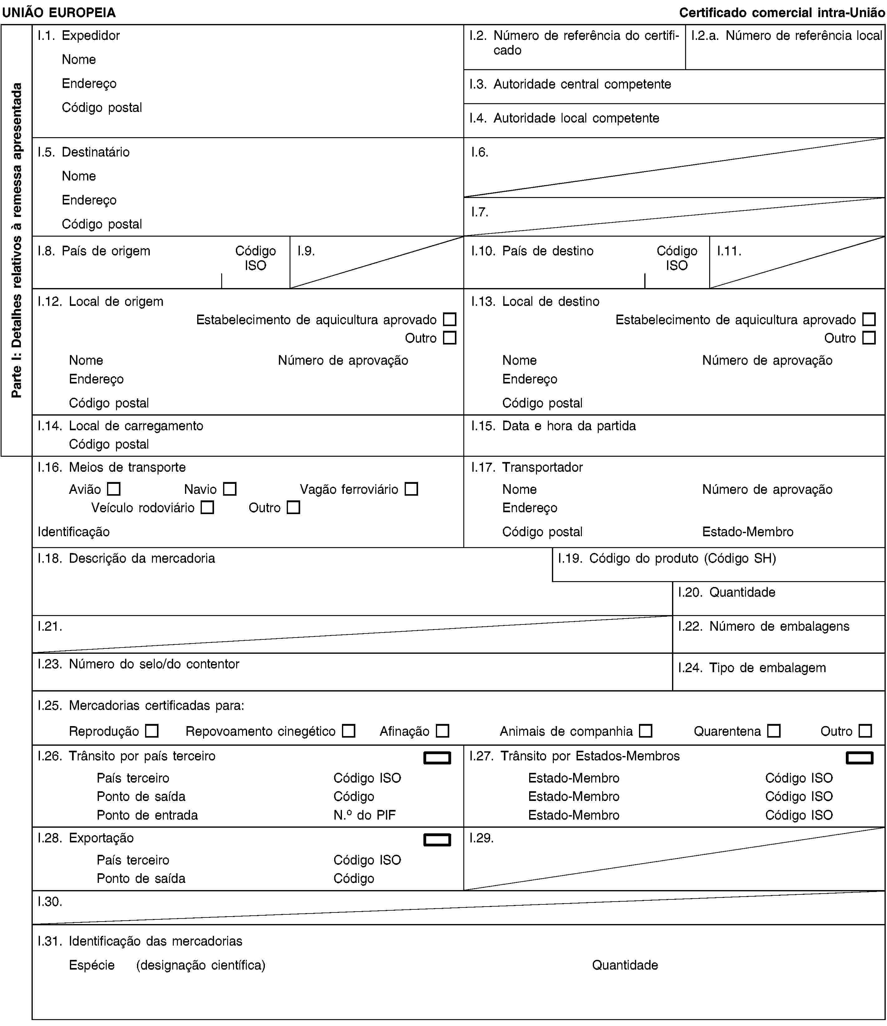 Parte I: Detalhes relativos à remessa apresentadaUNIÃO EUROPEIACertificado comercial intra-UniãoI.1. ExpedidorNomeEndereçoCódigo postalI.2. Número de referência do certificadoI.2.a. Número de referência localI.3. Autoridade central competenteI.4. Autoridade local competenteI.5. DestinatárioNomeEndereçoCódigo postalI.6.I.7.I.8. País de origemCódigo ISOI.9.I.10. País de destinoCódigo ISOI.11.I.12. Local de origemEstabelecimento de aquicultura aprovadoOutroNomeNúmero de aprovaçãoEndereçoCódigo postalI.13. Local de destinoEstabelecimento de aquicultura aprovadoOutroNomeNúmero de aprovaçãoEndereçoCódigo postalI.14. Local de carregamentoCódigo postalI.15. Data e hora da partidaI.16. Meios de transporteAviãoNavioVagão ferroviárioVeículo rodoviárioOutroIdentificaçãoI.17. TransportadorNomeNúmero de aprovaçãoEndereçoCódigo postalEstado-MembroI.18. Descrição da mercadoriaI.19. Código do produto (Código SH)I.20. QuantidadeI.21.I.22. Número de embalagensI.23. Número do selo/do contentorI.24. Tipo de embalagemI.25. Mercadorias certificadas para:ReproduçãoRepovoamento cinegéticoAfinaçãoAnimais de companhiaQuarentenaOutroI.26. Trânsito por país terceiroPaís terceiroCódigo ISOPonto de saídaCódigoPonto de entradaN.o do PIFI.27. Trânsito por Estados-MembrosEstado-MembroCódigo ISOEstado-MembroCódigo ISOEstado-MembroCódigo ISOI.28. ExportaçãoPaís terceiroCódigo ISOPonto de saídaCódigoI.29.I.30.I.31. Identificação das mercadoriasEspécie (designação científica)Quantidade