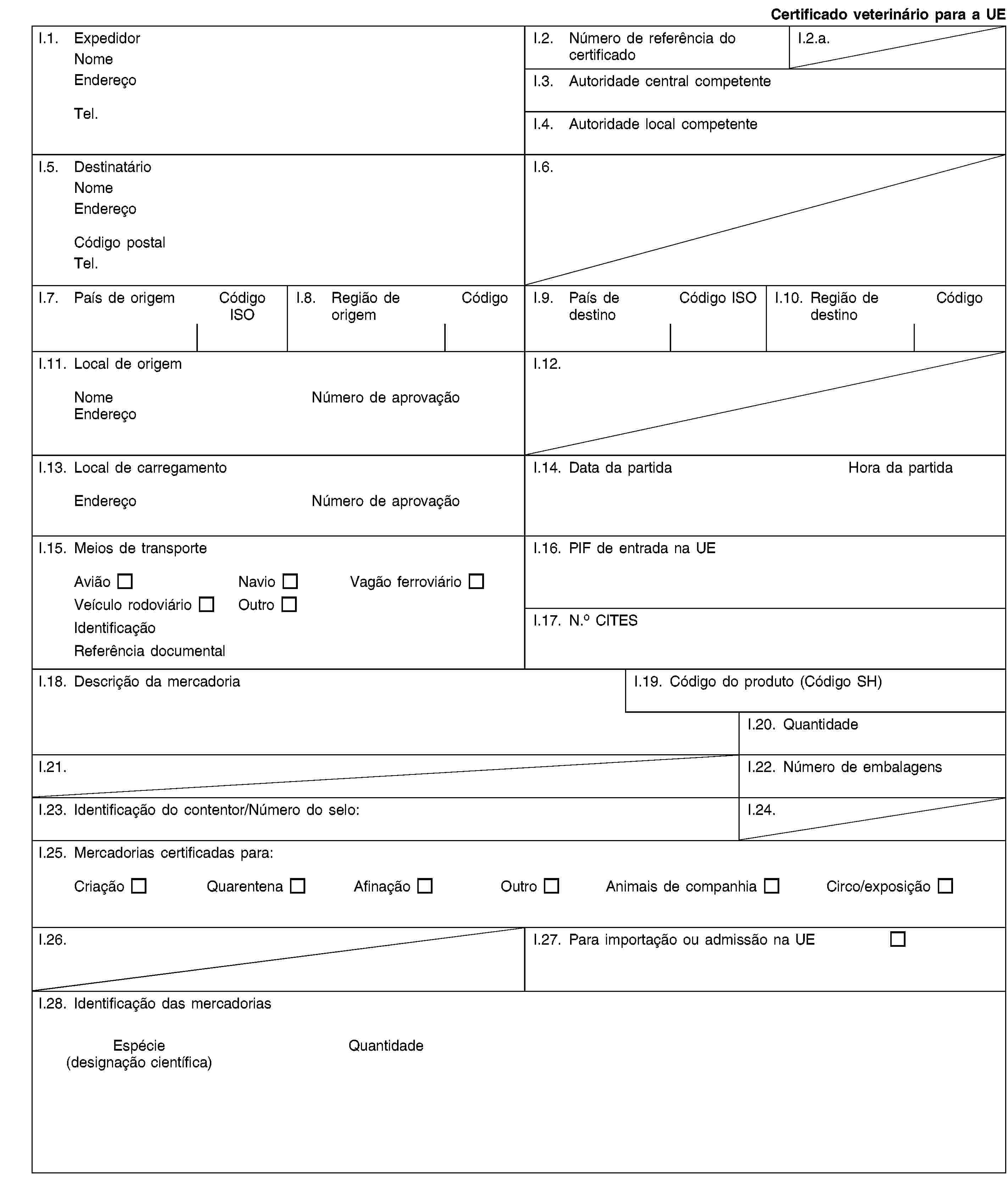 Certificado veterinário para a UEI.1. ExpedidorNomeEndereçoTel.I.2. Número de referência do certificadoI.2.a.I.3. Autoridade central competenteI.4. Autoridade local competenteI.5. DestinatárioNomeEndereçoCódigo postalTel.I.6.I.7. País de origemCódigo ISOI.8. Região de origemCódigoI.9. País de destinoCódigo ISOI.10. Região de destinoCódigoI.11. Local de origemNomeNúmero de aprovaçãoEndereçoI.12.I.13. Local de carregamentoEndereçoNúmero de aprovaçãoI.14. Data da partidaHora da partidaI.15. Meios de transporteAviãoNavioVagão ferroviárioVeículo rodoviárioOutroIdentificaçãoReferência documentalI.16. PIF de entrada na UEI.17. N.o CITESI.18. Descrição da mercadoriaI.19. Código do produto (Código SH)I.20. QuantidadeI.21.I.22. Número de embalagensI.23. Identificação do contentor/Número do selo:I.24.I.25. Mercadorias certificadas para:CriaçãoQuarentenaAfinaçãoOutroAnimais de companhiaCirco/exposiçãoI.26.I.27. Para importação ou admissão na UEI.28. Identificação das mercadoriasEspécie(designação científica)Quantidade