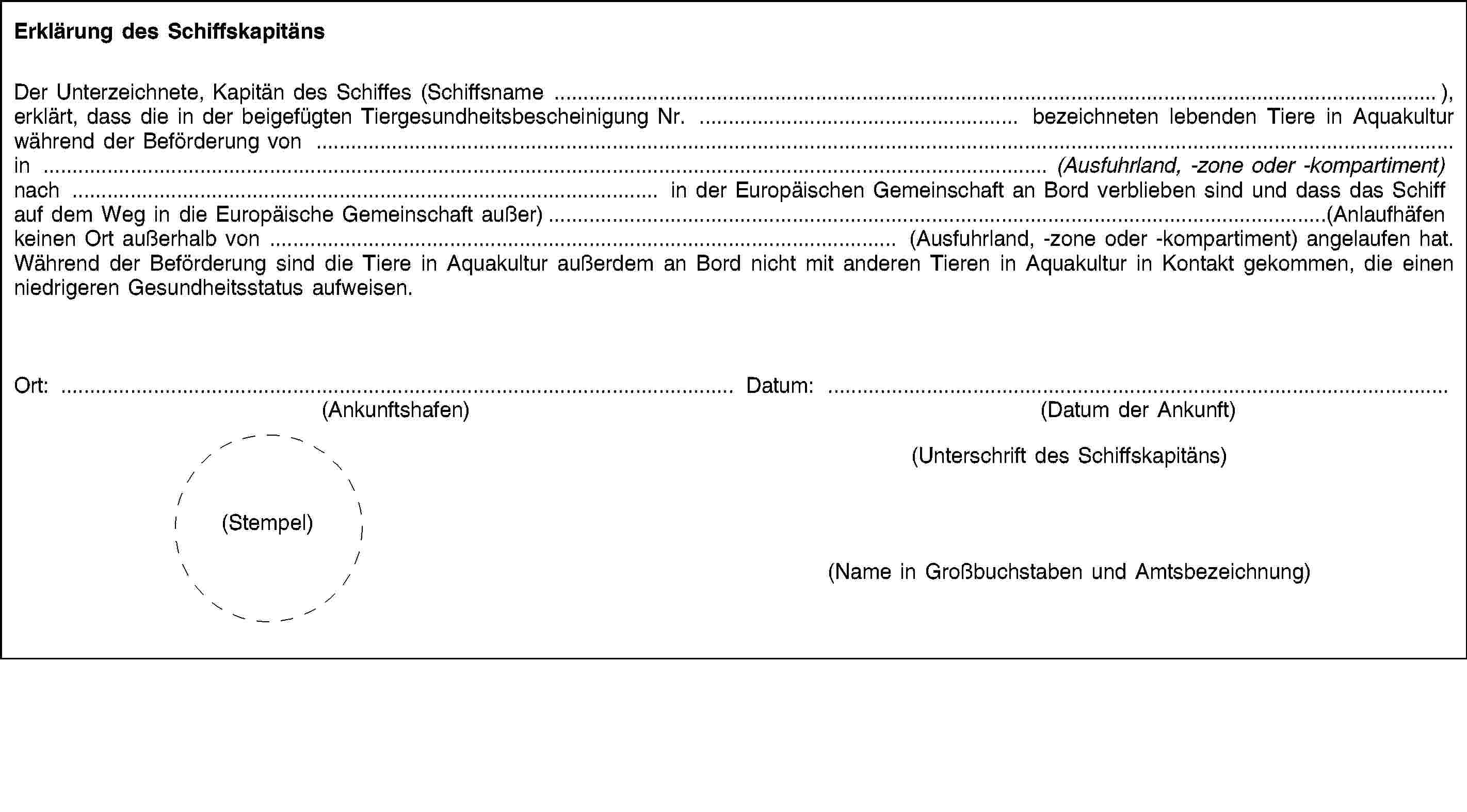 Erklärung des SchiffskapitänsDer Unterzeichnete, Kapitän des Schiffes (Schiffsname …), erklärt, dass die in der beigefügten Tiergesundheitsbescheinigung Nr. … bezeichneten lebenden Tiere in Aquakultur während der Beförderung von … in … (Ausfuhrland, -zone oder -kompartiment) nach … in der Europäischen Gemeinschaft an Bord verblieben sind und dass das Schiff auf dem Weg in die Europäische Gemeinschaft außer)…(Anlaufhäfen keinen Ort außerhalb von … (Ausfuhrland, -zone oder -kompartiment) angelaufen hat. Während der Beförderung sind die Tiere in Aquakultur außerdem an Bord nicht mit anderen Tieren in Aquakultur in Kontakt gekommen, die einen niedrigeren Gesundheitsstatus aufweisen.Ort: …(Ankunftshafen)Datum: …(Datum der Ankunft)(Unterschrift des Schiffskapitäns)(Stempel)(Name in Großbuchstaben und Amtsbezeichnung)