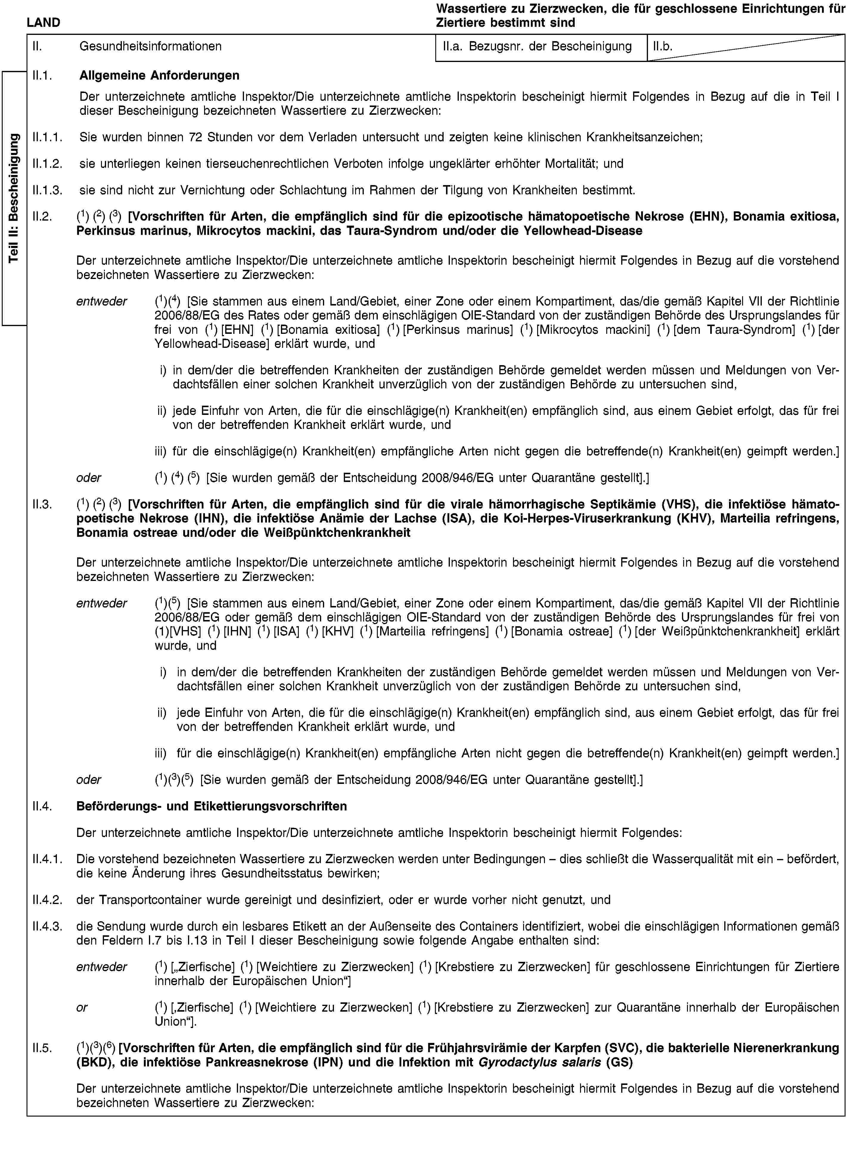 Teil II: BescheinigungLANDWassertiere zu Zierzwecken, die für geschlossene Einrichtungen für Ziertiere bestimmt sindII. GesundheitsinformationenII.a. Bezugsnr. der BescheinigungII.b.II.1. Allgemeine AnforderungenDer unterzeichnete amtliche Inspektor/Die unterzeichnete amtliche Inspektorin bescheinigt hiermit Folgendes in Bezug auf die in Teil I dieser Bescheinigung bezeichneten Wassertiere zu Zierzwecken:II.1.1. Sie wurden binnen 72 Stunden vor dem Verladen untersucht und zeigten keine klinischen Krankheitsanzeichen;II.1.2. sie unterliegen keinen tierseuchenrechtlichen Verboten infolge ungeklärter erhöhter Mortalität; undII.1.3. sie sind nicht zur Vernichtung oder Schlachtung im Rahmen der Tilgung von Krankheiten bestimmt.II.2. (1) (2) (3) [Vorschriften für Arten, die empfänglich sind für die epizootische hämatopoetische Nekrose (EHN), Bonamia exitiosa, Perkinsus marinus, Mikrocytos mackini, das Taura-Syndrom und/oder die Yellowhead-DiseaseDer unterzeichnete amtliche Inspektor/Die unterzeichnete amtliche Inspektorin bescheinigt hiermit Folgendes in Bezug auf die vorstehend bezeichneten Wassertiere zu Zierzwecken:entweder (1)(4) [Sie stammen aus einem Land/Gebiet, einer Zone oder einem Kompartiment, das/die gemäß Kapitel VII der Richtlinie 2006/88/EG des Rates oder gemäß dem einschlägigen OIE-Standard von der zuständigen Behörde des Ursprungslandes für frei von (1) [EHN] (1) [Bonamia exitiosa] (1) [Perkinsus marinus] (1) [Mikrocytos mackini] (1) [dem Taura-Syndrom] (1) [der Yellowhead-Disease] erklärt wurde, undi) in dem/der die betreffenden Krankheiten der zuständigen Behörde gemeldet werden müssen und Meldungen von Verdachtsfällen einer solchen Krankheit unverzüglich von der zuständigen Behörde zu untersuchen sind,ii) jede Einfuhr von Arten, die für die einschlägige(n) Krankheit(en) empfänglich sind, aus einem Gebiet erfolgt, das für frei von der betreffenden Krankheit erklärt wurde, undiii) für die einschlägige(n) Krankheit(en) empfängliche Arten nicht gegen die betreffende(n) Krankheit(en) geimpft werden.]oder (1) (4) (5) [Sie wurden gemäß der Entscheidung 2008/946/EG unter Quarantäne gestellt].]II.3. (1) (2) (3) [Vorschriften für Arten, die empfänglich sind für die virale hämorrhagische Septikämie (VHS), die infektiöse hämatopoetische Nekrose (IHN), die infektiöse Anämie der Lachse (ISA), die Koi-Herpes-Viruserkrankung (KHV), Marteilia refringens, Bonamia ostreae und/oder die WeißpünktchenkrankheitDer unterzeichnete amtliche Inspektor/Die unterzeichnete amtliche Inspektorin bescheinigt hiermit Folgendes in Bezug auf die vorstehend bezeichneten Wassertiere zu Zierzwecken:entweder (1)(5) [Sie stammen aus einem Land/Gebiet, einer Zone oder einem Kompartiment, das/die gemäß Kapitel VII der Richtlinie 2006/88/EG oder gemäß dem einschlägigen OIE-Standard von der zuständigen Behörde des Ursprungslandes für frei von (1)[VHS] (1) [IHN] (1) [ISA] (1) [KHV] (1) [Marteilia refringens] (1) [Bonamia ostreae] (1) [der Weißpünktchenkrankheit] erklärt wurde, undi) in dem/der die betreffenden Krankheiten der zuständigen Behörde gemeldet werden müssen und Meldungen von Verdachtsfällen einer solchen Krankheit unverzüglich von der zuständigen Behörde zu untersuchen sind,ii) jede Einfuhr von Arten, die für die einschlägige(n) Krankheit(en) empfänglich sind, aus einem Gebiet erfolgt, das für frei von der betreffenden Krankheit erklärt wurde, undiii) für die einschlägige(n) Krankheit(en) empfängliche Arten nicht gegen die betreffende(n) Krankheit(en) geimpft werden.]oder (1)(3)(5) [Sie wurden gemäß der Entscheidung 2008/946/EG unter Quarantäne gestellt].]II.4. Beförderungs- und EtikettierungsvorschriftenDer unterzeichnete amtliche Inspektor/Die unterzeichnete amtliche Inspektorin bescheinigt hiermit Folgendes:II.4.1. Die vorstehend bezeichneten Wassertiere zu Zierzwecken werden unter Bedingungen – dies schließt die Wasserqualität mit ein – befördert, die keine Änderung ihres Gesundheitsstatus bewirken;II.4.2. der Transportcontainer wurde gereinigt und desinfiziert, oder er wurde vorher nicht genutzt, undII.4.3. die Sendung wurde durch ein lesbares Etikett an der Außenseite des Containers identifiziert, wobei die einschlägigen Informationen gemäß den Feldern I.7 bis I.13 in Teil I dieser Bescheinigung sowie folgende Angabe enthalten sind:entweder (1) [„Zierfische] (1) [Weichtiere zu Zierzwecken] (1) [Krebstiere zu Zierzwecken] für geschlossene Einrichtungen für Ziertiere innerhalb der Europäischen Union“]or (1) [‚Zierfische] (1) [Weichtiere zu Zierzwecken] (1) [Krebstiere zu Zierzwecken] zur Quarantäne innerhalb der Europäischen Union“].II.5. (1)(3)(6) [Vorschriften für Arten, die empfänglich sind für die Frühjahrsvirämie der Karpfen (SVC), die bakterielle Nierenerkrankung (BKD), die infektiöse Pankreasnekrose (IPN) und die Infektion mit Gyrodactylus salaris (GS)Der unterzeichnete amtliche Inspektor/Die unterzeichnete amtliche Inspektorin bescheinigt hiermit Folgendes in Bezug auf die vorstehend bezeichneten Wassertiere zu Zierzwecken: