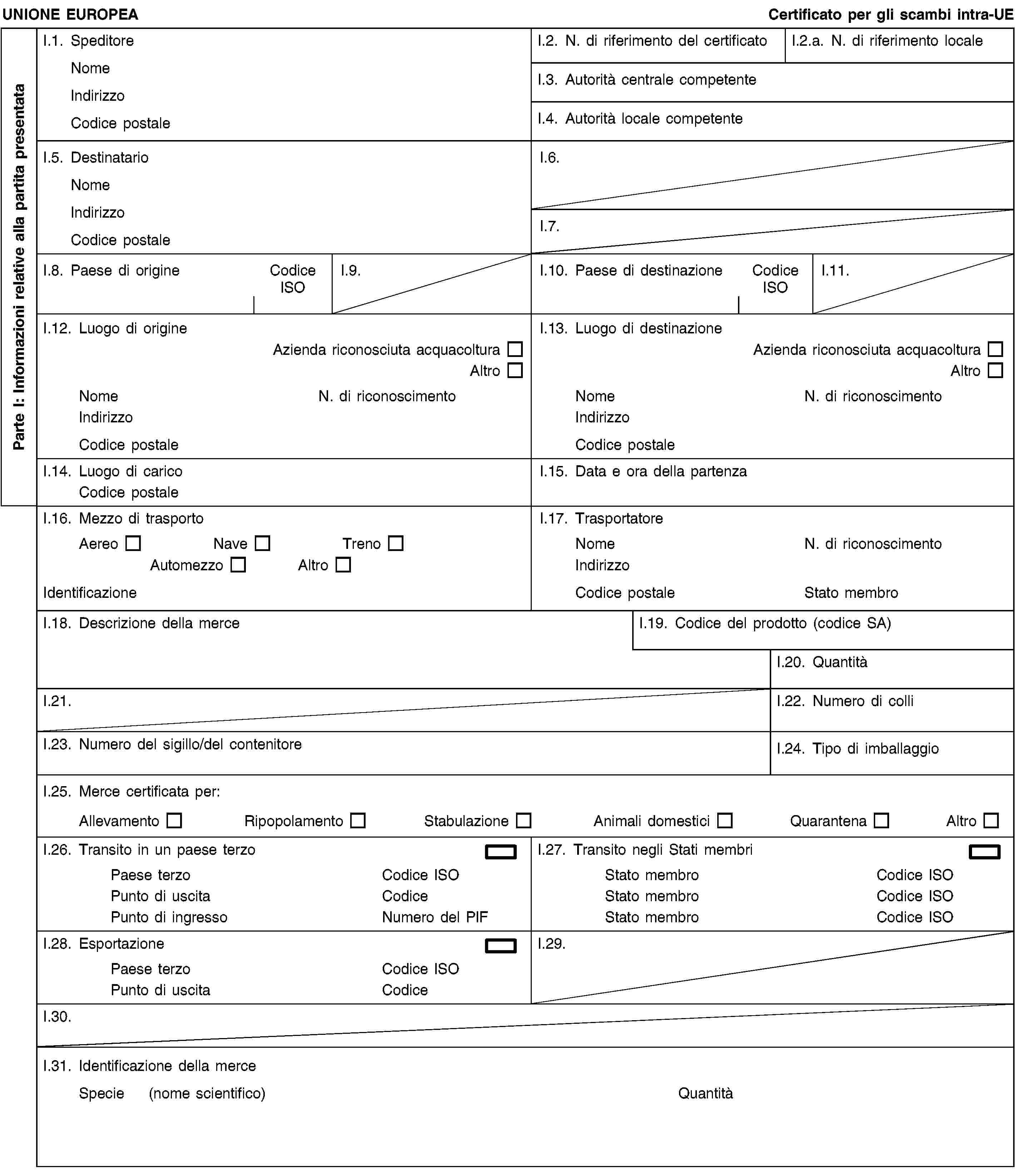 Parte I: Informazioni relative alla partita presentataUNIONE EUROPEACertificato per gli scambi intra-UEI.1. SpeditoreNomeIndirizzoCodice postaleI.2. N. di riferimento del certificatoI.2.a. N. di riferimento localeI.3. Autorità centrale competenteI.4. Autorità locale competenteI.5. DestinatarioNomeIndirizzoCodice postaleI.6.I.7.I.8. Paese di origineCodice ISOI.9.I.10. Paese di destinazioneCodice ISOI.11.I.12. Luogo di origineAzienda riconosciuta acquacolturaAltroNomeN. di riconoscimentoIndirizzoCodice postaleI.13. Luogo di destinazioneAzienda riconosciuta acquacolturaAltroNomeN. di riconoscimentoIndirizzoCodice postaleI.14. Luogo di caricoCodice postaleI.15. Data e ora della partenzaI.16. Mezzo di trasportoAereoNaveTrenoAutomezzoAltroIdentificazioneI.17. TrasportatoreNomeN. di riconoscimentoIndirizzoCodice postaleStato membroI.18. Descrizione della merceI.19. Codice del prodotto (codice SA)I.20. QuantitàI.21.I.22. Numero di colliI.23. Numero del sigillo/del contenitoreI.24. Tipo di imballaggioI.25. Merce certificata per:AllevamentoRipopolamentoStabulazioneAnimali domesticiQuarantenaAltroI.26. Transito in un paese terzoPaese terzoCodice ISOPunto di uscitaCodicePunto di ingressoNumero del PIFI.27. Transito negli Stati membriStato membroCodice ISOStato membroCodice ISOStato membroCodice ISOI.28. EsportazionePaese terzoCodice ISOPunto di uscitaCodiceI.29.I.30.I.31. Identificazione della merceSpecie (nome scientifico)Quantità