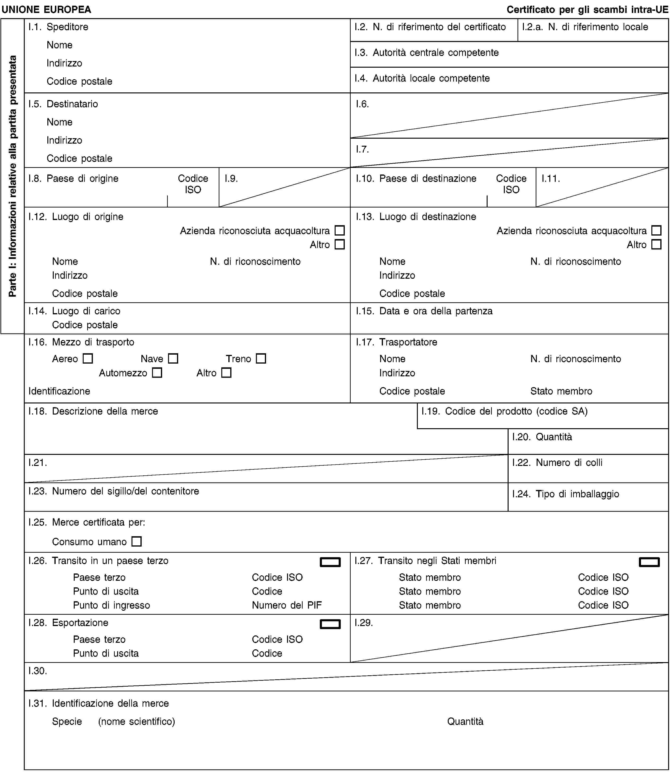 Parte I: Informazioni relative alla partita presentataUNIONE EUROPEACertificato per gli scambi intra-UEI.1. SpeditoreNomeIndirizzoCodice postaleI.2. N. di riferimento del certificatoI.2.a. N. di riferimento localeI.3. Autorità centrale competenteI.4. Autorità locale competenteI.5. DestinatarioNomeIndirizzoCodice postaleI.6.I.7.I.8. Paese di origineCodice ISOI.9.I.10. Paese di destinazioneCodice ISOI.11.I.12. Luogo di origineAzienda riconosciuta acquacolturaAltroNomeN. di riconoscimentoIndirizzoCodice postaleI.13. Luogo di destinazioneAzienda riconosciuta acquacolturaAltroNomeN. di riconoscimentoIndirizzoCodice postaleI.14. Luogo di caricoCodice postaleI.15. Data e ora della partenzaI.16. Mezzo di trasportoAereoNaveTrenoAutomezzoAltroIdentificazioneI.17. TrasportatoreNomeN. di riconoscimentoIndirizzoCodice postaleStato membroI.18. Descrizione della merceI.19. Codice del prodotto (codice SA)I.20. QuantitàI.21.I.22. Numero di colliI.23. Numero del sigillo/del contenitoreI.24. Tipo di imballaggioI.25. Merce certificata per:Consumo umanoI.26. Transito in un paese terzoPaese terzoCodice ISOPunto di uscitaCodicePunto di ingressoNumero del PIFI.27. Transito negli Stati membriStato membroCodice ISOStato membroCodice ISOStato membroCodice ISOI.28. EsportazionePaese terzoCodice ISOPunto di uscitaCodiceI.29.I.30.I.31. Identificazione della merceSpecie (nome scientifico)Quantità