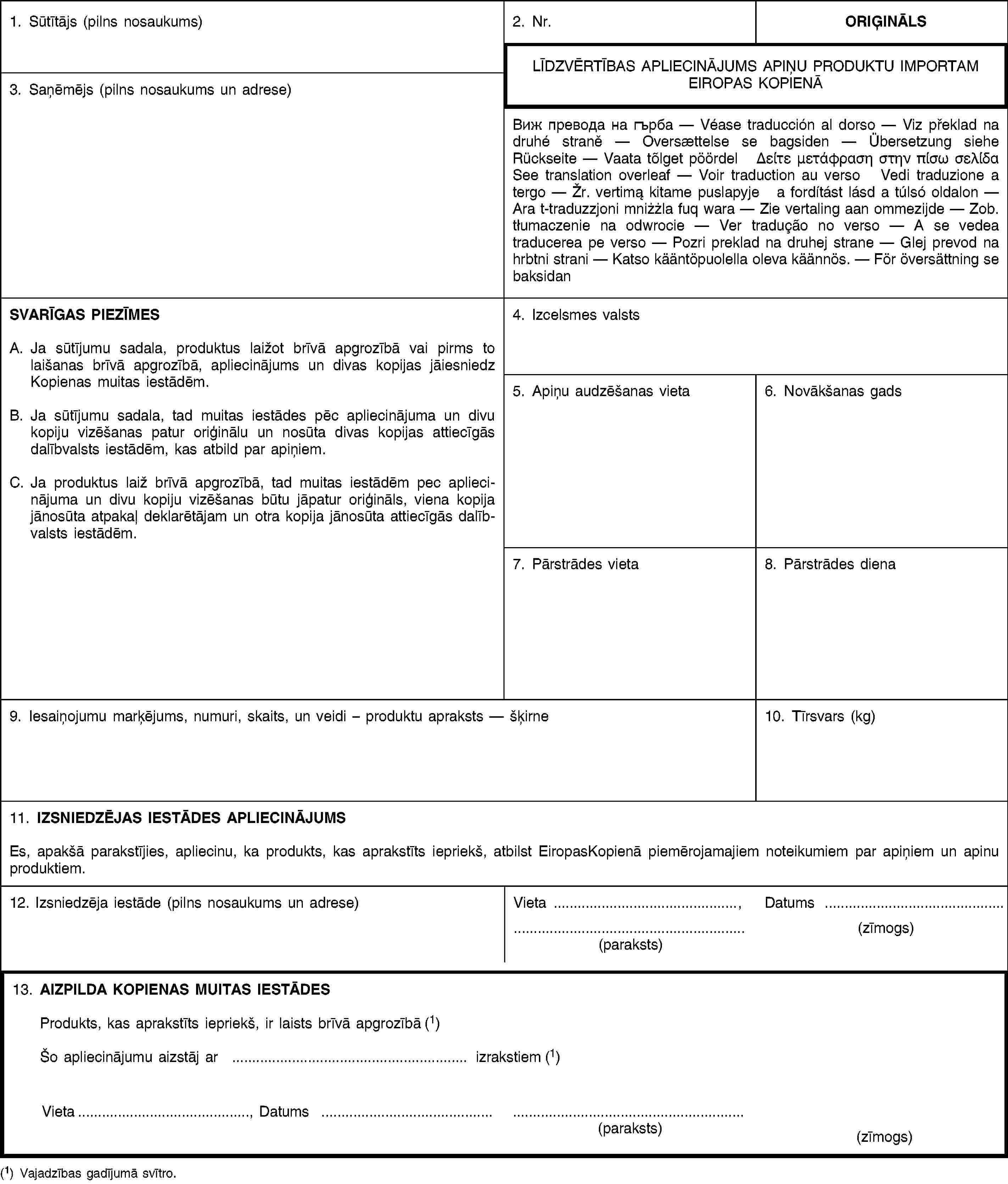 1. Sūtītājs (pilns nosaukums)2. Nr.ORIĢINĀLSLĪDZVĒRTĪBAS APLIECINĀJUMS APIŅU PRODUKTU IMPORTAM EIROPAS KOPIENĀ3. Saņēmējs (pilns nosaukums un adrese)Виж превода на гърба — Véase traducción al dorso — Viz překlad na druhé straně — Oversættelse se bagsiden — Übersetzung siehe Rückseite — Vaata tõlget pöördel Δείτε μετάφραση στην πίσω σελίδα See translation overleaf — Voir traduction au verso Vedi traduzione a tergo — Žr. vertimą kitame puslapyje a fordítást lásd a túlsó oldalon — Ara t-traduzzjoni mniżżla fuq wara — Zie vertaling aan ommezijde — Zob. tłumaczenie na odwrocie — Ver tradução no verso — A se vedea traducerea pe verso — Pozri preklad na druhej strane — Glej prevod na hrbtni strani — Katso kääntöpuolella oleva käännös. — För översättning se baksidanSVARĪGAS PIEZĪMESA. Ja sūtījumu sadala, produktus laižot brīvā apgrozībā vai pirms to laišanas brīvā apgrozībā, apliecinājums un divas kopijas jāiesniedz Kopienas muitas iestādēm.B. Ja sūtījumu sadala, tad muitas iestādes pēc apliecinājuma un divu kopiju vizēšanas patur oriģinālu un nosūta divas kopijas attiecīgās dalībvalsts iestādēm, kas atbild par apiņiem.C. Ja produktus laiž brīvā apgrozībā, tad muitas iestādēm pec apliecinājuma un divu kopiju vizēšanas būtu jāpatur oriģināls, viena kopija jānosūta atpakaļ deklarētājam un otra kopija jānosūta attiecīgās dalībvalsts iestādēm.4. Izcelsmes valsts5. Apiņu audzēšanas vieta6. Novākšanas gads7. Pārstrādes vieta8. Pārstrādes diena9. Iesaiņojumu marķējums, numuri, skaits, un veidi – produktu apraksts — šķirne10. Tīrsvars (kg)11. IZSNIEDZĒJAS IESTĀDES APLIECINĀJUMSEs, apakšā parakstījies, apliecinu, ka produkts, kas aprakstīts iepriekš, atbilst EiropasKopienā piemērojamajiem noteikumiem par apiņiem un apinu produktiem.12. Izsniedzēja iestāde (pilns nosaukums un adrese)Vieta …,Datums …(paraksts)(zīmogs)13. AIZPILDA KOPIENAS MUITAS IESTĀDESProdukts, kas aprakstīts iepriekš, ir laists brīvā apgrozībā (1)Šo apliecinājumu aizstāj ar … izrakstiem (1)Vieta…,Datums …(paraksts)(zīmogs)(1) Vajadzības gadījumā svītro.