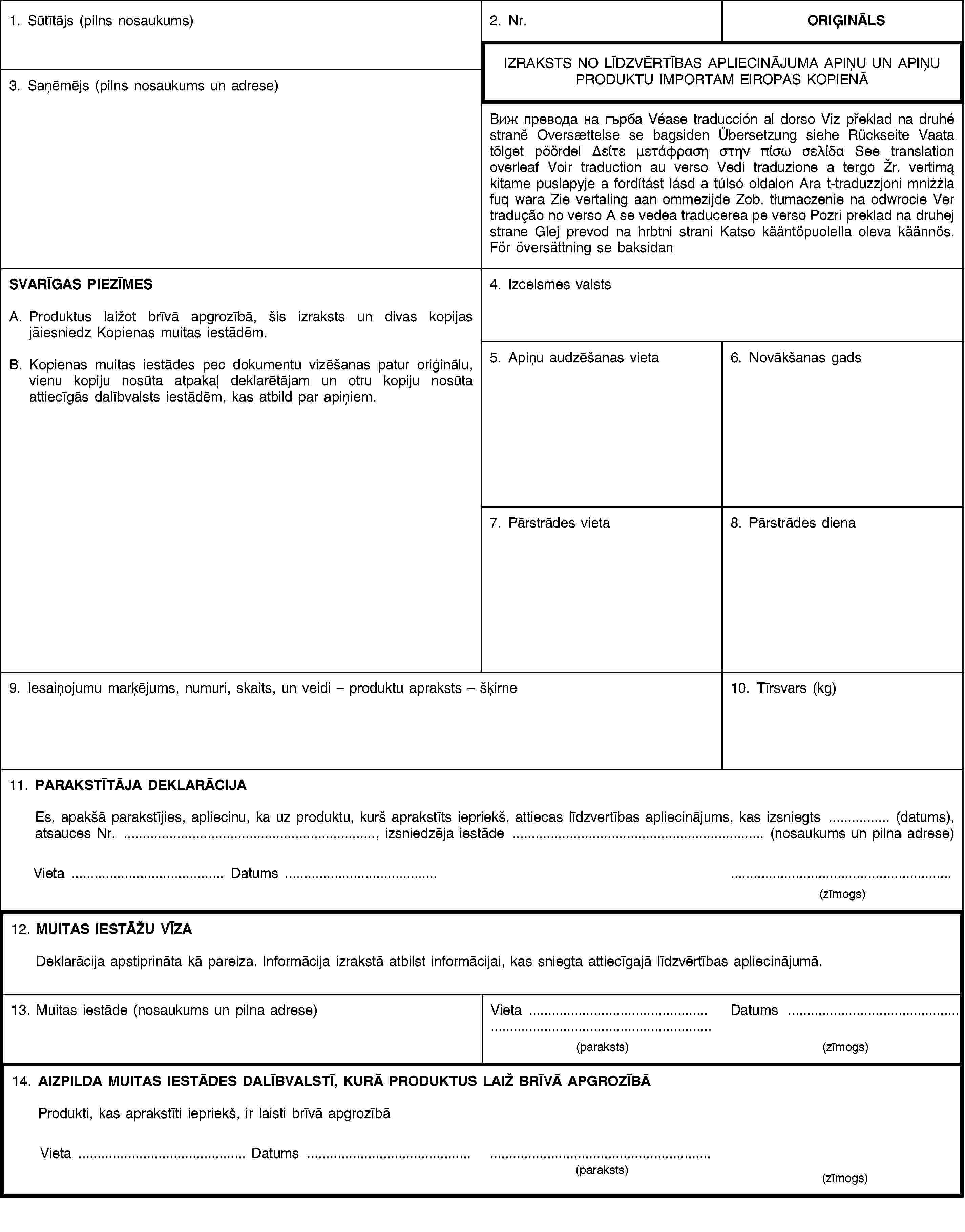 1. Sūtītājs (pilns nosaukums)2. Nr.ORIĢINĀLSIZRAKSTS NO LĪDZVĒRTĪBAS APLIECINĀJUMA APIŅU UN APIŅU PRODUKTU IMPORTAM EIROPAS KOPIENĀ3. Saņēmējs (pilns nosaukums un adrese)Виж превода на гърба Véase traducción al dorso Viz překlad na druhé straně Oversættelse se bagsiden Übersetzung siehe Rückseite Vaata tõlget pöördel Δείτε μετάφραση στην πίσω σελίδα See translation overleaf Voir traduction au verso Vedi traduzione a tergo Žr. vertimą kitame puslapyje a fordítást lásd a túlsó oldalon Ara t-traduzzjoni mniżżla fuq wara Zie vertaling aan ommezijde Zob. tłumaczenie na odwrocie Ver tradução no verso A se vedea traducerea pe verso Pozri preklad na druhej strane Glej prevod na hrbtni strani Katso kääntöpuolella oleva käännös. För översättning se baksidanSVARĪGAS PIEZĪMESA. Produktus laižot brīvā apgrozībā, šis izraksts un divas kopijas jāiesniedz Kopienas muitas iestādēm.B. Kopienas muitas iestādes pec dokumentu vizēšanas patur oriģinālu, vienu kopiju nosūta atpakaļ deklarētājam un otru kopiju nosūta attiecīgās dalībvalsts iestādēm, kas atbild par apiņiem.4. Izcelsmes valsts5. Apiņu audzēšanas vieta6. Novākšanas gads7. Pārstrādes vieta8. Pārstrādes diena9. Iesaiņojumu marķējums, numuri, skaits, un veidi – produktu apraksts – šķirne10. Tīrsvars (kg)11. PARAKSTĪTĀJA DEKLARĀCIJAEs, apakšā parakstījies, apliecinu, ka uz produktu, kurš aprakstīts iepriekš, attiecas līdzvertības apliecinājums, kas izsniegts … (datums), atsauces Nr. …, izsniedzēja iestāde … (nosaukums un pilna adrese)Vieta … Datums …(zīmogs)12. MUITAS IESTĀŽU VĪZADeklarācija apstiprināta kā pareiza. Informācija izrakstā atbilst informācijai, kas sniegta attiecīgajā līdzvērtības apliecinājumā.13. Muitas iestāde (nosaukums un pilna adrese)Vieta …Datums …(paraksts)(zīmogs)14. AIZPILDA MUITAS IESTĀDES DALĪBVALSTĪ, KURĀ PRODUKTUS LAIŽ BRĪVĀ APGROZĪBĀProdukti, kas aprakstīti iepriekš, ir laisti brīvā apgrozībāVieta … Datums …(paraksts)(zīmogs)
