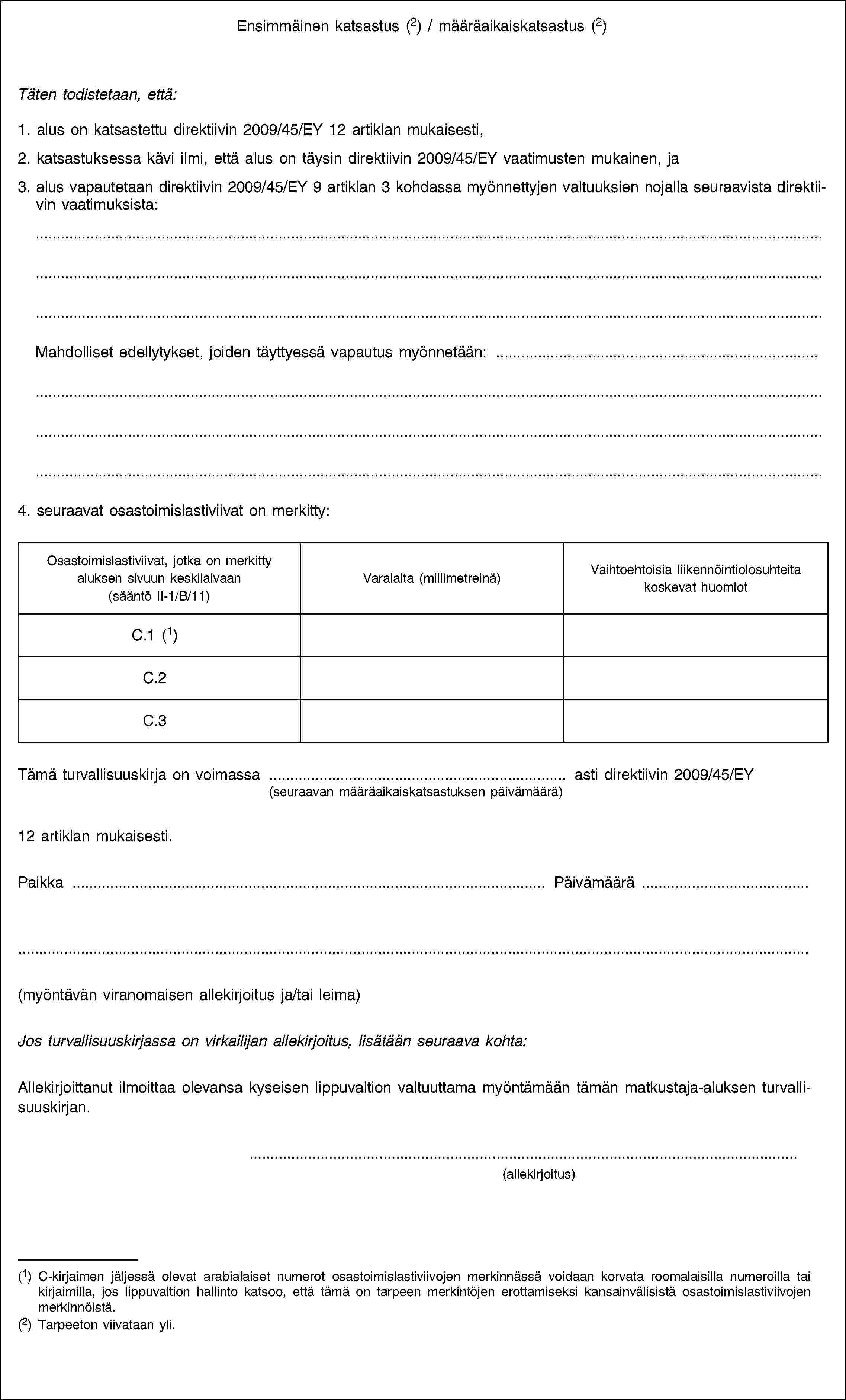 Ensimmäinen katsastus (2) / määräaikaiskatsastus (2)Täten todistetaan, että:1. alus on katsastettu direktiivin 2009/45/EY 12 artiklan mukaisesti,2. katsastuksessa kävi ilmi, että alus on täysin direktiivin 2009/45/EY vaatimusten mukainen, ja3. alus vapautetaan direktiivin 2009/45/EY 9 artiklan 3 kohdassa myönnettyjen valtuuksien nojalla seuraavista direktiivin vaatimuksista:Mahdolliset edellytykset, joiden täyttyessä vapautus myönnetään: …4. seuraavat osastoimislastiviivat on merkitty:Osastoimislastiviivat, jotka on merkitty aluksen sivuun keskilaivaan (sääntö II-1/B/11)Varalaita (millimetreinä)Vaihtoehtoisia liikennöintiolosuhteita koskevat huomiotC.1 (1)C.2C.3Tämä turvallisuuskirja on voimassa … asti direktiivin 2009/45/EY(seuraavan määräaikaiskatsastuksen päivämäärä)12 artiklan mukaisesti.Paikka …Päivämäärä …(myöntävän viranomaisen allekirjoitus ja/tai leima)Jos turvallisuuskirjassa on virkailijan allekirjoitus, lisätään seuraava kohta:Allekirjoittanut ilmoittaa olevansa kyseisen lippuvaltion valtuuttama myöntämään tämän matkustaja-aluksen turvallisuuskirjan.(allekirjoitus)(1) C-kirjaimen jäljessä olevat arabialaiset numerot osastoimislastiviivojen merkinnässä voidaan korvata roomalaisilla numeroilla tai kirjaimilla, jos lippuvaltion hallinto katsoo, että tämä on tarpeen merkintöjen erottamiseksi kansainvälisistä osastoimislastiviivojen merkinnöistä.(2) Tarpeeton viivataan yli.