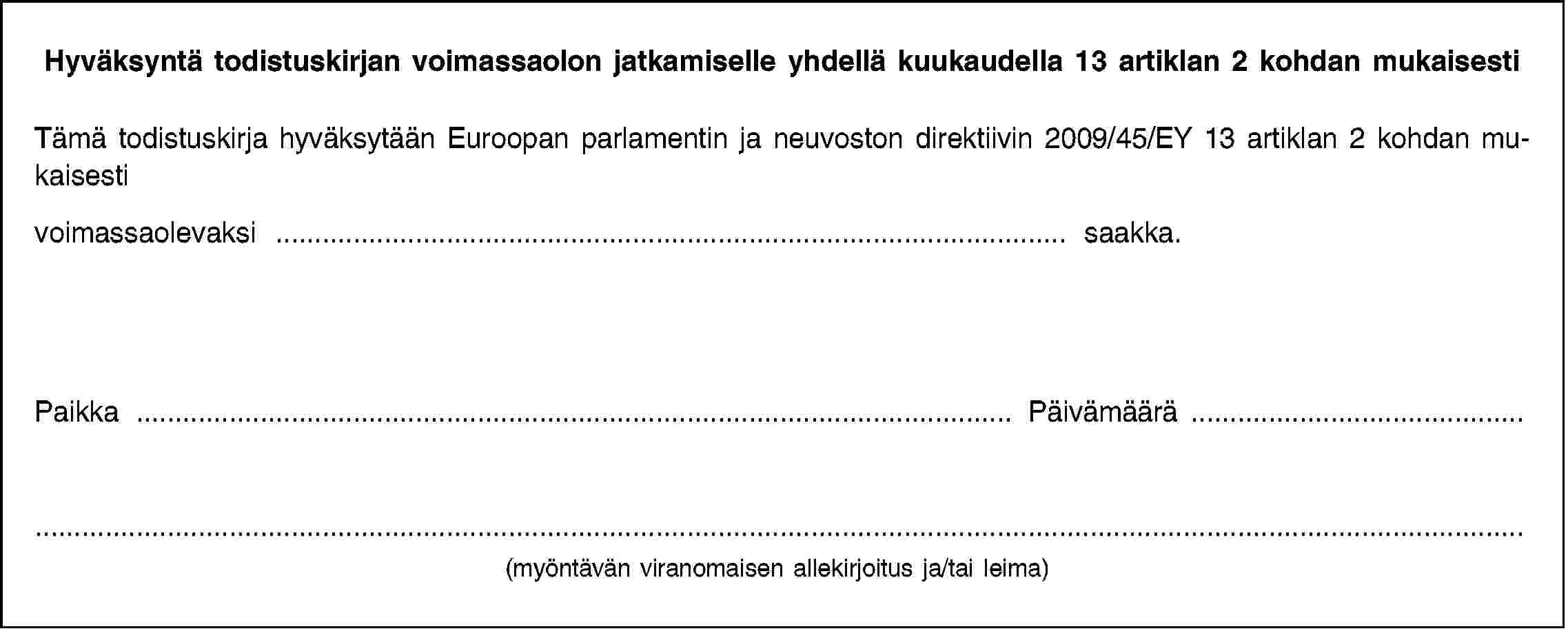 Hyväksyntä todistuskirjan voimassaolon jatkamiselle yhdellä kuukaudella 13 artiklan 2 kohdan mukaisestiTämä todistuskirja hyväksytään Euroopan parlamentin ja neuvoston direktiivin 2009/45/EY 13 artiklan 2 kohdan mukaisestivoimassaolevaksi … saakka.Paikka …Päivämäärä …(myöntävän viranomaisen allekirjoitus ja/tai leima)