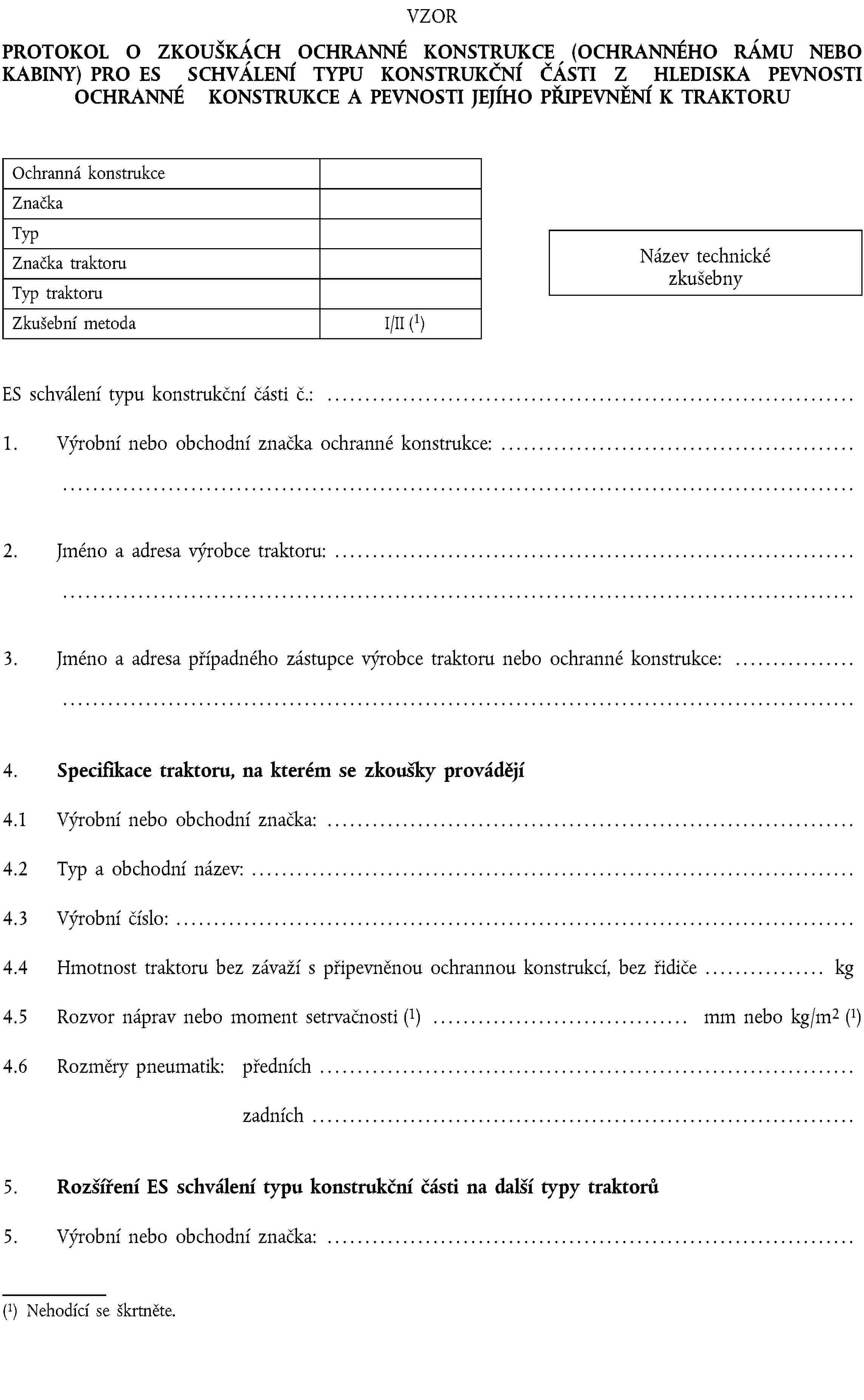 VZORPROTOKOL O ZKOUŠKÁCH OCHRANNÉ KONSTRUKCE (OCHRANNÉHO RÁMU NEBO KABINY) PRO ES SCHVÁLENÍ TYPU KONSTRUKČNÍ ČÁSTI Z HLEDISKA PEVNOSTI OCHRANNÉ KONSTRUKCE A PEVNOSTI JEJÍHO PŘIPEVNĚNÍ K TRAKTORUOchranná konstrukceZnačkaTypZnačka traktoruTyp traktoruZkušební metodaI/II (1)Název technické zkušebnyES schválení typu konstrukční části č.: …1. Výrobní nebo obchodní značka ochranné konstrukce: …2. Jméno a adresa výrobce traktoru: …3. Jméno a adresa případného zástupce výrobce traktoru nebo ochranné konstrukce: …4. Specifikace traktoru, na kterém se zkoušky provádějí4.1 Výrobní nebo obchodní značka: …4.2 Typ a obchodní název: …4.3 Výrobní číslo: …4.4 Hmotnost traktoru bez závaží s připevněnou ochrannou konstrukcí, bez řidiče … kg4.5 Rozvor náprav nebo moment setrvačnosti (1) … mm nebo kg/m2 (1)4.6 Rozměry pneumatik: předních …zadních …5. Rozšíření ES schválení typu konstrukční části na další typy traktorů5. Výrobní nebo obchodní značka: …(1) Nehodící se škrtněte.