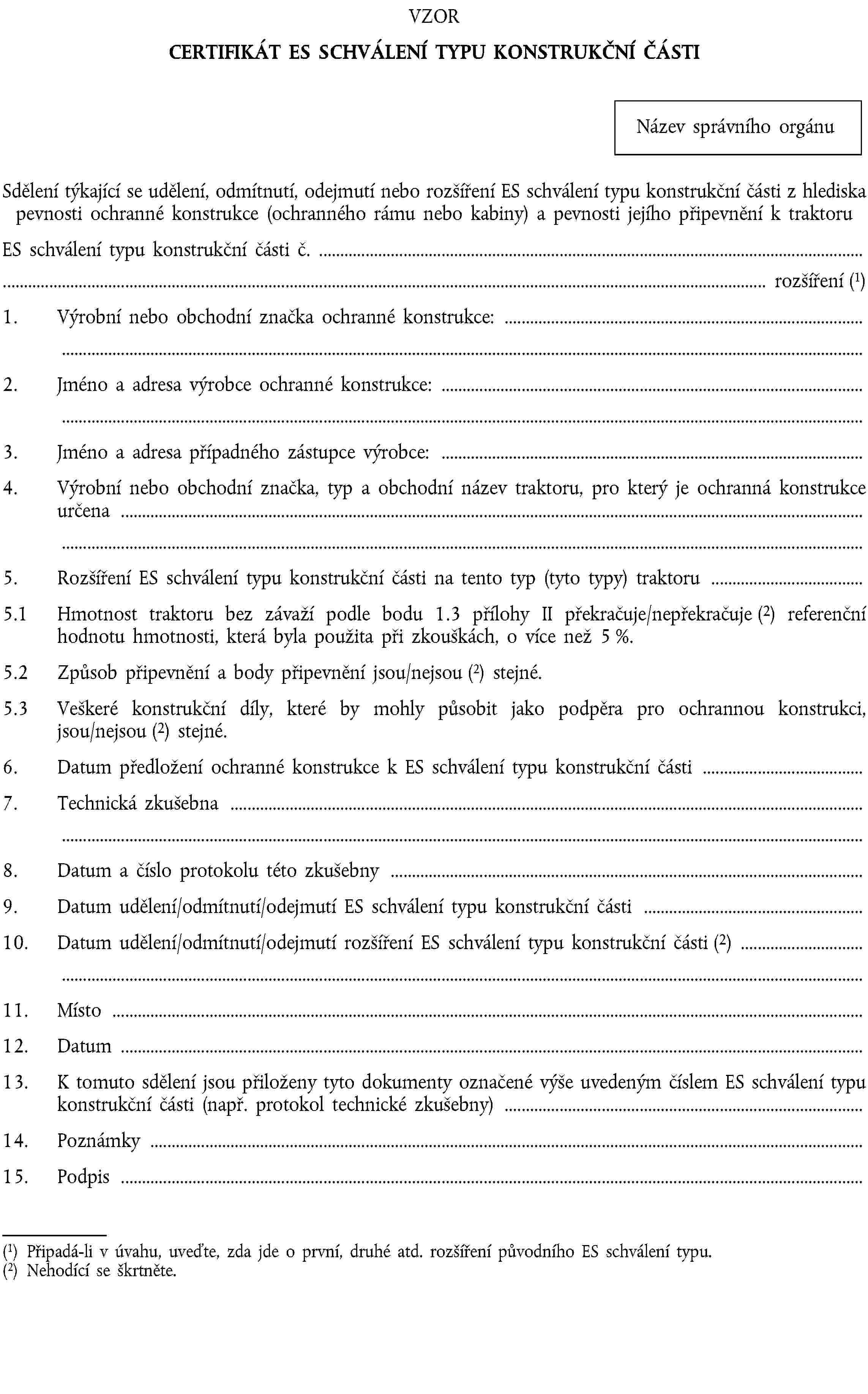 VZORCERTIFIKÁT ES SCHVÁLENÍ TYPU KONSTRUKČNÍ ČÁSTINázev správního orgánuSdělení týkající se udělení, odmítnutí, odejmutí nebo rozšíření ES schválení typu konstrukční části z hlediska pevnosti ochranné konstrukce (ochranného rámu nebo kabiny) a pevnosti jejího připevnění k traktoruES schválení typu konstrukční části č. …… rozšíření (1)1. Výrobní nebo obchodní značka ochranné konstrukce: …2. Jméno a adresa výrobce ochranné konstrukce: …3. Jméno a adresa případného zástupce výrobce: …4. Výrobní nebo obchodní značka, typ a obchodní název traktoru, pro který je ochranná konstrukce určena …5. Rozšíření ES schválení typu konstrukční části na tento typ (tyto typy) traktoru …5.1 Hmotnost traktoru bez závaží podle bodu 1.3 přílohy II překračuje/nepřekračuje (2) referenční hodnotu hmotnosti, která byla použita při zkouškách, o více než 5 %.5.2 Způsob připevnění a body připevnění jsou/nejsou (2) stejné.5.3 Veškeré konstrukční díly, které by mohly působit jako podpěra pro ochrannou konstrukci, jsou/nejsou (2) stejné.6. Datum předložení ochranné konstrukce k ES schválení typu konstrukční části …7. Technická zkušebna …8. Datum a číslo protokolu této zkušebny …9. Datum udělení/odmítnutí/odejmutí ES schválení typu konstrukční části …10. Datum udělení/odmítnutí/odejmutí rozšíření ES schválení typu konstrukční části (2) …11. Místo …12. Datum …13. K tomuto sdělení jsou přiloženy tyto dokumenty označené výše uvedeným číslem ES schválení typu konstrukční části (např. protokol technické zkušebny) …14. Poznámky …15. Podpis …(1) Připadá-li v úvahu, uveďte, zda jde o první, druhé atd. rozšíření původního ES schválení typu.(2) Nehodící se škrtněte.