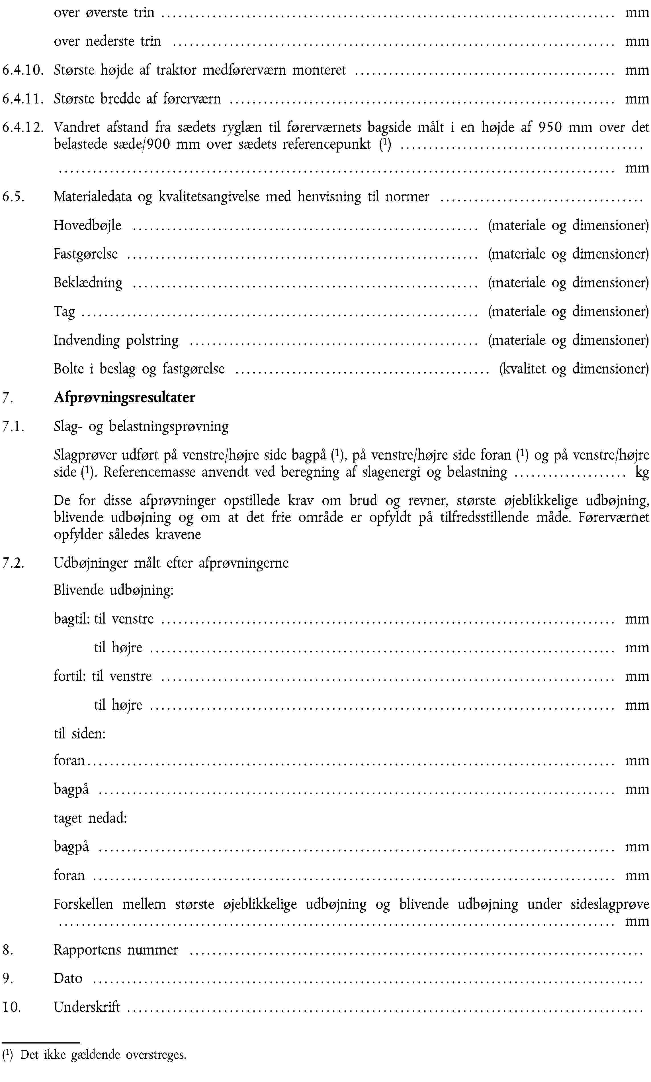 over øverste trin … mmover nederste trin … mm6.4.10. Største højde af traktor medførerværn monteret … mm6.4.11. Største bredde af førerværn … mm6.4.12. Vandret afstand fra sædets ryglæn til førerværnets bagside målt i en højde af 950 mm over det belastede sæde/900 mm over sædets referencepunkt (1) … mm6.5. Materialedata og kvalitetsangivelse med henvisning til normer …Hovedbøjle … (materiale og dimensioner)Fastgørelse … (materiale og dimensioner)Beklædning … (materiale og dimensioner)Tag … (materiale og dimensioner)Indvending polstring … (materiale og dimensioner)Bolte i beslag og fastgørelse … (kvalitet og dimensioner)7. Afprøvningsresultater7.1. Slag- og belastningsprøvningSlagprøver udført på venstre/højre side bagpå (1), på venstre/højre side foran (1) og på venstre/højre side (1). Referencemasse anvendt ved beregning af slagenergi og belastning … kgDe for disse afprøvninger opstillede krav om brud og revner, største øjeblikkelige udbøjning, blivende udbøjning og om at det frie område er opfyldt på tilfredsstillende måde. Førerværnet opfylder således kravene7.2. Udbøjninger målt efter afprøvningerne Blivende udbøjning:bagtil: til venstre … mmtil højre … mmfortil: til venstre … mmtil højre … mmtil siden:foran… mmbagpå … mmtaget nedad:bagpå … mmforan … mmForskellen mellem største øjeblikkelige udbøjning og blivende udbøjning under sideslagprøve … mm8. Rapportens nummer …9. Dato …10. Underskrift …(1) Det ikke gældende overstreges.