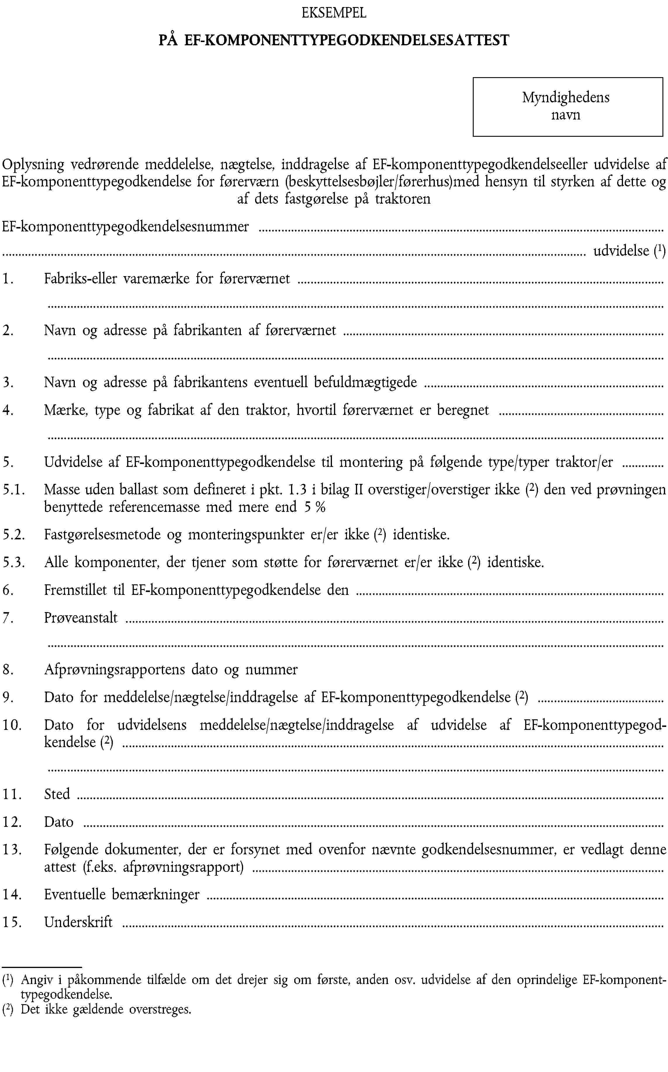 EKSEMPELPÅ EF-KOMPONENTTYPEGODKENDELSESATTESTMyndighedens navnOplysning vedrørende meddelelse, nægtelse, inddragelse af EF-komponenttypegodkendelseeller udvidelse af EF-komponenttypegodkendelse for førerværn (beskyttelsesbøjler/førerhus)med hensyn til styrken af dette og af dets fastgørelse på traktorenEF-komponenttypegodkendelsesnummer …… udvidelse (1)1. Fabriks-eller varemærke for førerværnet …2. Navn og adresse på fabrikanten af førerværnet …3. Navn og adresse på fabrikantens eventuell befuldmægtigede …4. Mærke, type og fabrikat af den traktor, hvortil førerværnet er beregnet …5. Udvidelse af EF-komponenttypegodkendelse til montering på følgende type/typer traktor/er …5.1. Masse uden ballast som defineret i pkt. 1.3 i bilag II overstiger/overstiger ikke (2) den ved prøvningen benyttede referencemasse med mere end 5 %5.2. Fastgørelsesmetode og monteringspunkter er/er ikke (2) identiske.5.3. Alle komponenter, der tjener som støtte for førerværnet er/er ikke (2) identiske.6. Fremstillet til EF-komponenttypegodkendelse den …7. Prøveanstalt …8. Afprøvningsrapportens dato og nummer9. Dato for meddelelse/nægtelse/inddragelse af EF-komponenttypegodkendelse (2) …10. Dato for udvidelsens meddelelse/nægtelse/inddragelse af udvidelse af EF-komponenttypegodkendelse (2) …11. Sted …12. Dato …13. Følgende dokumenter, der er forsynet med ovenfor nævnte godkendelsesnummer, er vedlagt denne attest (f.eks. afprøvningsrapport) …14. Eventuelle bemærkninger …15. Underskrift …(1) Angiv i påkommende tilfælde om det drejer sig om første, anden osv. udvidelse af den oprindelige EF-komponenttypegodkendelse.(2) Det ikke gældende overstreges.