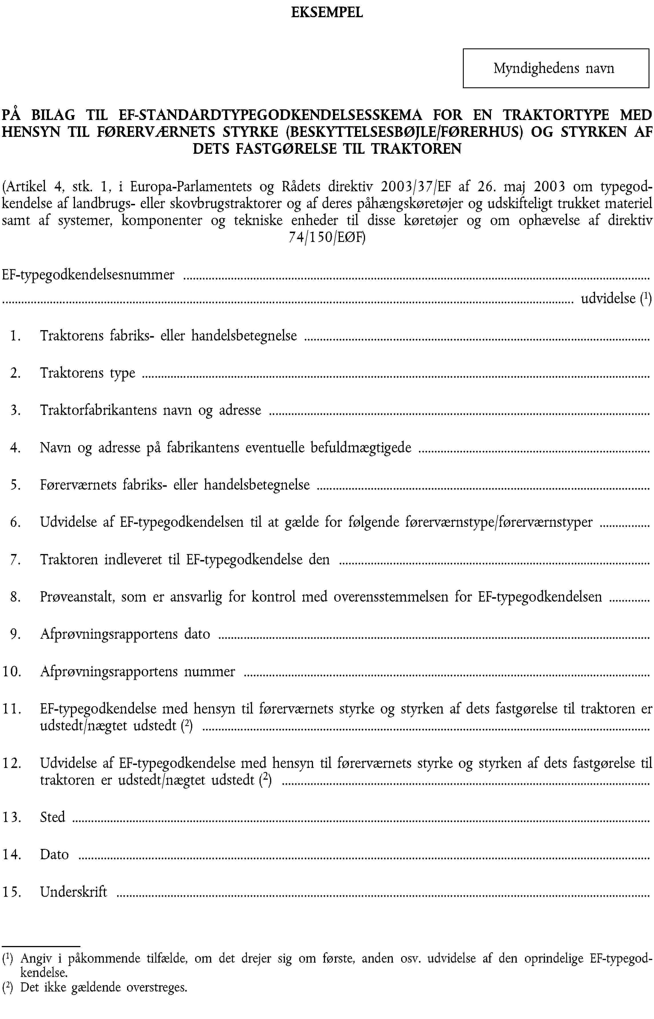 EKSEMPELMyndighedens navnPÅ BILAG TIL EF-STANDARDTYPEGODKENDELSESSKEMA FOR EN TRAKTORTYPE MED HENSYN TIL FØRERVÆRNETS STYRKE (BESKYTTELSESBØJLE/FØRERHUS) OG STYRKEN AF DETS FASTGØRELSE TIL TRAKTOREN(Artikel 4, stk. 1, i Europa-Parlamentets og Rådets direktiv 2003/37/EF af 26. maj 2003 om typegodkendelse af landbrugs- eller skovbrugstraktorer og af deres påhængskøretøjer og udskifteligt trukket materiel samt af systemer, komponenter og tekniske enheder til disse køretøjer og om ophævelse af direktiv 74/150/EØF)EF-typegodkendelsesnummer …… udvidelse (1)1. Traktorens fabriks- eller handelsbetegnelse …2. Traktorens type …3. Traktorfabrikantens navn og adresse …4. Navn og adresse på fabrikantens eventuelle befuldmægtigede …5. Førerværnets fabriks- eller handelsbetegnelse …6. Udvidelse af EF-typegodkendelsen til at gælde for følgende førerværnstype/førerværnstyper …7. Traktoren indleveret til EF-typegodkendelse den …8. Prøveanstalt, som er ansvarlig for kontrol med overensstemmelsen for EF-typegodkendelsen …9. Afprøvningsrapportens dato …10. Afprøvningsrapportens nummer …11. EF-typegodkendelse med hensyn til førerværnets styrke og styrken af dets fastgørelse til traktoren er udstedt/nægtet udstedt (2) …12. Udvidelse af EF-typegodkendelse med hensyn til førerværnets styrke og styrken af dets fastgørelse til traktoren er udstedt/nægtet udstedt (2) …13. Sted …14. Dato …15. Underskrift …(1) Angiv i påkommende tilfælde, om det drejer sig om første, anden osv. udvidelse af den oprindelige EF-typegodkendelse.(2) Det ikke gældende overstreges.