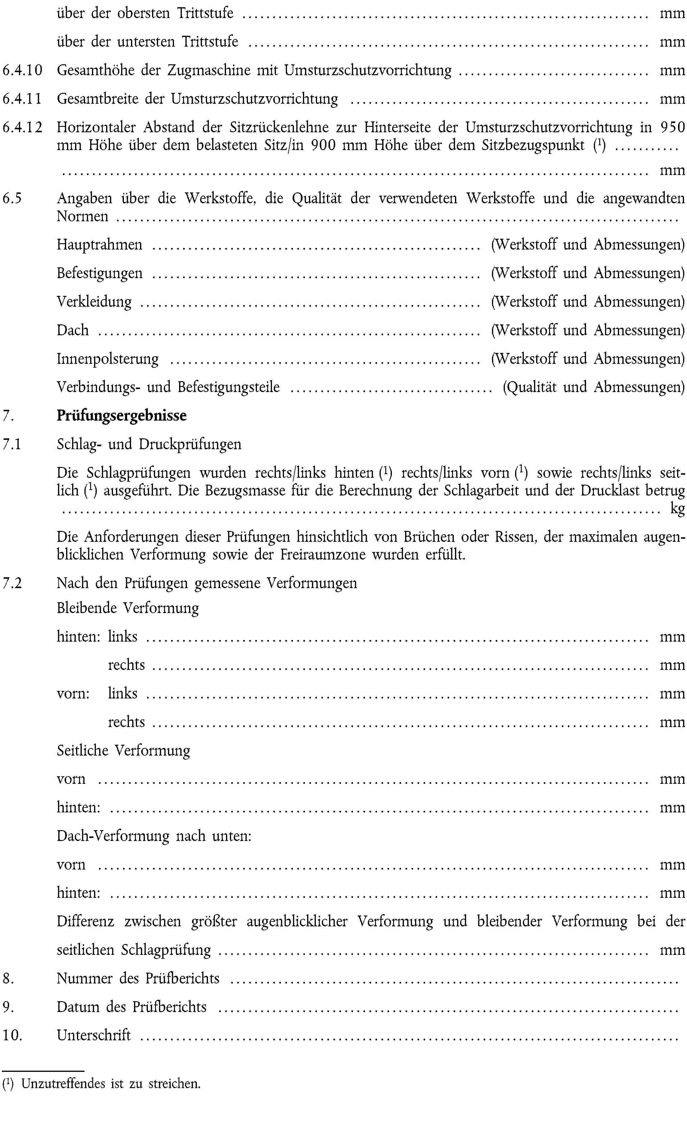 über der obersten Trittstufe … mmüber der untersten Trittstufe … mm6.4.10 Gesamthöhe der Zugmaschine mit Umsturzschutzvorrichtung … mm6.4.11 Gesamtbreite der Umsturzschutzvorrichtung … mm6.4.12 Horizontaler Abstand der Sitzrückenlehne zur Hinterseite der Umsturzschutzvorrichtung in 950 mm Höhe über dem belasteten Sitz/in 900 mm Höhe über dem Sitzbezugspunkt (1) … mm6.5 Angaben über die Werkstoffe, die Qualität der verwendeten Werkstoffe und die angewandten Normen …Hauptrahmen … (Werkstoff und Abmessungen)Befestigungen … (Werkstoff und Abmessungen)Verkleidung … (Werkstoff und Abmessungen)Dach … (Werkstoff und Abmessungen)Innenpolsterung … (Werkstoff und Abmessungen)Verbindungs- und Befestigungsteile … (Qualität und Abmessungen)7. Prüfungsergebnisse7.1 Schlag- und DruckprüfungenDie Schlagprüfungen wurden rechts/links hinten (1) rechts/links vorn (1) sowie rechts/links seitlich (1) ausgeführt. Die Bezugsmasse für die Berechnung der Schlagarbeit und der Drucklast betrug … kgDie Anforderungen dieser Prüfungen hinsichtlich von Brüchen oder Rissen, der maximalen augenblicklichen Verformung sowie der Freiraumzone wurden erfüllt.7.2 Nach den Prüfungen gemessene Verformungen Bleibende Verformunghinten: links … mmrechts … mmvorn: links … mmrechts … mmSeitliche Verformungvorn … mmhinten: … mmDach-Verformung nach unten:vorn … mmhinten: … mmDifferenz zwischen größter augenblicklicher Verformung und bleibender Verformung bei der seitlichen Schlagprüfung … mm8. Nummer des Prüfberichts …9. Datum des Prüfberichts …10. Unterschrift …(1) Unzutreffendes ist zu streichen.