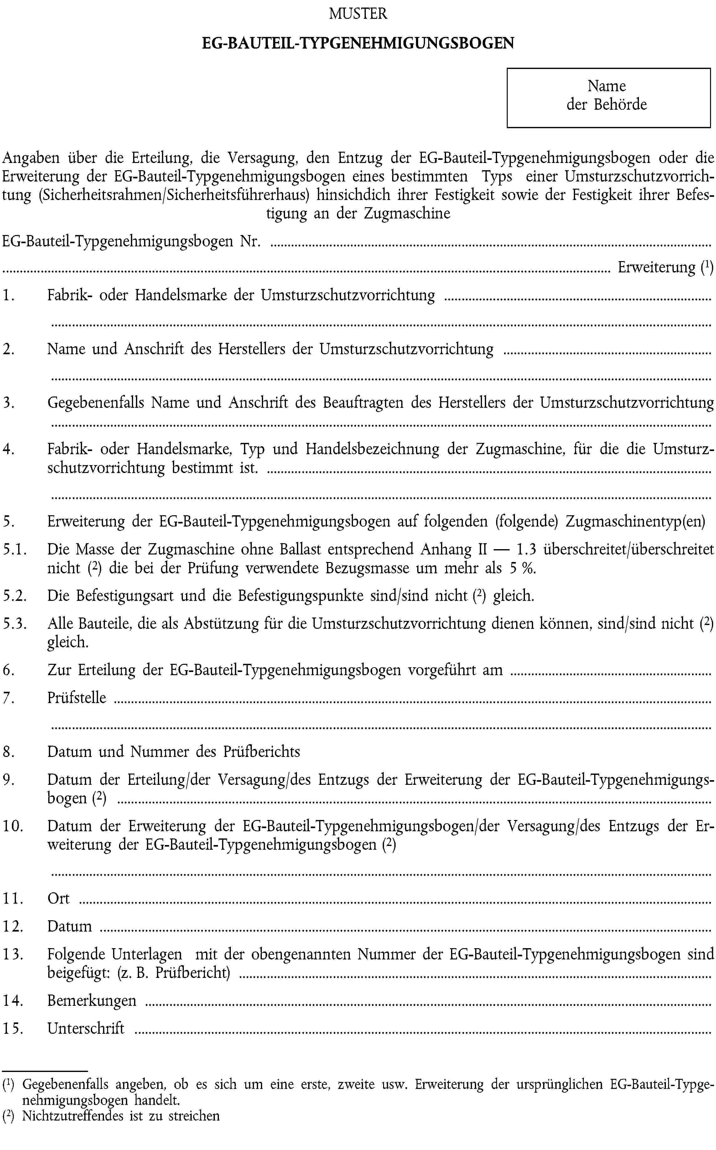 MUSTEREG-BAUTEIL-TYPGENEHMIGUNGSBOGENName der BehördeAngaben über die Erteilung, die Versagung, den Entzug der EG-Bauteil-Typgenehmigungsbogen oder die Erweiterung der EG-Bauteil-Typgenehmigungsbogen eines bestimmten Typs einer Umsturzschutzvorrichtung (Sicherheitsrahmen/Sicherheitsführerhaus) hinsichdich ihrer Festigkeit sowie der Festigkeit ihrer Befestigung an der ZugmaschineEG-Bauteil-Typgenehmigungsbogen Nr. …… Erweiterung (1)1. Fabrik- oder Handelsmarke der Umsturzschutzvorrichtung …2. Name und Anschrift des Herstellers der Umsturzschutzvorrichtung …3. Gegebenenfalls Name und Anschrift des Beauftragten des Herstellers der Umsturzschutzvorrichtung …4. Fabrik- oder Handelsmarke, Typ und Handelsbezeichnung der Zugmaschine, für die die Umsturzschutzvorrichtung bestimmt ist. …5. Erweiterung der EG-Bauteil-Typgenehmigungsbogen auf folgenden (folgende) Zugmaschinentyp(en) …5.1. Die Masse der Zugmaschine ohne Ballast entsprechend Anhang II — 1.3 überschreitet/überschreitet nicht (2) die bei der Prüfung verwendete Bezugsmasse um mehr als 5 %.5.2. Die Befestigungsart und die Befestigungspunkte sind/sind nicht (2) gleich.5.3. Alle Bauteile, die als Abstützung für die Umsturzschutzvorrichtung dienen können, sind/sind nicht (2) gleich.6. Zur Erteilung der EG-Bauteil-Typgenehmigungsbogen vorgeführt am …7. Prüfstelle …8. Datum und Nummer des Prüfberichts9. Datum der Erteilung/der Versagung/des Entzugs der Erweiterung der EG-Bauteil-Typgenehmigungsbogen (2) …10. Datum der Erweiterung der EG-Bauteil-Typgenehmigungsbogen/der Versagung/des Entzugs der Erweiterung der EG-Bauteil-Typgenehmigungsbogen (2) …11. Ort …12. Datum …13. Folgende Unterlagen mit der obengenannten Nummer der EG-Bauteil-Typgenehmigungsbogen sind beigefügt: (z. B. Prüfbericht) …14. Bemerkungen …15. Unterschrift …(1) Gegebenenfalls angeben, ob es sich um eine erste, zweite usw. Erweiterung der ursprünglichen EG-Bauteil-Typgenehmigungsbogen handelt.(2) Nichtzutreffendes ist zu streichen