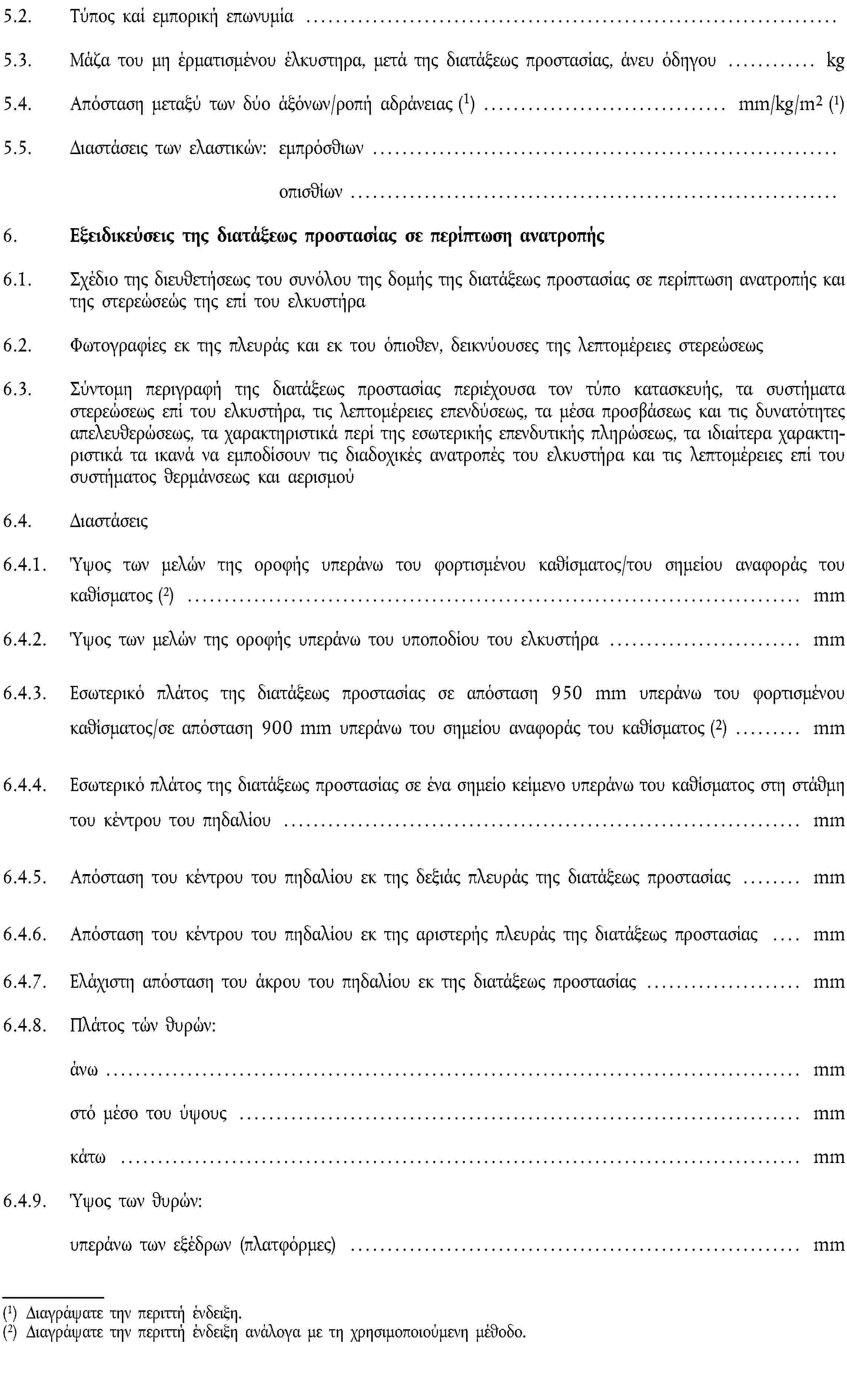 5.2. Τύπος καί εμπορική επωνυμία …5.3. Μάζα του μη έρματισμένου έλκυστηρα, μετά της διατάξεως προστασίας, άνευ όδηγου … kg5.4. Απόσταση μεταξύ των δύο άξόνων/ροπή αδράνειας (1) … mm/kg/m2 (1)5.5. Διαστάσεις των ελαστικών: εμπρόσθιων …οπισθίων …6. Εξειδικεύσεις της διατάξεως προστασίας σε περίπτωση ανατροπής6.1. Σχέδιο της διευθετήσεως του συνόλου της δομής της διατάξεως προστασίας σε περίπτωση ανατροπής και της στερεώσεώς της επί του ελκυστήρα6.2. Φωτογραφίες εκ της πλευράς και εκ του όπιοθεν, δεικνύουσες της λεπτομέρειες στερεώσεως6.3. Σύντομη περιγραφή της διατάξεως προστασίας περιέχουσα τον τύπο κατασκευής, τα συστήματα στερεώσεως επί του ελκυστήρα, τις λεπτομέρειες επενδύσεως, τα μέσα προσβάσεως και τις δυνατότητες απελευθερώσεως, τα χαρακτηριστικά περί της εσωτερικής επενδυτικής πληρώσεως, τα ιδιαίτερα χαρακτηριστικά τα ικανά να εμποδίσουν τις διαδοχικές ανατροπές του ελκυστήρα και τις λεπτομέρειες επί του συστήματος θερμάνσεως και αερισμού6.4. Διαστάσεις6.4.1. Ύψος των μελών της οροφής υπεράνω του φορτισμένου καθίσματος/του σημείου αναφοράς του καθίσματος (2) … mm6.4.2. Ύψος των μελών της οροφής υπεράνω του υποποδίου του ελκυστήρα … mm6.4.3. Εσωτερικό πλάτος της διατάξεως προστασίας σε απόσταση 950 mm υπεράνω του φορτισμένου καθίσματος/σε απόσταση 900 mm υπεράνω του σημείου αναφοράς του καθίσματος (2) … mm6.4.4. Εσωτερικό πλάτος της διατάξεως προστασίας σε ένα σημείο κείμενο υπεράνω του καθίσματος στη στάθμη του κέντρου του πηδαλίου … mm6.4.5. Απόσταση του κέντρου του πηδαλίου εκ της δεξιάς πλευράς της διατάξεως προστασίας … mm6.4.6. Απόσταση του κέντρου του πηδαλίου εκ της αριστερής πλευράς της διατάξεως προστασίας … mm6.4.7. Ελάχιστη απόσταση του άκρου του πηδαλίου εκ της διατάξεως προστασίας … mm6.4.8. Πλάτος τών θυρών:άνω … mmστό μέσο του ύψους … mmκάτω … mm6.4.9. Ύψος των θυρών:υπεράνω των εξέδρων (πλατφόρμες) … mm(1) Διαγράψατε την περιττή ένδειξη.(2) Διαγράψατε την περιττή ένδειξη ανάλογα με τη χρησιμοποιούμενη μέθοδο.