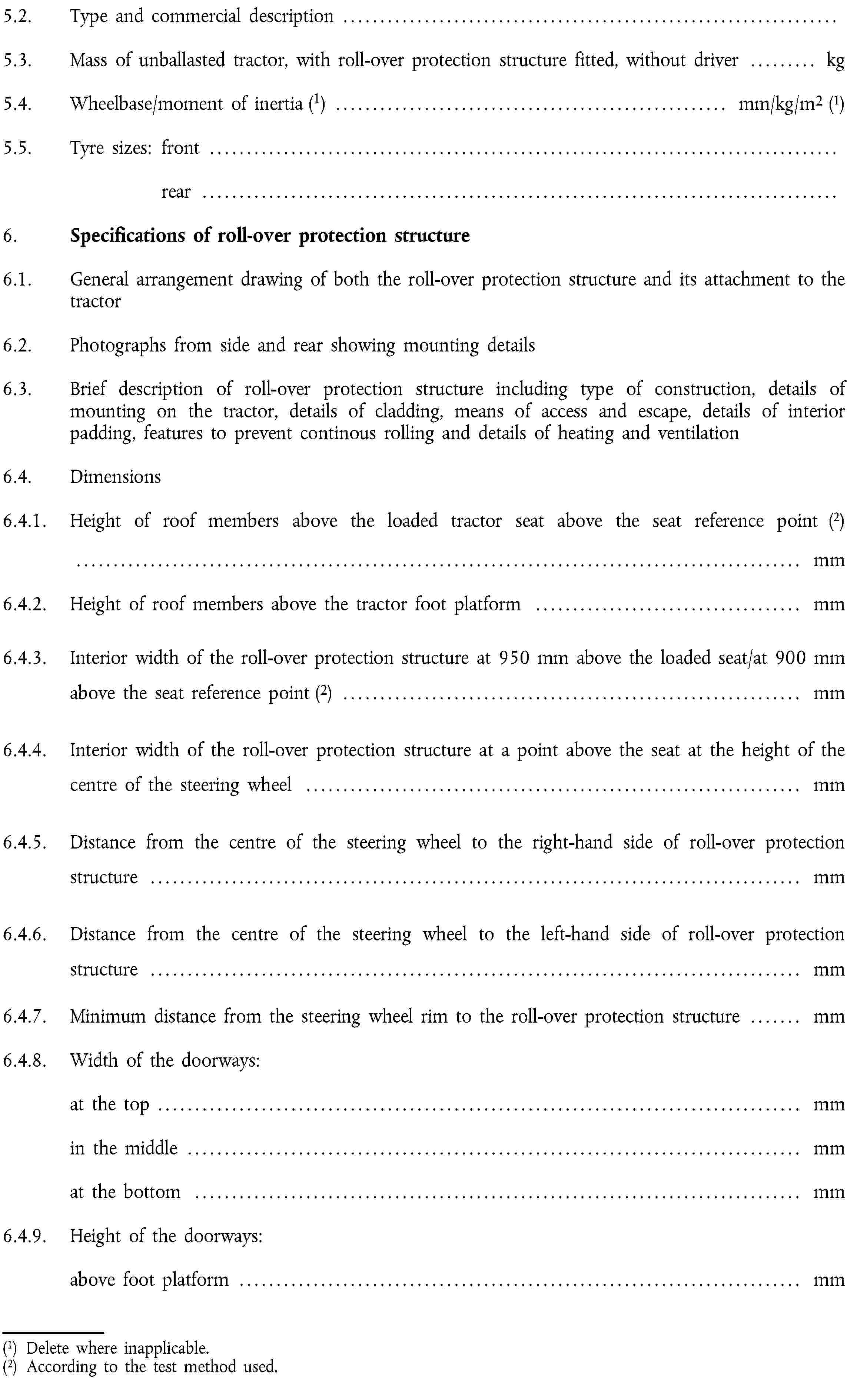 5.2. Type and commercial description …5.3. Mass of unballasted tractor, with roll-over protection structure fitted, without driver … kg5.4. Wheelbase/moment of inertia (1) … mm/kg/m2 (1)5.5. Tyre sizes: front …rear …6. Specifications of roll-over protection structure6.1. General arrangement drawing of both the roll-over protection structure and its attachment to the tractor6.2. Photographs from side and rear showing mounting details6.3. Brief description of roll-over protection structure including type of construction, details of mounting on the tractor, details of cladding, means of access and escape, details of interior padding, features to prevent continous rolling and details of heating and ventilation6.4. Dimensions6.4.1. Height of roof members above the loaded tractor seat above the seat reference point (2)… mm6.4.2. Height of roof members above the tractor foot platform … mm6.4.3. Interior width of the roll-over protection structure at 950 mm above the loaded seat/at 900 mm above the seat reference point (2) … mm6.4.4. Interior width of the roll-over protection structure at a point above the seat at the height of the centre of the steering wheel … mm6.4.5. Distance from the centre of the steering wheel to the right-hand side of roll-over protection structure … mm6.4.6. Distance from the centre of the steering wheel to the left-hand side of roll-over protection structure … mm6.4.7. Minimum distance from the steering wheel rim to the roll-over protection structure … mm6.4.8. Width of the doorways:at the top … mmin the middle … mmat the bottom … mm6.4.9. Height of the doorways:above foot platform … mm(1) Delete where inapplicable.(2) According to the test method used.