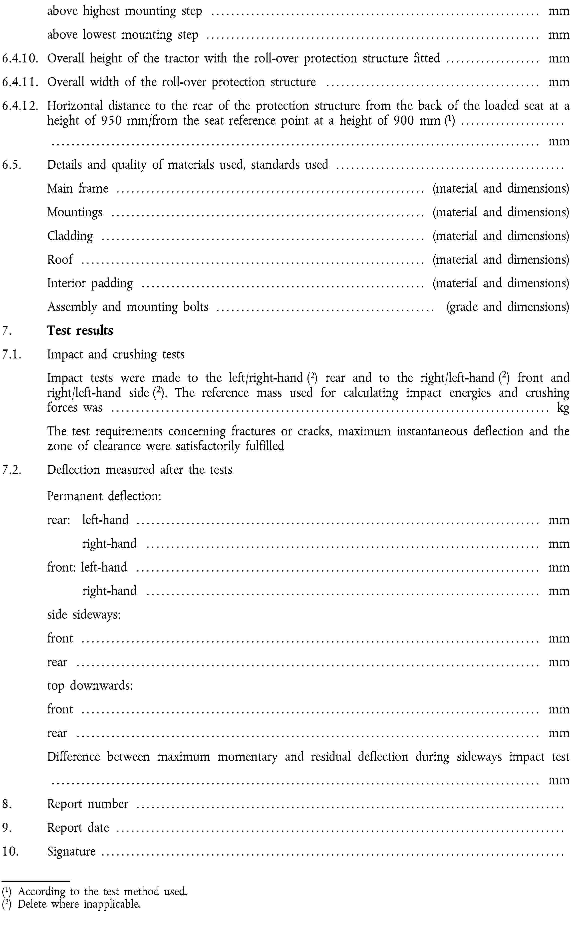 above highest mounting step … mmabove lowest mounting step … mm6.4.10. Overall height of the tractor with the roll-over protection structure fitted … mm6.4.11. Overall width of the roll-over protection structure … mm6.4.12. Horizontal distance to the rear of the protection structure from the back of the loaded seat at a height of 950 mm/from the seat reference point at a height of 900 mm (1) … mm6.5. Details and quality of materials used, standards used …Main frame … (material and dimensions)Mountings … (material and dimensions)Cladding … (material and dimensions)Roof … (material and dimensions)Interior padding … (material and dimensions)Assembly and mounting bolts … (grade and dimensions)7. Test results7.1. Impact and crushing testsImpact tests were made to the left/right-hand (2) rear and to the right/left-hand (2) front and right/left-hand side (2). The reference mass used for calculating impact energies and crushing forces was … kgThe test requirements concerning fractures or cracks, maximum instantaneous deflection and the zone of clearance were satisfactorily fulfilled7.2. Deflection measured after the tests Permanent deflection:rear: left-hand … mmright-hand … mmfront: left-hand … mmright-hand … mmside sideways:front … mmrear … mmtop downwards:front … mmrear … mmDifference between maximum momentary and residual deflection during sideways impact test … mm8. Report number …9. Report date …10. Signature …(1) According to the test method used.(2) Delete where inapplicable.