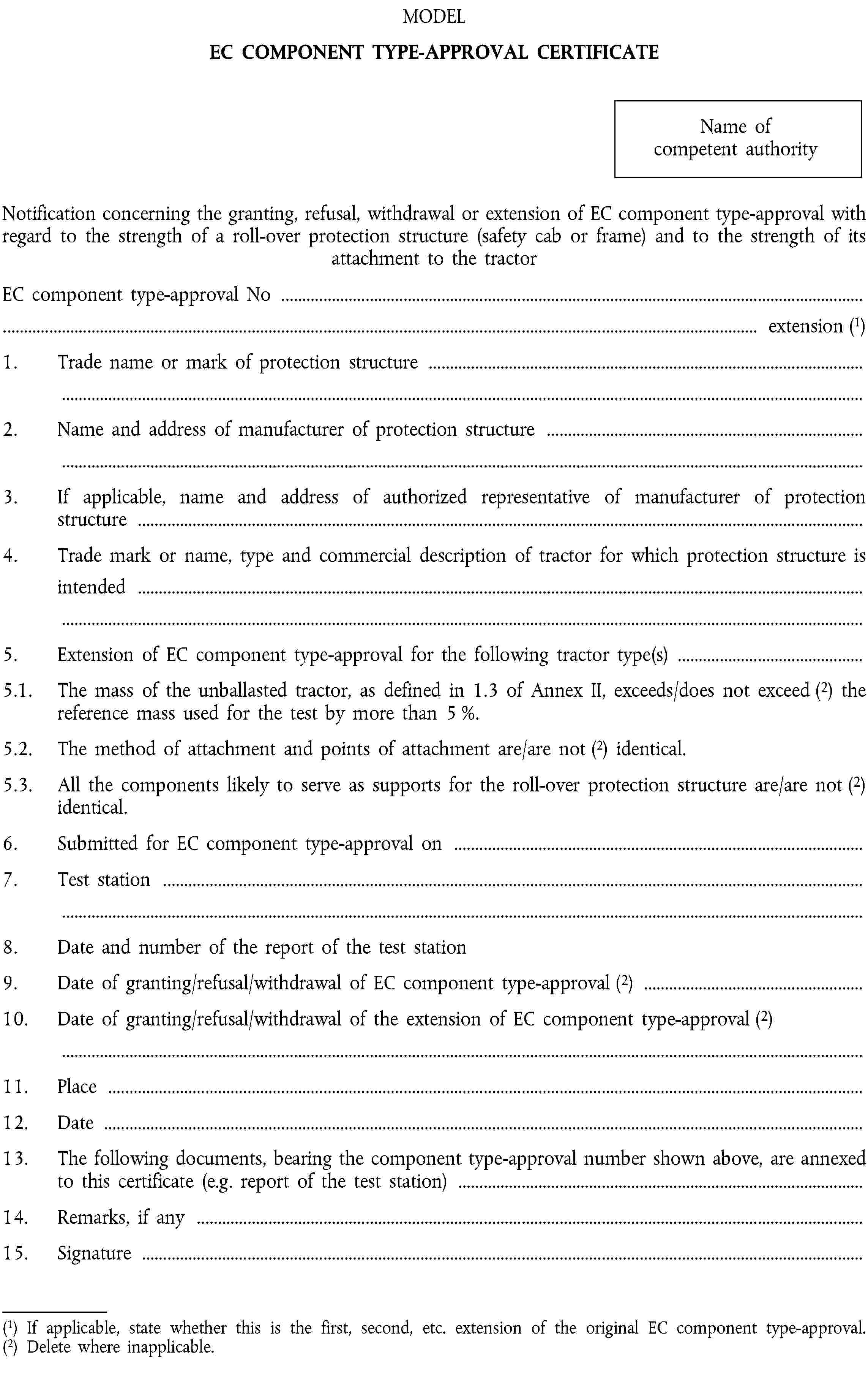 MODELEC COMPONENT TYPE-APPROVAL CERTIFICATEName of competent authorityNotification concerning the granting, refusal, withdrawal or extension of EC component type-approval with regard to the strength of a roll-over protection structure (safety cab or frame) and to the strength of its attachment to the tractorEC component type-approval No …… extension (1)1. Trade name or mark of protection structure …2. Name and address of manufacturer of protection structure …3. If applicable, name and address of authorized representative of manufacturer of protection structure …4. Trade mark or name, type and commercial description of tractor for which protection structure is intended …5. Extension of EC component type-approval for the following tractor type(s) …5.1. The mass of the unballasted tractor, as defined in 1.3 of Annex II, exceeds/does not exceed (2) the reference mass used for the test by more than 5 %.5.2. The method of attachment and points of attachment are/are not (2) identical.5.3. All the components likely to serve as supports for the roll-over protection structure are/are not (2) identical.6. Submitted for EC component type-approval on …7. Test station …8. Date and number of the report of the test station9. Date of granting/refusal/withdrawal of EC component type-approval (2) …10. Date of granting/refusal/withdrawal of the extension of EC component type-approval (2) …11. Place …12. Date …13. The following documents, bearing the component type-approval number shown above, are annexed to this certificate (e.g. report of the test station) …14. Remarks, if any …15. Signature …(1) If applicable, state whether this is the first, second, etc. extension of the original EC component type-approval.(2) Delete where inapplicable.