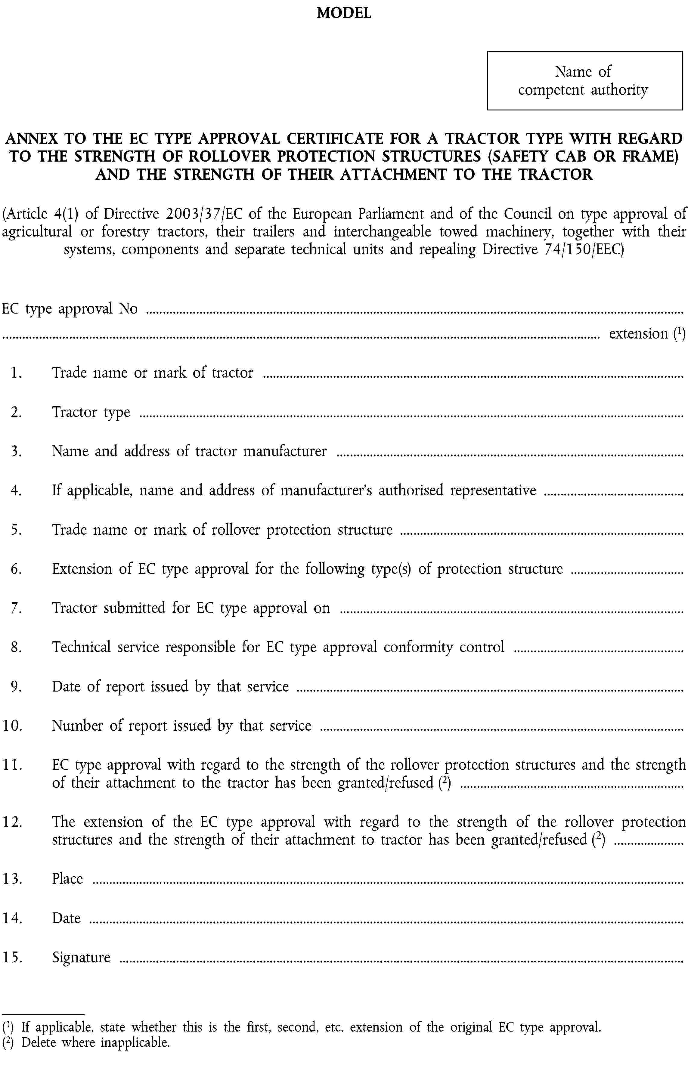 MODELName of competent authorityANNEX TO THE EC TYPE APPROVAL CERTIFICATE FOR A TRACTOR TYPE WITH REGARD TO THE STRENGTH OF ROLLOVER PROTECTION STRUCTURES (SAFETY CAB OR FRAME) AND THE STRENGTH OF THEIR ATTACHMENT TO THE TRACTOR(Article 4(1) of Directive 2003/37/EC of the European Parliament and of the Council on type approval of agricultural or forestry tractors, their trailers and interchangeable towed machinery, together with their systems, components and separate technical units and repealing Directive 74/150/EEC)EC type approval No …… extension (1)1. Trade name or mark of tractor …2. Tractor type …3. Name and address of tractor manufacturer …4. If applicable, name and address of manufacturer’s authorised representative …5. Trade name or mark of rollover protection structure …6. Extension of EC type approval for the following type(s) of protection structure …7. Tractor submitted for EC type approval on …8. Technical service responsible for EC type approval conformity control …9. Date of report issued by that service …10. Number of report issued by that service …11. EC type approval with regard to the strength of the rollover protection structures and the strength of their attachment to the tractor has been granted/refused (2) …12. The extension of the EC type approval with regard to the strength of the rollover protection structures and the strength of their attachment to tractor has been granted/refused (2) …13. Place …14. Date …15. Signature …(1) If applicable, state whether this is the first, second, etc. extension of the original EC type approval.(2) Delete where inapplicable.