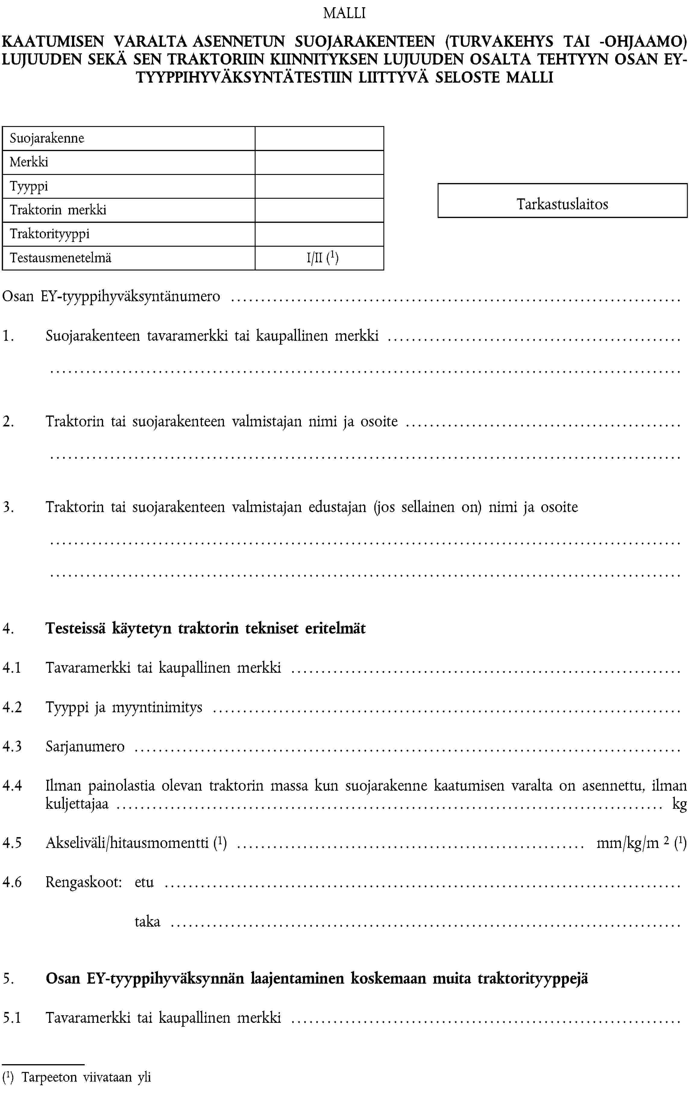 MALLIKAATUMISEN VARALTA ASENNETUN SUOJARAKENTEEN (TURVAKEHYS TAI -OHJAAMO) LUJUUDEN SEKÄ SEN TRAKTORIIN KIINNITYKSEN LUJUUDEN OSALTA TEHTYYN OSAN EY-TYYPPIHYVÄKSYNTÄTESTIIN LIITTYVÄ SELOSTE MALLISuojarakenneMerkkiTyyppiTraktorin merkkiTraktorityyppiTestausmenetelmäI/II (1)TarkastuslaitosOsan EY-tyyppihyväksyntänumero …1. Suojarakenteen tavaramerkki tai kaupallinen merkki …2. Traktorin tai suojarakenteen valmistajan nimi ja osoite …3. Traktorin tai suojarakenteen valmistajan edustajan (jos sellainen on) nimi ja osoite …4. Testeissä käytetyn traktorin tekniset eritelmät4.1 Tavaramerkki tai kaupallinen merkki …4.2 Tyyppi ja myyntinimitys …4.3 Sarjanumero …4.4 Ilman painolastia olevan traktorin massa kun suojarakenne kaatumisen varalta on asennettu, ilman kuljettajaa … kg4.5 Akseliväli/hitausmomentti (1) … mm/kg/m 2 (1)4.6 Rengaskoot: etu …taka …5. Osan EY-tyyppihyväksynnän laajentaminen koskemaan muita traktorityyppejä5.1 Tavaramerkki tai kaupallinen merkki …(1) Tarpeeton viivataan yli