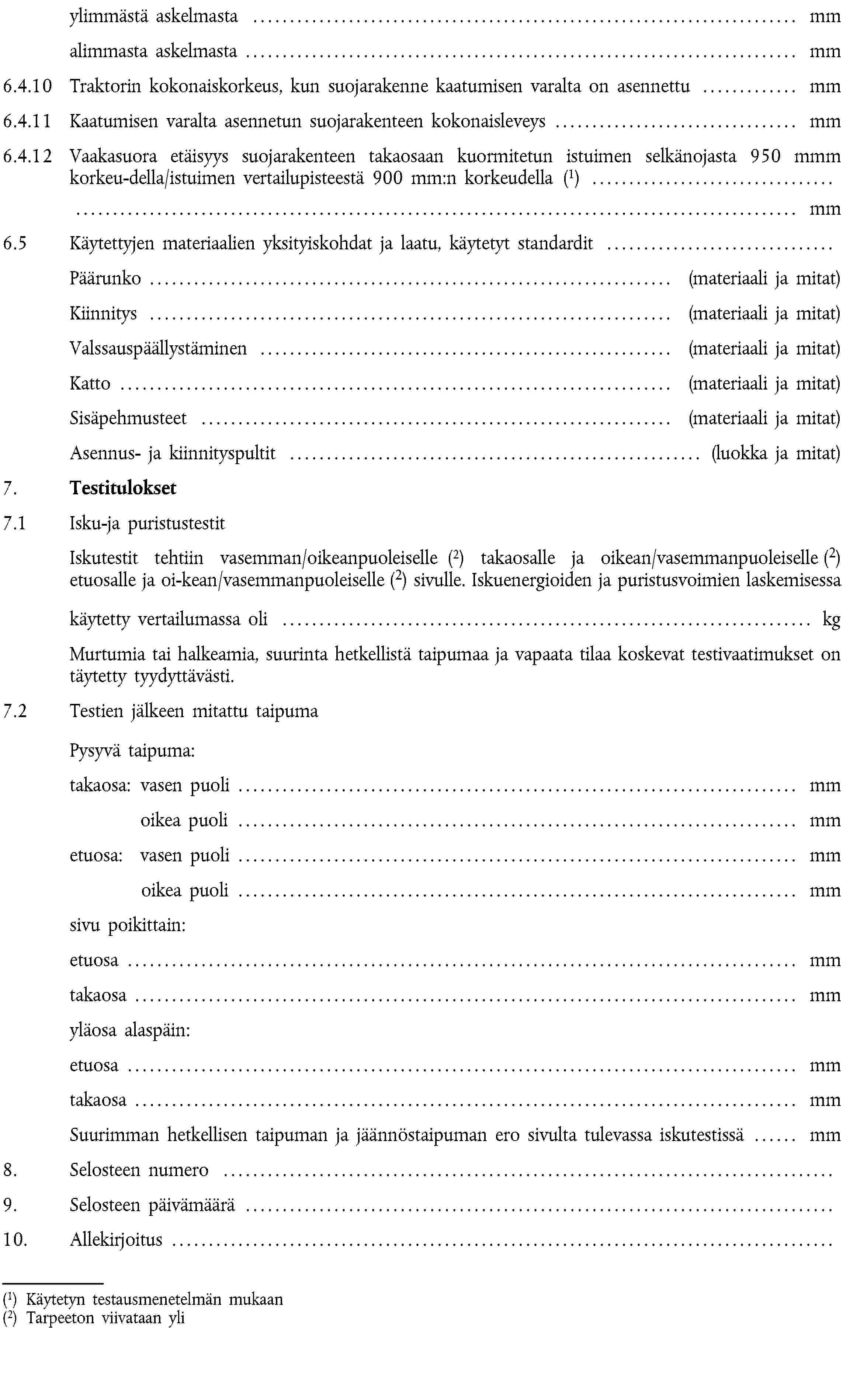 ylimmästä askelmasta … mmalimmasta askelmasta … mm6.4.10 Traktorin kokonaiskorkeus, kun suojarakenne kaatumisen varalta on asennettu … mm6.4.11 Kaatumisen varalta asennetun suojarakenteen kokonaisleveys … mm6.4.12 Vaakasuora etäisyys suojarakenteen takaosaan kuormitetun istuimen selkänojasta 950 mmm korkeu-della/istuimen vertailupisteestä 900 mm:n korkeudella (1) … mm6.5 Käytettyjen materiaalien yksityiskohdat ja laatu, käytetyt standardit …Päärunko … (materiaali ja mitat)Kiinnitys … (materiaali ja mitat)Valssauspäällystäminen … (materiaali ja mitat)Katto … (materiaali ja mitat)Sisäpehmusteet … (materiaali ja mitat)Asennus- ja kiinnityspultit … (luokka ja mitat)7. Testitulokset7.1 Isku-ja puristustestitIskutestit tehtiin vasemman/oikeanpuoleiselle (2) takaosalle ja oikean/vasemmanpuoleiselle (2) etuosalle ja oi-kean/vasemmanpuoleiselle (2) sivulle. Iskuenergioiden ja puristusvoimien laskemisessa käytetty vertailumassa oli … kgMurtumia tai halkeamia, suurinta hetkellistä taipumaa ja vapaata tilaa koskevat testivaatimukset on täytetty tyydyttävästi.7.2 Testien jälkeen mitattu taipuma Pysyvä taipuma:takaosa: vasen puoli … mmoikea puoli … mmetuosa: vasen puoli … mmoikea puoli … mmsivu poikittain:etuosa … mmtakaosa … mmyläosa alaspäin:etuosa … mmtakaosa … mmSuurimman hetkellisen taipuman ja jäännöstaipuman ero sivulta tulevassa iskutestissä … mm8. Selosteen numero …9. Selosteen päivämäärä …10. Allekirjoitus …(1) Käytetyn testausmenetelmän mukaan(2) Tarpeeton viivataan yli