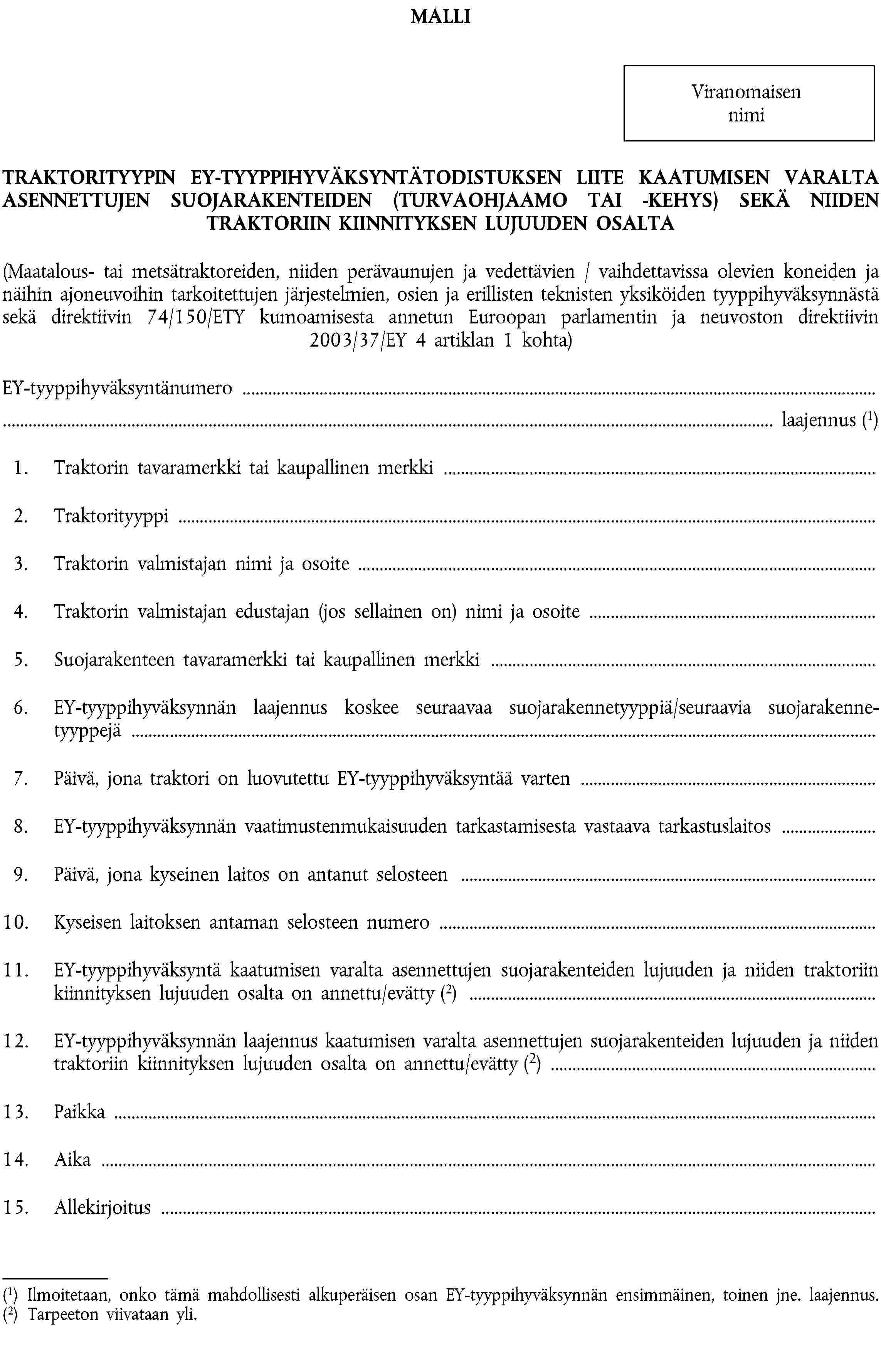 MALLIViranomaisen nimiTRAKTORITYYPIN EY-TYYPPIHYVÄKSYNTÄTODISTUKSEN LIITE KAATUMISEN VARALTA ASENNETTUJEN SUOJARAKENTEIDEN (TURVAOHJAAMO TAI -KEHYS) SEKÄ NIIDEN TRAKTORIIN KIINNITYKSEN LUJUUDEN OSALTA(Maatalous- tai metsätraktoreiden, niiden perävaunujen ja vedettävien / vaihdettavissa olevien koneiden ja näihin ajoneuvoihin tarkoitettujen järjestelmien, osien ja erillisten teknisten yksiköiden tyyppihyväksynnästä sekä direktiivin 74/150/ETY kumoamisesta annetun Euroopan parlamentin ja neuvoston direktiivin 2003/37/EY 4 artiklan 1 kohta)EY-tyyppihyväksyntänumero …… laajennus (1)1. Traktorin tavaramerkki tai kaupallinen merkki …2. Traktorityyppi …3. Traktorin valmistajan nimi ja osoite …4. Traktorin valmistajan edustajan (jos sellainen on) nimi ja osoite …5. Suojarakenteen tavaramerkki tai kaupallinen merkki …6. EY-tyyppihyväksynnän laajennus koskee seuraavaa suojarakennetyyppiä/seuraavia suojarakennetyyppejä …7. Päivä, jona traktori on luovutettu EY-tyyppihyväksyntää varten …8. EY-tyyppihyväksynnän vaatimustenmukaisuuden tarkastamisesta vastaava tarkastuslaitos …9. Päivä, jona kyseinen laitos on antanut selosteen …10. Kyseisen laitoksen antaman selosteen numero …11. EY-tyyppihyväksyntä kaatumisen varalta asennettujen suojarakenteiden lujuuden ja niiden traktoriin kiinnityksen lujuuden osalta on annettu/evätty (2) …12. EY-tyyppihyväksynnän laajennus kaatumisen varalta asennettujen suojarakenteiden lujuuden ja niiden traktoriin kiinnityksen lujuuden osalta on annettu/evätty (2) …13. Paikka …14. Aika …15. Allekirjoitus …(1) Ilmoitetaan, onko tämä mahdollisesti alkuperäisen osan EY-tyyppihyväksynnän ensimmäinen, toinen jne. laajennus.(2) Tarpeeton viivataan yli.