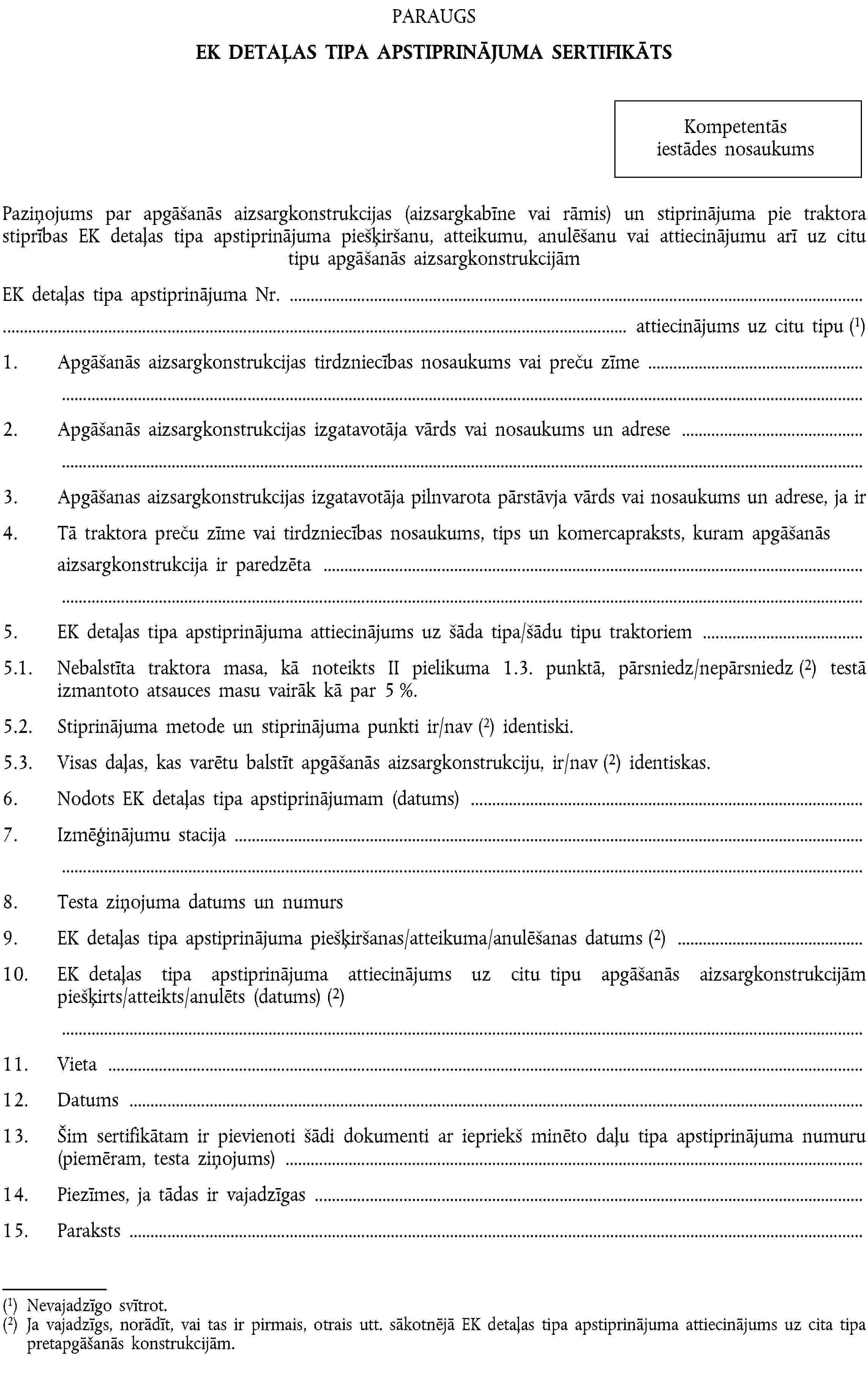 PARAUGSEK DETAĻAS TIPA APSTIPRINĀJUMA SERTIFIKĀTSKompetentās iestādes nosaukumsPaziņojums par apgāšanās aizsargkonstrukcijas (aizsargkabīne vai rāmis) un stiprinājuma pie traktora stiprības EK detaļas tipa apstiprinājuma piešķiršanu, atteikumu, anulēšanu vai attiecinājumu arī uz citu tipu apgāšanās aizsargkonstrukcijāmEK detaļas tipa apstiprinājuma Nr. …… attiecinājums uz citu tipu (1)1. Apgāšanās aizsargkonstrukcijas tirdzniecības nosaukums vai preču zīme …2. Apgāšanās aizsargkonstrukcijas izgatavotāja vārds vai nosaukums un adrese …3. Apgāšanas aizsargkonstrukcijas izgatavotāja pilnvarota pārstāvja vārds vai nosaukums un adrese, ja ir …4. Tā traktora preču zīme vai tirdzniecības nosaukums, tips un komercapraksts, kuram apgāšanās aizsargkonstrukcija ir paredzēta …5. EK detaļas tipa apstiprinājuma attiecinājums uz šāda tipa/šādu tipu traktoriem …5.1. Nebalstīta traktora masa, kā noteikts II pielikuma 1.3. punktā, pārsniedz/nepārsniedz (2) testā izmantoto atsauces masu vairāk kā par 5 %.5.2. Stiprinājuma metode un stiprinājuma punkti ir/nav (2) identiski.5.3. Visas daļas, kas varētu balstīt apgāšanās aizsargkonstrukciju, ir/nav (2) identiskas.6. Nodots EK detaļas tipa apstiprinājumam (datums) …7. Izmēģinājumu stacija …8. Testa ziņojuma datums un numurs9. EK detaļas tipa apstiprinājuma piešķiršanas/atteikuma/anulēšanas datums (2) …10. EK detaļas tipa apstiprinājuma attiecinājums uz citu tipu apgāšanās aizsargkonstrukcijām piešķirts/atteikts/anulēts (datums) (2) …11. Vieta …12. Datums …13. Šim sertifikātam ir pievienoti šādi dokumenti ar iepriekš minēto daļu tipa apstiprinājuma numuru (piemēram, testa ziņojums) …14. Piezīmes, ja tādas ir vajadzīgas …15. Paraksts …(1) Nevajadzīgo svītrot.(2) Ja vajadzīgs, norādīt, vai tas ir pirmais, otrais utt. sākotnējā EK detaļas tipa apstiprinājuma attiecinājums uz cita tipa pretapgāšanās konstrukcijām.