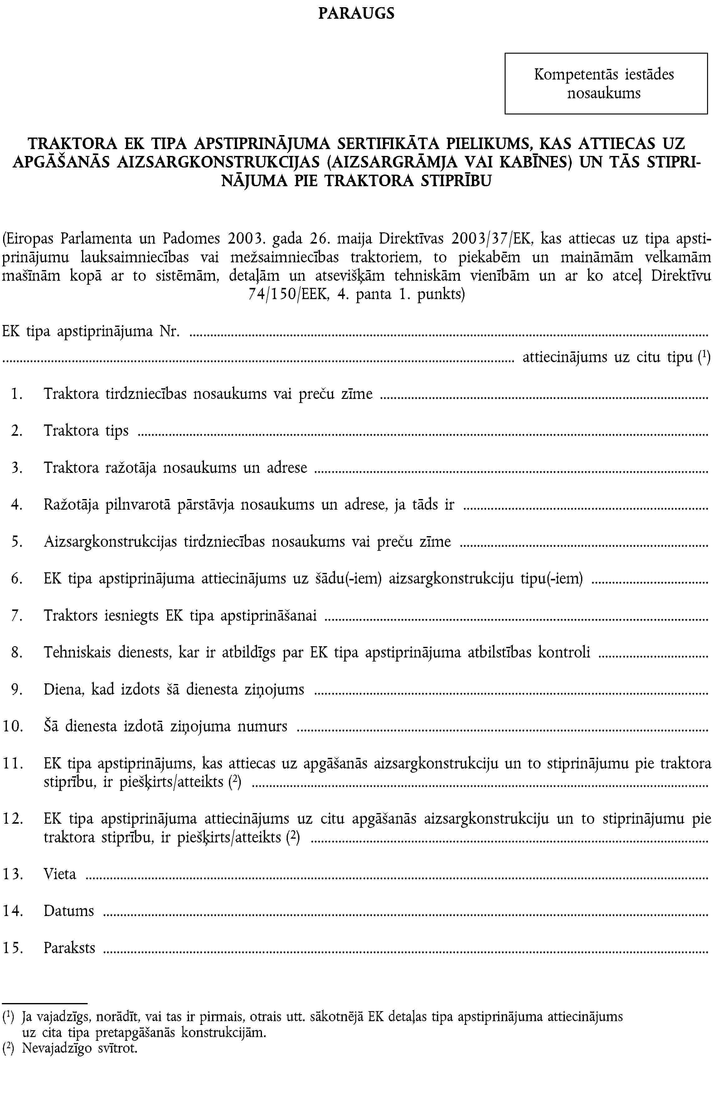 PARAUGSKompetentās iestādes nosaukumsTRAKTORA EK TIPA APSTIPRINĀJUMA SERTIFIKĀTA PIELIKUMS, KAS ATTIECAS UZ APGĀŠANĀS AIZSARGKONSTRUKCIJAS (AIZSARGRĀMJA VAI KABĪNES) UN TĀS STIPRINĀJUMA PIE TRAKTORA STIPRĪBU(Eiropas Parlamenta un Padomes 2003. gada 26. maija Direktīvas 2003/37/EK, kas attiecas uz tipa apstiprinājumu lauksaimniecības vai mežsaimniecības traktoriem, to piekabēm un maināmām velkamām mašīnām kopā ar to sistēmām, detaļām un atsevišķām tehniskām vienībām un ar ko atceļ Direktīvu 74/150/EEK, 4. panta 1. punkts)EK tipa apstiprinājuma Nr. …… attiecinājums uz citu tipu (1)1. Traktora tirdzniecības nosaukums vai preču zīme …2. Traktora tips …3. Traktora ražotāja nosaukums un adrese …4. Ražotāja pilnvarotā pārstāvja nosaukums un adrese, ja tāds ir …5. Aizsargkonstrukcijas tirdzniecības nosaukums vai preču zīme …6. EK tipa apstiprinājuma attiecinājums uz šādu(-iem) aizsargkonstrukciju tipu(-iem) …7. Traktors iesniegts EK tipa apstiprināšanai …8. Tehniskais dienests, kar ir atbildīgs par EK tipa apstiprinājuma atbilstības kontroli …9. Diena, kad izdots šā dienesta ziņojums …10. Šā dienesta izdotā ziņojuma numurs …11. EK tipa apstiprinājums, kas attiecas uz apgāšanās aizsargkonstrukciju un to stiprinājumu pie traktora stiprību, ir piešķirts/atteikts (2) …12. EK tipa apstiprinājuma attiecinājums uz citu apgāšanās aizsargkonstrukciju un to stiprinājumu pie traktora stiprību, ir piešķirts/atteikts (2) …13. Vieta …14. Datums …15. Paraksts …(1) Ja vajadzīgs, norādīt, vai tas ir pirmais, otrais utt. sākotnējā EK detaļas tipa apstiprinājuma attiecinājums uz cita tipa pretapgāšanās konstrukcijām.(2) Nevajadzīgo svītrot.