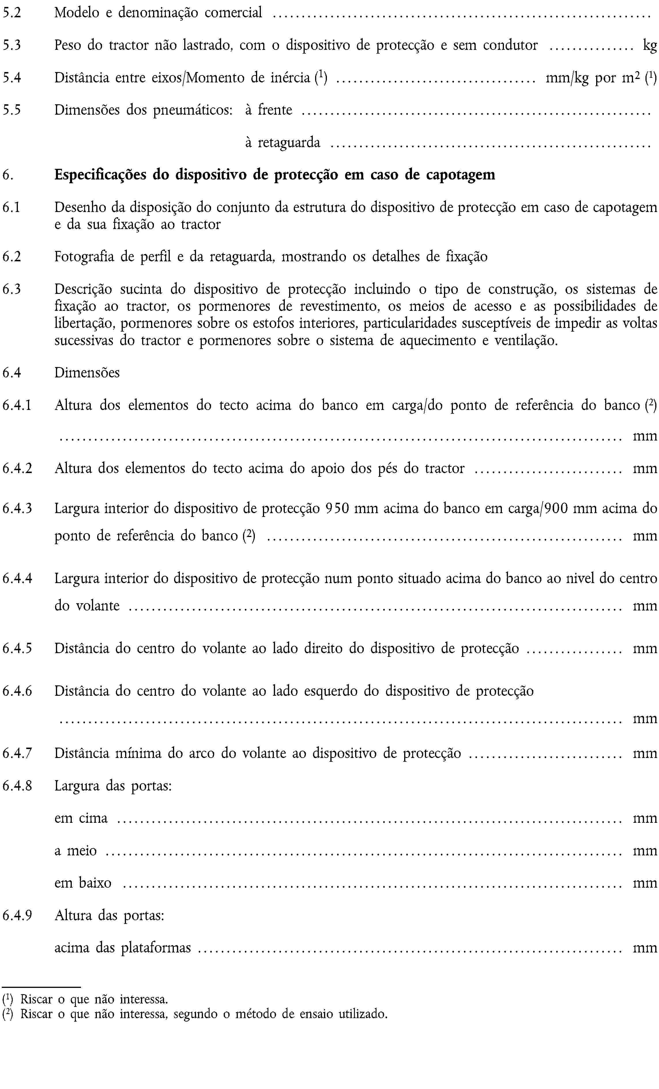 5.2 Modelo e denominação comercial …5.3 Peso do tractor não lastrado, com o dispositivo de protecção e sem condutor … kg5.4 Distância entre eixos/Momento de inércia (1) … mm/kg por m2 (1)5.5 Dimensões dos pneumáticos: à frente …à retaguarda …6. Especificações do dispositivo de protecção em caso de capotagem6.1 Desenho da disposição do conjunto da estrutura do dispositivo de protecção em caso de capotagem e da sua fixação ao tractor6.2 Fotografia de perfil e da retaguarda, mostrando os detalhes de fixação6.3 Descrição sucinta do dispositivo de protecção incluindo o tipo de construção, os sistemas de fixação ao tractor, os pormenores de revestimento, os meios de acesso e as possibilidades de libertação, pormenores sobre os estofos interiores, particularidades susceptíveis de impedir as voltas sucessivas do tractor e pormenores sobre o sistema de aquecimento e ventilação.6.4 Dimensões6.4.1 Altura dos elementos do tecto acima do banco em carga/do ponto de referência do banco (2)… mm6.4.2 Altura dos elementos do tecto acima do apoio dos pés do tractor … mm6.4.3 Largura interior do dispositivo de protecção 950 mm acima do banco em carga/900 mm acima do ponto de referência do banco (2) … mm6.4.4 Largura interior do dispositivo de protecção num ponto situado acima do banco ao nivel do centro do volante … mm6.4.5 Distância do centro do volante ao lado direito do dispositivo de protecção … mm6.4.6 Distância do centro do volante ao lado esquerdo do dispositivo de protecção … mm6.4.7 Distância mínima do arco do volante ao dispositivo de protecção … mm6.4.8 Largura das portas:em cima … mma meio … mmem baixo … mm6.4.9 Altura das portas:acima das plataformas … mm(1) Riscar o que não interessa.(2) Riscar o que não interessa, segundo o método de ensaio utilizado.