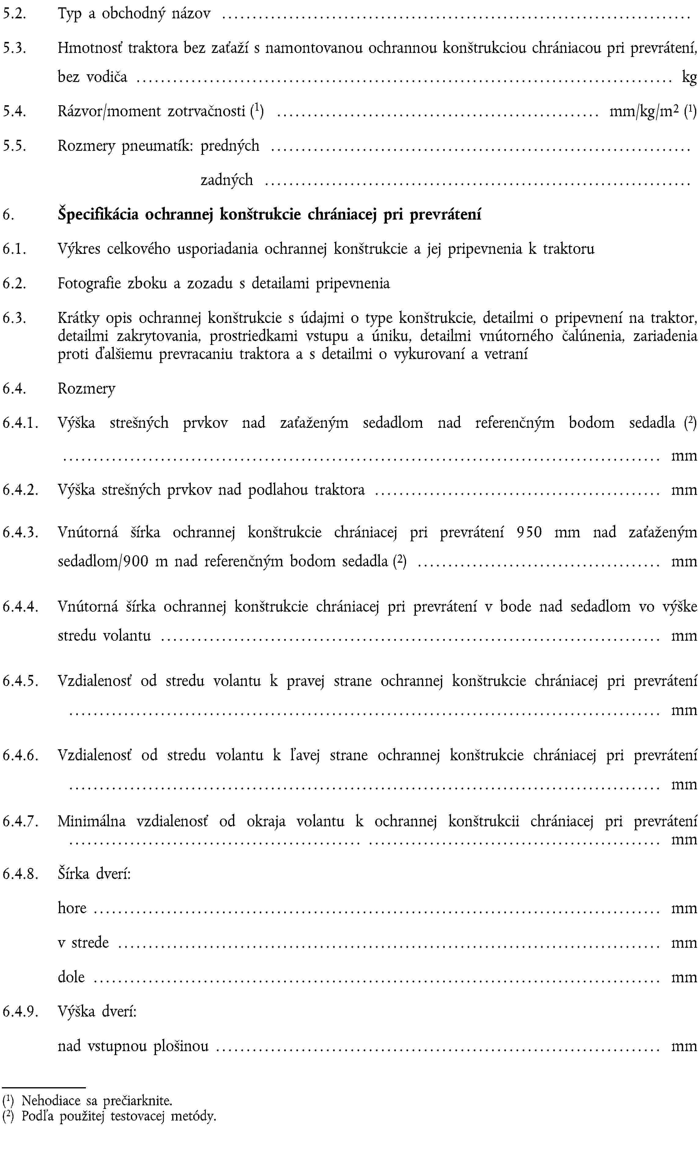 5.2. Typ a obchodný názov …5.3. Hmotnosť traktora bez zaťaží s namontovanou ochrannou konštrukciou chrániacou pri prevrátení, bez vodiča … kg5.4. Rázvor/moment zotrvačnosti (1) … mm/kg/m2 (1)5.5. Rozmery pneumatík: predných …zadných …6. Špecifikácia ochrannej konštrukcie chrániacej pri prevrátení6.1. Výkres celkového usporiadania ochrannej konštrukcie a jej pripevnenia k traktoru6.2. Fotografie zboku a zozadu s detailami pripevnenia6.3. Krátky opis ochrannej konštrukcie s údajmi o type konštrukcie, detailmi o pripevnení na traktor, detailmi zakrytovania, prostriedkami vstupu a úniku, detailmi vnútorného čalúnenia, zariadenia proti ďalšiemu prevracaniu traktora a s detailmi o vykurovaní a vetraní6.4. Rozmery6.4.1. Výška strešných prvkov nad zaťaženým sedadlom nad referenčným bodom sedadla (2)… mm6.4.2. Výška strešných prvkov nad podlahou traktora … mm6.4.3. Vnútorná šírka ochrannej konštrukcie chrániacej pri prevrátení 950 mm nad zaťaženým sedadlom/900 m nad referenčným bodom sedadla (2) … mm6.4.4. Vnútorná šírka ochrannej konštrukcie chrániacej pri prevrátení v bode nad sedadlom vo výške stredu volantu … mm6.4.5. Vzdialenosť od stredu volantu k pravej strane ochrannej konštrukcie chrániacej pri prevrátení … mm6.4.6. Vzdialenosť od stredu volantu k ľavej strane ochrannej konštrukcie chrániacej pri prevrátení … mm6.4.7. Minimálna vzdialenosť od okraja volantu k ochrannej konštrukcii chrániacej pri prevrátení … mm6.4.8. Šírka dverí:hore … mmv strede … mmdole … mm6.4.9. Výška dverí:nad vstupnou plošinou … mm(1) Nehodiace sa prečiarknite.(2) Podľa použitej testovacej metódy.