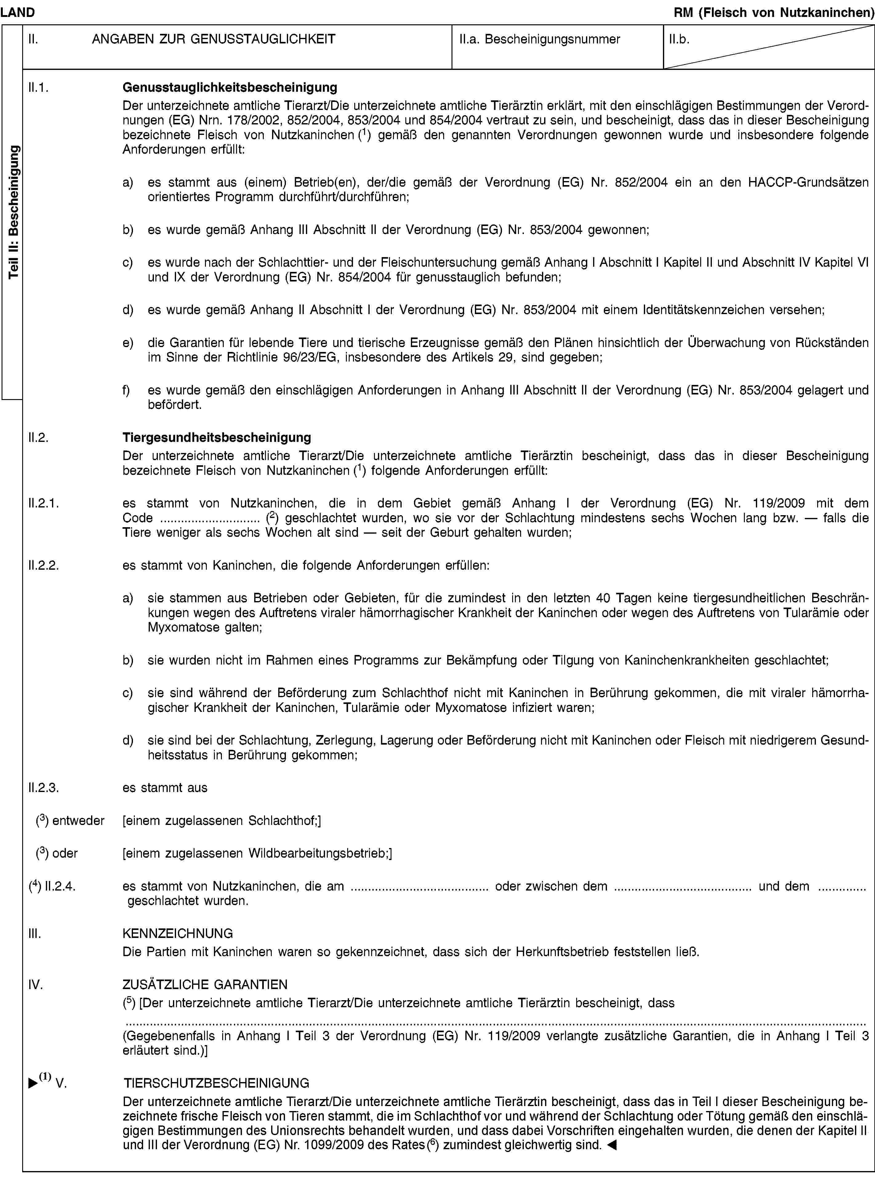 Teil II: BescheinigungLANDRM (Fleisch von Nutzkaninchen)II. ANGABEN ZUR GENUSSTAUGLICHKEITII.a. BescheinigungsnummerII.b.II.1. GenusstauglichkeitsbescheinigungDer unterzeichnete amtliche Tierarzt/Die unterzeichnete amtliche Tierärztin erklärt, mit den einschlägigen Bestimmungen der Verordnungen (EG) Nrn. 178/2002, 852/2004, 853/2004 und 854/2004 vertraut zu sein, und bescheinigt, dass das in dieser Bescheinigung bezeichnete Fleisch von Nutzkaninchen (1) gemäß den genannten Verordnungen gewonnen wurde und insbesondere folgende Anforderungen erfüllt:a) es stammt aus (einem) Betrieb(en), der/die gemäß der Verordnung (EG) Nr. 852/2004 ein an den HACCP-Grundsätzen orientiertes Programm durchführt/durchführen;b) es wurde gemäß Anhang III Abschnitt II der Verordnung (EG) Nr. 853/2004 gewonnen;c) es wurde nach der Schlachttier- und der Fleischuntersuchung gemäß Anhang I Abschnitt I Kapitel II und Abschnitt IV Kapitel VI und IX der Verordnung (EG) Nr. 854/2004 für genusstauglich befunden;d) es wurde gemäß Anhang II Abschnitt I der Verordnung (EG) Nr. 853/2004 mit einem Identitätskennzeichen versehen;e) die Garantien für lebende Tiere und tierische Erzeugnisse gemäß den Plänen hinsichtlich der Überwachung von Rückständen im Sinne der Richtlinie 96/23/EG, insbesondere des Artikels 29, sind gegeben;f) es wurde gemäß den einschlägigen Anforderungen in Anhang III Abschnitt II der Verordnung (EG) Nr. 853/2004 gelagert und befördert.II.2. TiergesundheitsbescheinigungDer unterzeichnete amtliche Tierarzt/Die unterzeichnete amtliche Tierärztin bescheinigt, dass das in dieser Bescheinigung bezeichnete Fleisch von Nutzkaninchen (1) folgende Anforderungen erfüllt:II.2.1. es stammt von Nutzkaninchen, die in dem Gebiet gemäß Anhang I der Verordnung (EG) Nr. 119/2009 mit dem Code … (2) geschlachtet wurden, wo sie vor der Schlachtung mindestens sechs Wochen lang bzw. — falls die Tiere weniger als sechs Wochen alt sind — seit der Geburt gehalten wurden;II.2.2. es stammt von Kaninchen, die folgende Anforderungen erfüllen:a) sie stammen aus Betrieben oder Gebieten, für die zumindest in den letzten 40 Tagen keine tiergesundheitlichen Beschränkungen wegen des Auftretens viraler hämorrhagischer Krankheit der Kaninchen oder wegen des Auftretens von Tularämie oder Myxomatose galten;b) sie wurden nicht im Rahmen eines Programms zur Bekämpfung oder Tilgung von Kaninchenkrankheiten geschlachtet;c) sie sind während der Beförderung zum Schlachthof nicht mit Kaninchen in Berührung gekommen, die mit viraler hämorrhagischer Krankheit der Kaninchen, Tularämie oder Myxomatose infiziert waren;d) sie sind bei der Schlachtung, Zerlegung, Lagerung oder Beförderung nicht mit Kaninchen oder Fleisch mit niedrigerem Gesundheitsstatus in Berührung gekommen;II.2.3. es stammt aus(3) entweder [einem zugelassenen Schlachthof;](3) oder [einem zugelassenen Wildbearbeitungsbetrieb;](4) II.2.4. es stammt von Nutzkaninchen, die am … oder zwischen dem … und dem … geschlachtet wurden.III. KENNZEICHNUNGDie Partien mit Kaninchen waren so gekennzeichnet, dass sich der Herkunftsbetrieb feststellen ließ.IV. ZUSÄTZLICHE GARANTIEN(5) [Der unterzeichnete amtliche Tierarzt/Die unterzeichnete amtliche Tierärztin bescheinigt, dass(Gegebenenfalls in Anhang I Teil 3 der Verordnung (EG) Nr. 119/2009 verlangte zusätzliche Garantien, die in Anhang I Teil 3 erläutert sind.)]V. TIERSCHUTZBESCHEINIGUNGDer unterzeichnete amtliche Tierarzt/Die unterzeichnete amtliche Tierärztin erklärt, mit den Bestimmungen der Richtlinie 93/119/EG vertraut zu sein, und bescheinigt, dass das in dieser Bescheinigung bezeichnete Fleisch von Nutzkaninchen stammt, die im Schlachthof vor und während der Schlachtung oder Tötung gemäß den einschlägigen Bestimmungen der genannten Richtlinie behandelt wurden.