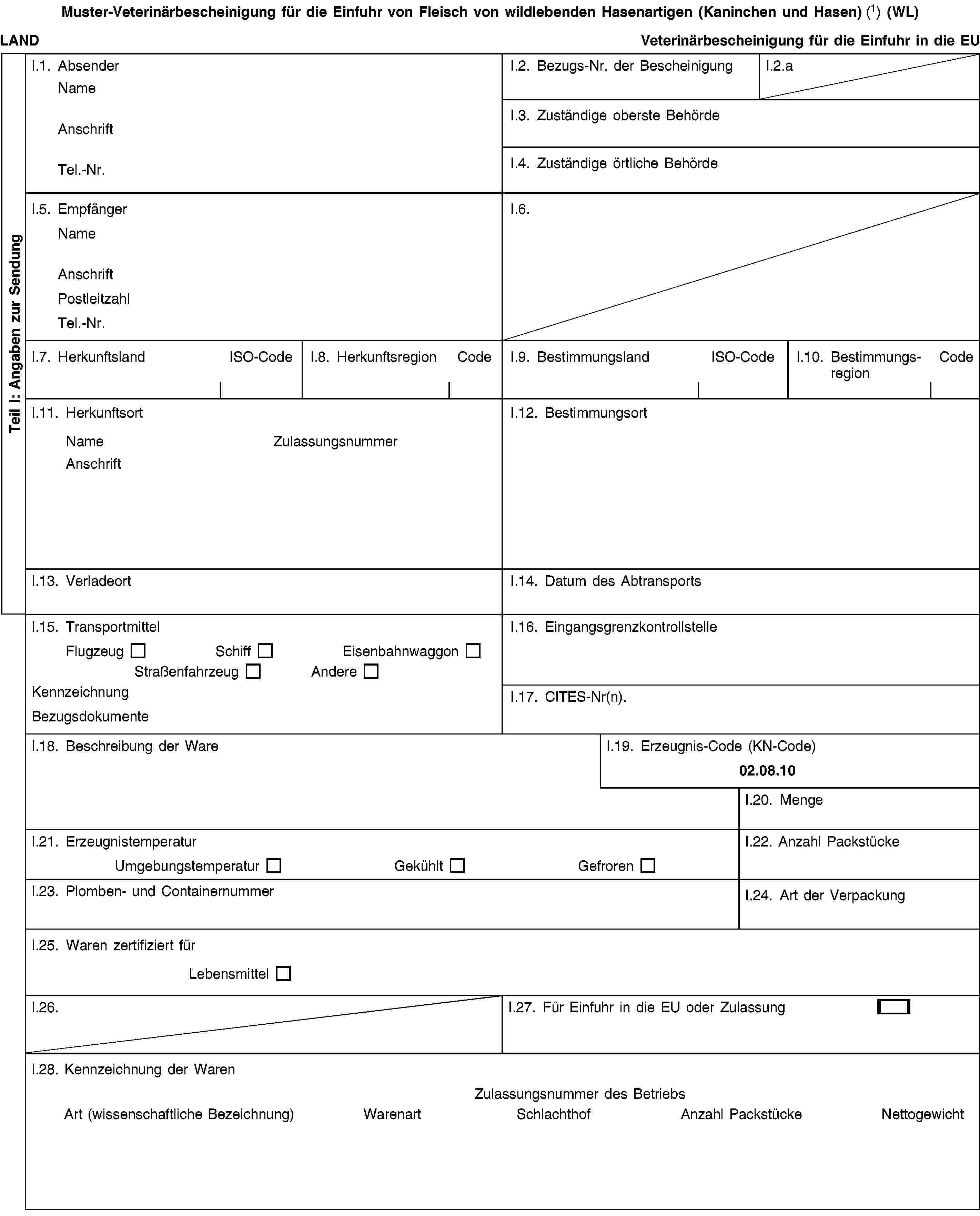 Teil I: Angaben zur SendungMuster-Veterinärbescheinigung für die Einfuhr von Fleisch von wildlebenden Hasenartigen (Kaninchen und Hasen) (1) (WL)LANDVeterinärbescheinigung für die Einfuhr in die EUI.1. AbsenderNameAnschriftTel.-Nr.I.2. Bezugs-Nr. der BescheinigungI.2.aI.3. Zuständige oberste BehördeI.4. Zuständige örtliche BehördeI.5. EmpfängerNameAnschriftPostleitzahlTel.-Nr.I.6.I.7. HerkunftslandISO-CodeI.8. HerkunftsregionCodeI.9. BestimmungslandISO-CodeI.10. BestimmungsregionCodeI.11. HerkunftsortNameZulassungsnummerAnschriftI.12. BestimmungsortI.13. VerladeortI.14. Datum des AbtransportsI.15. TransportmittelFlugzeugSchiffEisenbahnwaggonStraßenfahrzeugAndereKennzeichnungBezugsdokumenteI.16. EingangsgrenzkontrollstelleI.17. CITES-Nr(n).I.18. Beschreibung der WareI.19. Erzeugnis-Code (KN-Code)02.08.10I.20. MengeI.21. ErzeugnistemperaturUmgebungstemperaturGekühltGefrorenI.22. Anzahl PackstückeI.23. Plomben- und ContainernummerI.24. Art der VerpackungI.25. Waren zertifiziert fürLebensmittelI.26.I.27. Für Einfuhr in die EU oder ZulassungI.28. Kennzeichnung der WarenZulassungsnummer des BetriebsArt (wissenschaftliche Bezeichnung)WarenartSchlachthofAnzahl PackstückeNettogewicht