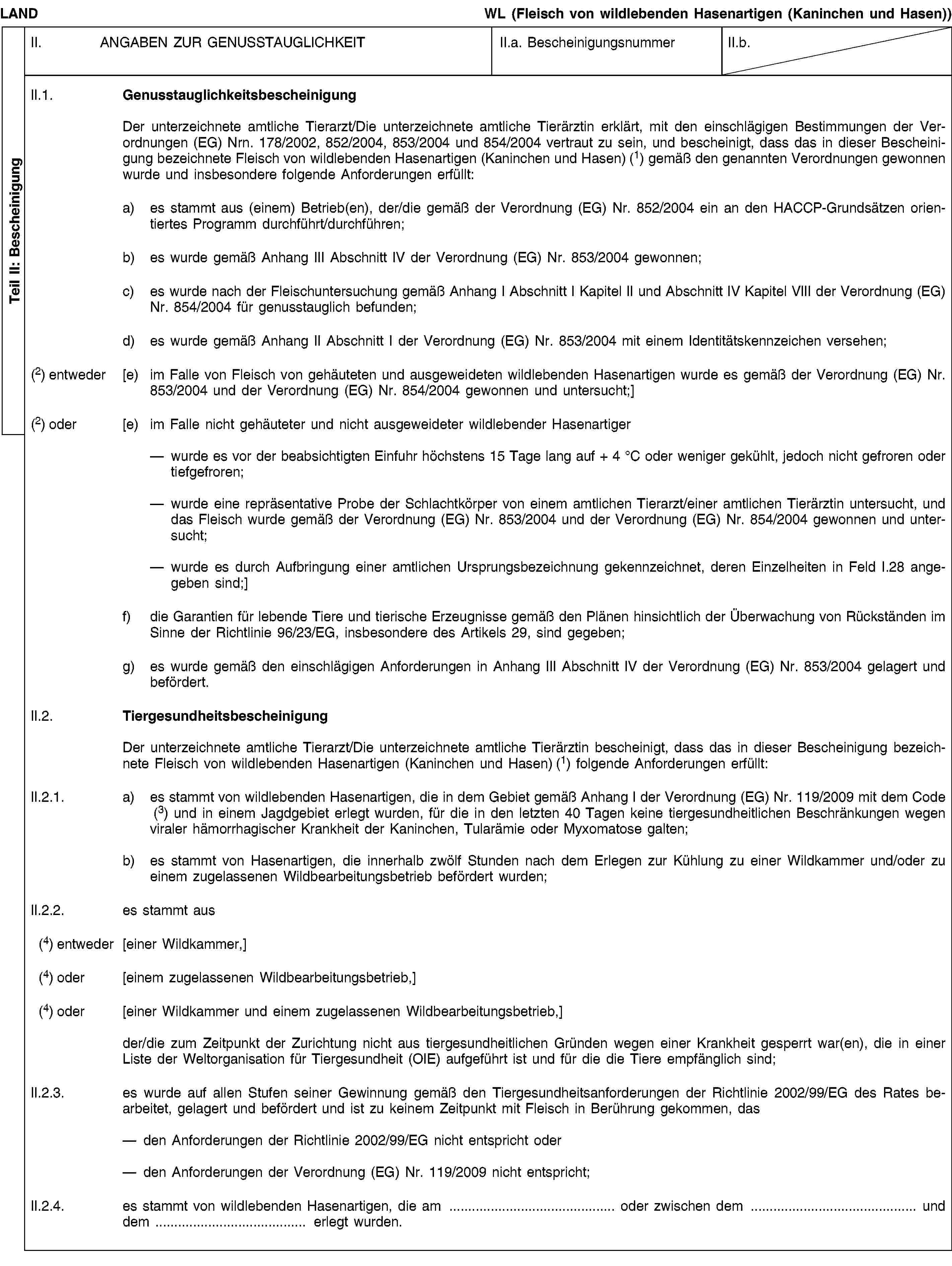 Teil II: BescheinigungLANDWL (Fleisch von wildlebenden Hasenartigen (Kaninchen und Hasen))II. ANGABEN ZUR GENUSSTAUGLICHKEITII.a. BescheinigungsnummerII.b.II.1. GenusstauglichkeitsbescheinigungDer unterzeichnete amtliche Tierarzt/Die unterzeichnete amtliche Tierärztin erklärt, mit den einschlägigen Bestimmungen der Verordnungen (EG) Nrn. 178/2002, 852/2004, 853/2004 und 854/2004 vertraut zu sein, und bescheinigt, dass das in dieser Bescheinigung bezeichnete Fleisch von wildlebenden Hasenartigen (Kaninchen und Hasen) (1) gemäß den genannten Verordnungen gewonnen wurde und insbesondere folgende Anforderungen erfüllt:a) es stammt aus (einem) Betrieb(en), der/die gemäß der Verordnung (EG) Nr. 852/2004 ein an den HACCP-Grundsätzen orientiertes Programm durchführt/durchführen;b) es wurde gemäß Anhang III Abschnitt IV der Verordnung (EG) Nr. 853/2004 gewonnen;c) es wurde nach der Fleischuntersuchung gemäß Anhang I Abschnitt I Kapitel II und Abschnitt IV Kapitel VIII der Verordnung (EG) Nr. 854/2004 für genusstauglich befunden;d) es wurde gemäß Anhang II Abschnitt I der Verordnung (EG) Nr. 853/2004 mit einem Identitätskennzeichen versehen;(2) entweder [e) im Falle von Fleisch von gehäuteten und ausgeweideten wildlebenden Hasenartigen wurde es gemäß der Verordnung (EG) Nr. 853/2004 und der Verordnung (EG) Nr. 854/2004 gewonnen und untersucht;](2) oder [e) im Falle nicht gehäuteter und nicht ausgeweideter wildlebender Hasenartigerwurde es vor der beabsichtigten Einfuhr höchstens 15 Tage lang auf + 4 °C oder weniger gekühlt, jedoch nicht gefroren oder tiefgefroren;wurde eine repräsentative Probe der Schlachtkörper von einem amtlichen Tierarzt/einer amtlichen Tierärztin untersucht, und das Fleisch wurde gemäß der Verordnung (EG) Nr. 853/2004 und der Verordnung (EG) Nr. 854/2004 gewonnen und untersucht;wurde es durch Aufbringung einer amtlichen Ursprungsbezeichnung gekennzeichnet, deren Einzelheiten in Feld I.28 angegeben sind;]f) die Garantien für lebende Tiere und tierische Erzeugnisse gemäß den Plänen hinsichtlich der Überwachung von Rückständen im Sinne der Richtlinie 96/23/EG, insbesondere des Artikels 29, sind gegeben;g) es wurde gemäß den einschlägigen Anforderungen in Anhang III Abschnitt IV der Verordnung (EG) Nr. 853/2004 gelagert und befördert.II.2. TiergesundheitsbescheinigungDer unterzeichnete amtliche Tierarzt/Die unterzeichnete amtliche Tierärztin bescheinigt, dass das in dieser Bescheinigung bezeichnete Fleisch von wildlebenden Hasenartigen (Kaninchen und Hasen) (1) folgende Anforderungen erfüllt:II.2.1. a) es stammt von wildlebenden Hasenartigen, die in dem Gebiet gemäß Anhang I der Verordnung (EG) Nr. 119/2009 mit dem Code (3) und in einem Jagdgebiet erlegt wurden, für die in den letzten 40 Tagen keine tiergesundheitlichen Beschränkungen wegen viraler hämorrhagischer Krankheit der Kaninchen, Tularämie oder Myxomatose galten;b) es stammt von Hasenartigen, die innerhalb zwölf Stunden nach dem Erlegen zur Kühlung zu einer Wildkammer und/oder zu einem zugelassenen Wildbearbeitungsbetrieb befördert wurden;II.2.2. es stammt aus(4) entweder [einer Wildkammer,](4) oder [einem zugelassenen Wildbearbeitungsbetrieb,](4) oder [einer Wildkammer und einem zugelassenen Wildbearbeitungsbetrieb,]der/die zum Zeitpunkt der Zurichtung nicht aus tiergesundheitlichen Gründen wegen einer Krankheit gesperrt war(en), die in einer Liste der Weltorganisation für Tiergesundheit (OIE) aufgeführt ist und für die die Tiere empfänglich sind;II.2.3. es wurde auf allen Stufen seiner Gewinnung gemäß den Tiergesundheitsanforderungen der Richtlinie 2002/99/EG des Rates bearbeitet, gelagert und befördert und ist zu keinem Zeitpunkt mit Fleisch in Berührung gekommen, dasden Anforderungen der Richtlinie 2002/99/EG nicht entspricht oderden Anforderungen der Verordnung (EG) Nr. 119/2009 nicht entspricht;II.2.4. es stammt von wildlebenden Hasenartigen, die am … oder zwischen dem … und dem … erlegt wurden.