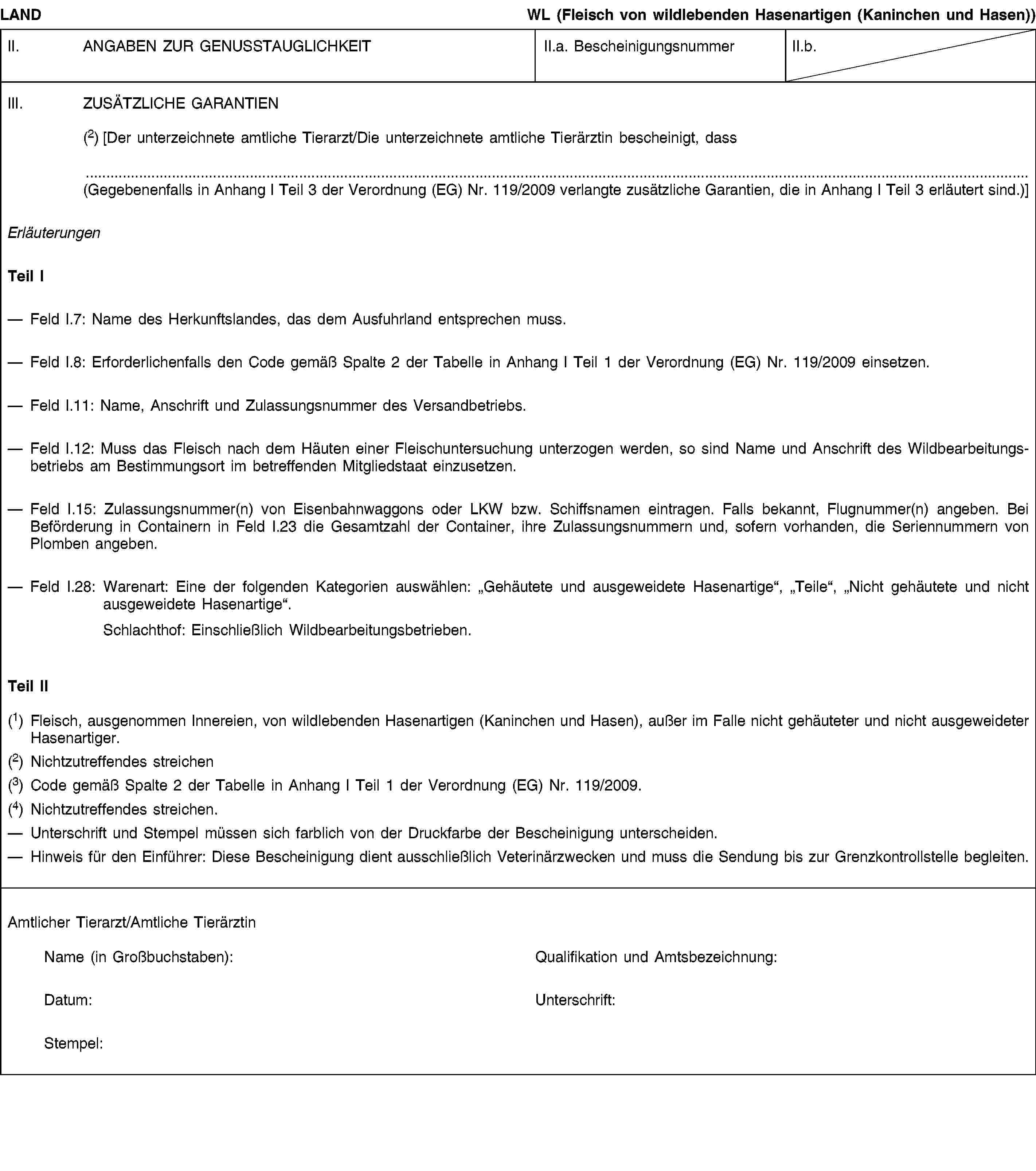 LANDWL (Fleisch von wildlebenden Hasenartigen (Kaninchen und Hasen))II. ANGABEN ZUR GENUSSTAUGLICHKEITII.a. BescheinigungsnummerII.b.III. ZUSÄTZLICHE GARANTIEN(2) [Der unterzeichnete amtliche Tierarzt/Die unterzeichnete amtliche Tierärztin bescheinigt, dass(Gegebenenfalls in Anhang I Teil 3 der Verordnung (EG) Nr. 119/2009 verlangte zusätzliche Garantien, die in Anhang I Teil 3 erläutert sind.)]ErläuterungenTeil IFeld I.7: Name des Herkunftslandes, das dem Ausfuhrland entsprechen muss.Feld I.8: Erforderlichenfalls den Code gemäß Spalte 2 der Tabelle in Anhang I Teil 1 der Verordnung (EG) Nr. 119/2009 einsetzen.Feld I.11: Name, Anschrift und Zulassungsnummer des Versandbetriebs.Feld I.12: Muss das Fleisch nach dem Häuten einer Fleischuntersuchung unterzogen werden, so sind Name und Anschrift des Wildbearbeitungsbetriebs am Bestimmungsort im betreffenden Mitgliedstaat einzusetzen.Feld I.15: Zulassungsnummer(n) von Eisenbahnwaggons oder LKW bzw. Schiffsnamen eintragen. Falls bekannt, Flugnummer(n) angeben. Bei Beförderung in Containern in Feld I.23 die Gesamtzahl der Container, ihre Zulassungsnummern und, sofern vorhanden, die Seriennummern von Plomben angeben.Feld I.28: Warenart: Eine der folgenden Kategorien auswählen: „Gehäutete und ausgeweidete Hasenartige“, „Teile“, „Nicht gehäutete und nicht ausgeweidete Hasenartige“.Schlachthof: Einschließlich Wildbearbeitungsbetrieben.Teil II(1) Fleisch, ausgenommen Innereien, von wildlebenden Hasenartigen (Kaninchen und Hasen), außer im Falle nicht gehäuteter und nicht ausgeweideter Hasenartiger.(2) Nichtzutreffendes streichen(3) Code gemäß Spalte 2 der Tabelle in Anhang I Teil 1 der Verordnung (EG) Nr. 119/2009.(4) Nichtzutreffendes streichen.Unterschrift und Stempel müssen sich farblich von der Druckfarbe der Bescheinigung unterscheiden.Hinweis für den Einführer: Diese Bescheinigung dient ausschließlich Veterinärzwecken und muss die Sendung bis zur Grenzkontrollstelle begleiten.Amtlicher Tierarzt/Amtliche TierärztinName (in Großbuchstaben):Qualifikation und Amtsbezeichnung:Datum:Unterschrift:Stempel: