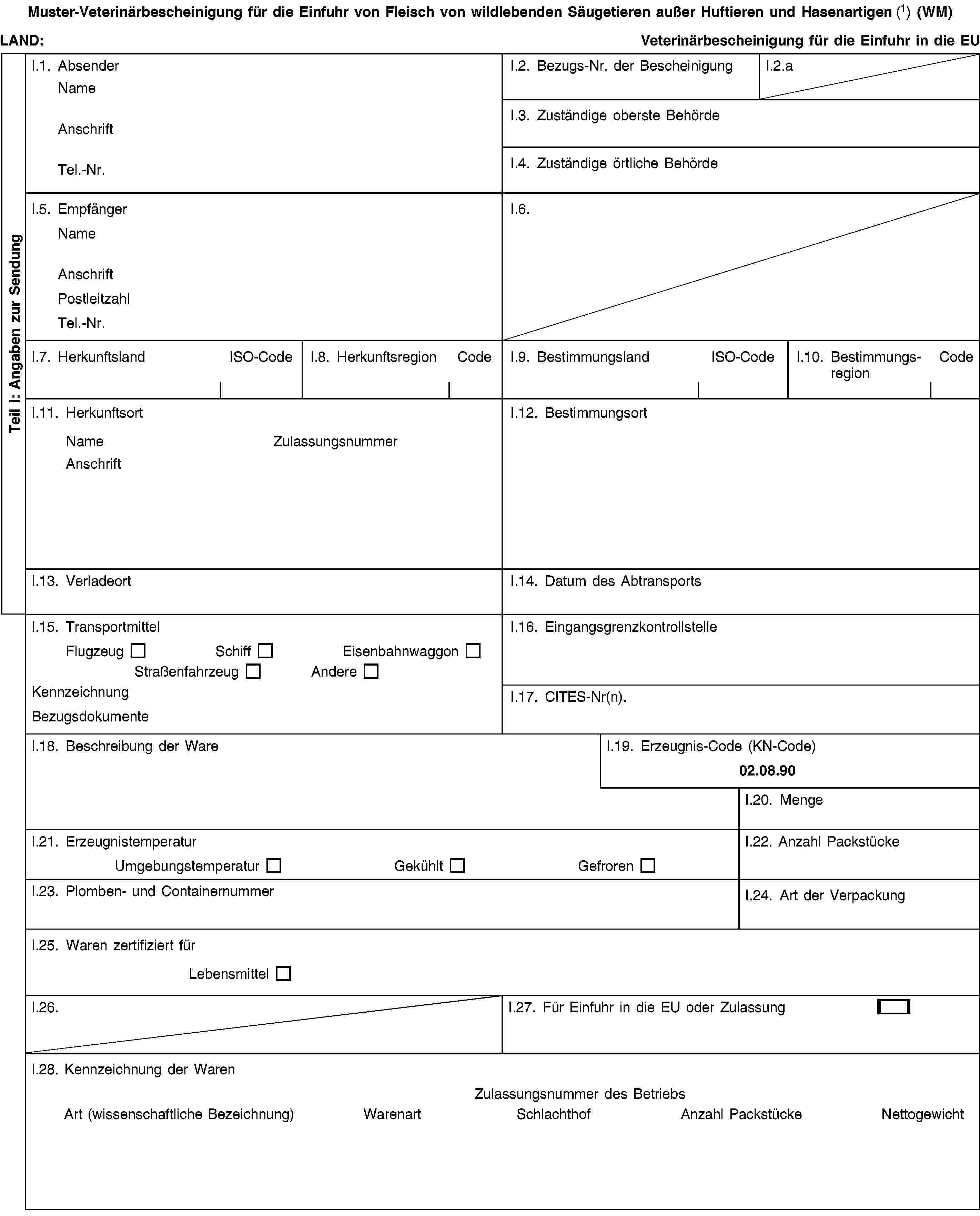 Teil I: Angaben zur SendungMuster-Veterinärbescheinigung für die Einfuhr von Fleisch von wildlebenden Säugetieren außer Huftieren und Hasenartigen (1) (WM)LAND:Veterinärbescheinigung für die Einfuhr in die EUI.1. AbsenderNameAnschriftTel.-Nr.I.2. Bezugs-Nr. der BescheinigungI.2.aI.3. Zuständige oberste BehördeI.4. Zuständige örtliche BehördeI.5. EmpfängerNameAnschriftPostleitzahlTel.-Nr.I.6.I.7. HerkunftslandISO-CodeI.8. HerkunftsregionCodeI.9. BestimmungslandISO-CodeI.10. BestimmungsregionCodeI.11. HerkunftsortNameZulassungsnummerAnschriftI.12. BestimmungsortI.13. VerladeortI.14. Datum des AbtransportsI.15. TransportmittelFlugzeugSchiffEisenbahnwaggonStraßenfahrzeugAndereKennzeichnungBezugsdokumenteI.16. EingangsgrenzkontrollstelleI.17. CITES-Nr(n).I.18. Beschreibung der WareI.19. Erzeugnis-Code (KN-Code)02.08.90I.20. MengeI.21. ErzeugnistemperaturUmgebungstemperaturGekühltGefrorenI.22. Anzahl PackstückeI.23. Plomben- und ContainernummerI.24. Art der VerpackungI.25. Waren zertifiziert fürLebensmittelI.26.I.27. Für Einfuhr in die EU oder ZulassungI.28. Kennzeichnung der WarenZulassungsnummer des BetriebsArt (wissenschaftliche Bezeichnung)WarenartSchlachthofAnzahl PackstückeNettogewicht
