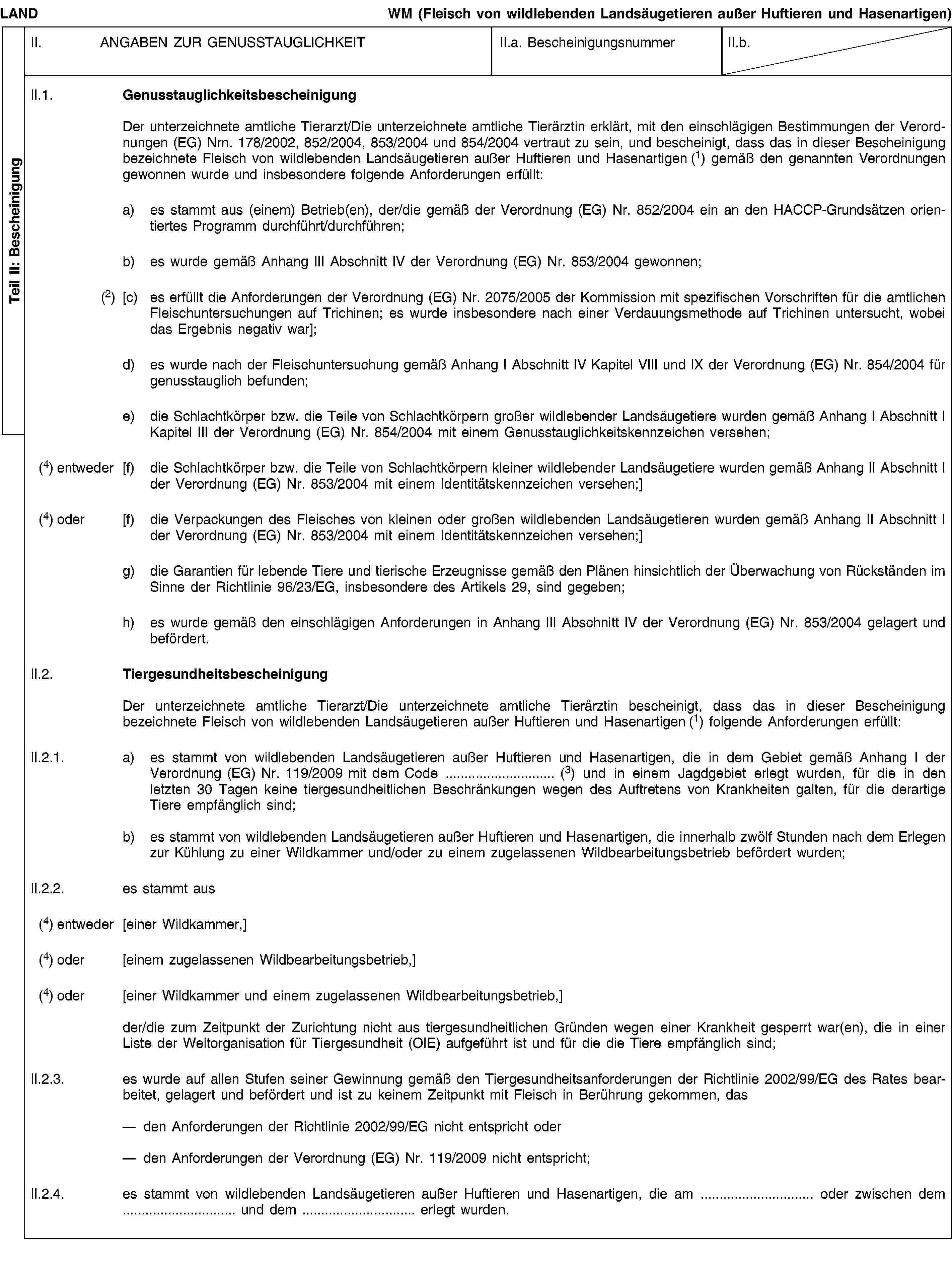 Teil II: BescheinigungLANDWM (Fleisch von wildlebenden Landsäugetieren außer Huftieren und Hasenartigen)II. ANGABEN ZUR GENUSSTAUGLICHKEITII.a. BescheinigungsnummerII.b.II.1. GenusstauglichkeitsbescheinigungDer unterzeichnete amtliche Tierarzt/Die unterzeichnete amtliche Tierärztin erklärt, mit den einschlägigen Bestimmungen der Verordnungen (EG) Nrn. 178/2002, 852/2004, 853/2004 und 854/2004 vertraut zu sein, und bescheinigt, dass das in dieser Bescheinigung bezeichnete Fleisch von wildlebenden Landsäugetieren außer Huftieren und Hasenartigen (1) gemäß den genannten Verordnungen gewonnen wurde und insbesondere folgende Anforderungen erfüllt:a) es stammt aus (einem) Betrieb(en), der/die gemäß der Verordnung (EG) Nr. 852/2004 ein an den HACCP-Grundsätzen orientiertes Programm durchführt/durchführen;b) es wurde gemäß Anhang III Abschnitt IV der Verordnung (EG) Nr. 853/2004 gewonnen;(2) [c) es erfüllt die Anforderungen der Verordnung (EG) Nr. 2075/2005 der Kommission mit spezifischen Vorschriften für die amtlichen Fleischuntersuchungen auf Trichinen; es wurde insbesondere nach einer Verdauungsmethode auf Trichinen untersucht, wobei das Ergebnis negativ war];d) es wurde nach der Fleischuntersuchung gemäß Anhang I Abschnitt IV Kapitel VIII und IX der Verordnung (EG) Nr. 854/2004 für genusstauglich befunden;e) die Schlachtkörper bzw. die Teile von Schlachtkörpern großer wildlebender Landsäugetiere wurden gemäß Anhang I Abschnitt I Kapitel III der Verordnung (EG) Nr. 854/2004 mit einem Genusstauglichkeitskennzeichen versehen;(4) entweder [f) die Schlachtkörper bzw. die Teile von Schlachtkörpern kleiner wildlebender Landsäugetiere wurden gemäß Anhang II Abschnitt I der Verordnung (EG) Nr. 853/2004 mit einem Identitätskennzeichen versehen;](4) oder [f) die Verpackungen des Fleisches von kleinen oder großen wildlebenden Landsäugetieren wurden gemäß Anhang II Abschnitt I der Verordnung (EG) Nr. 853/2004 mit einem Identitätskennzeichen versehen;]g) die Garantien für lebende Tiere und tierische Erzeugnisse gemäß den Plänen hinsichtlich der Überwachung von Rückständen im Sinne der Richtlinie 96/23/EG, insbesondere des Artikels 29, sind gegeben;h) es wurde gemäß den einschlägigen Anforderungen in Anhang III Abschnitt IV der Verordnung (EG) Nr. 853/2004 gelagert und befördert.II.2. TiergesundheitsbescheinigungDer unterzeichnete amtliche Tierarzt/Die unterzeichnete amtliche Tierärztin bescheinigt, dass das in dieser Bescheinigung bezeichnete Fleisch von wildlebenden Landsäugetieren außer Huftieren und Hasenartigen (1) folgende Anforderungen erfüllt:II.2.1. a) es stammt von wildlebenden Landsäugetieren außer Huftieren und Hasenartigen, die in dem Gebiet gemäß Anhang I der Verordnung (EG) Nr. 119/2009 mit dem Code … (3) und in einem Jagdgebiet erlegt wurden, für die in den letzten 30 Tagen keine tiergesundheitlichen Beschränkungen wegen des Auftretens von Krankheiten galten, für die derartige Tiere empfänglich sind;b) es stammt von wildlebenden Landsäugetieren außer Huftieren und Hasenartigen, die innerhalb zwölf Stunden nach dem Erlegen zur Kühlung zu einer Wildkammer und/oder zu einem zugelassenen Wildbearbeitungsbetrieb befördert wurden;II.2.2. es stammt aus(4) entweder [einer Wildkammer,](4) oder [einem zugelassenen Wildbearbeitungsbetrieb,](4) oder [einer Wildkammer und einem zugelassenen Wildbearbeitungsbetrieb,]der/die zum Zeitpunkt der Zurichtung nicht aus tiergesundheitlichen Gründen wegen einer Krankheit gesperrt war(en), die in einer Liste der Weltorganisation für Tiergesundheit (OIE) aufgeführt ist und für die die Tiere empfänglich sind;II.2.3. es wurde auf allen Stufen seiner Gewinnung gemäß den Tiergesundheitsanforderungen der Richtlinie 2002/99/EG des Rates bearbeitet, gelagert und befördert und ist zu keinem Zeitpunkt mit Fleisch in Berührung gekommen, dasden Anforderungen der Richtlinie 2002/99/EG nicht entspricht oderden Anforderungen der Verordnung (EG) Nr. 119/2009 nicht entspricht;II.2.4. es stammt von wildlebenden Landsäugetieren außer Huftieren und Hasenartigen, die am … oder zwischen dem … und dem … erlegt wurden.