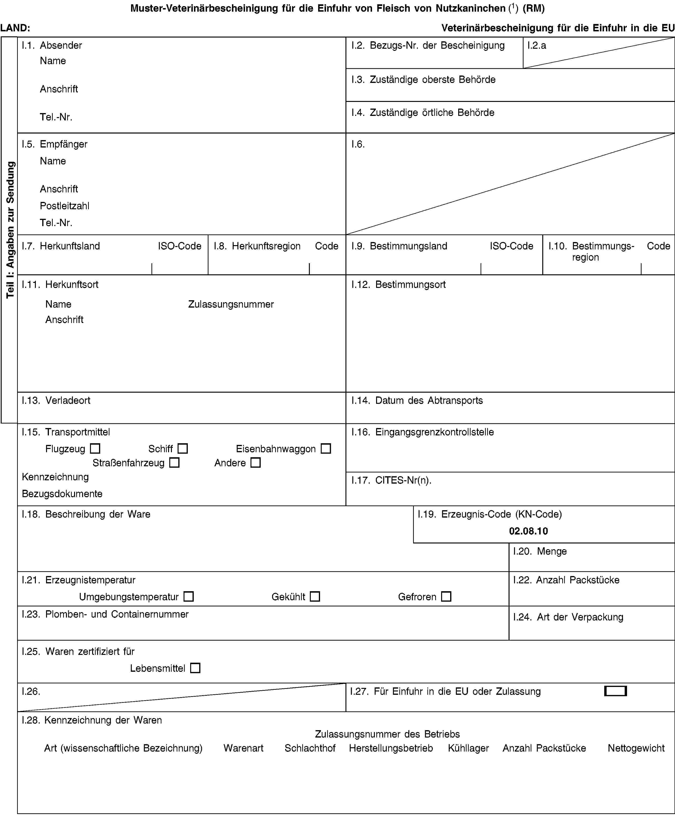 Teil I: Angaben zur SendungMuster-Veterinärbescheinigung für die Einfuhr von Fleisch von Nutzkaninchen (1) (RM)LAND:Veterinärbescheinigung für die Einfuhr in die EUI.1. AbsenderNameAnschriftTel.-Nr.I.2. Bezugs-Nr. der BescheinigungI.2.aI.3. Zuständige oberste BehördeI.4. Zuständige örtliche BehördeI.5. EmpfängerNameAnschriftPostleitzahlTel.-Nr.I.6.I.7. HerkunftslandISO-CodeI.8. HerkunftsregionCodeI.9. BestimmungslandISO-CodeI.10. BestimmungsregionCodeI.11. HerkunftsortNameZulassungsnummerAnschriftI.12. BestimmungsortI.13. VerladeortI.14. Datum des AbtransportsI.15. TransportmittelFlugzeugSchiffEisenbahnwaggonStraßenfahrzeugAndereKennzeichnungBezugsdokumenteI.16. EingangsgrenzkontrollstelleI.17. CITES-Nr(n).I.18. Beschreibung der WareI.19. Erzeugnis-Code (KN-Code)02.08.10I.20. MengeI.21. ErzeugnistemperaturUmgebungstemperaturGekühltGefrorenI.22. Anzahl PackstückeI.23. Plomben- und ContainernummerI.24. Art der VerpackungI.25. Waren zertifiziert fürLebensmittelI.26.I.27. Für Einfuhr in die EU oder ZulassungI.28. Kennzeichnung der WarenZulassungsnummer des BetriebsArt (wissenschaftliche Bezeichnung)WarenartSchlachthofHerstellungsbetriebKühllagerAnzahl PackstückeNettogewicht