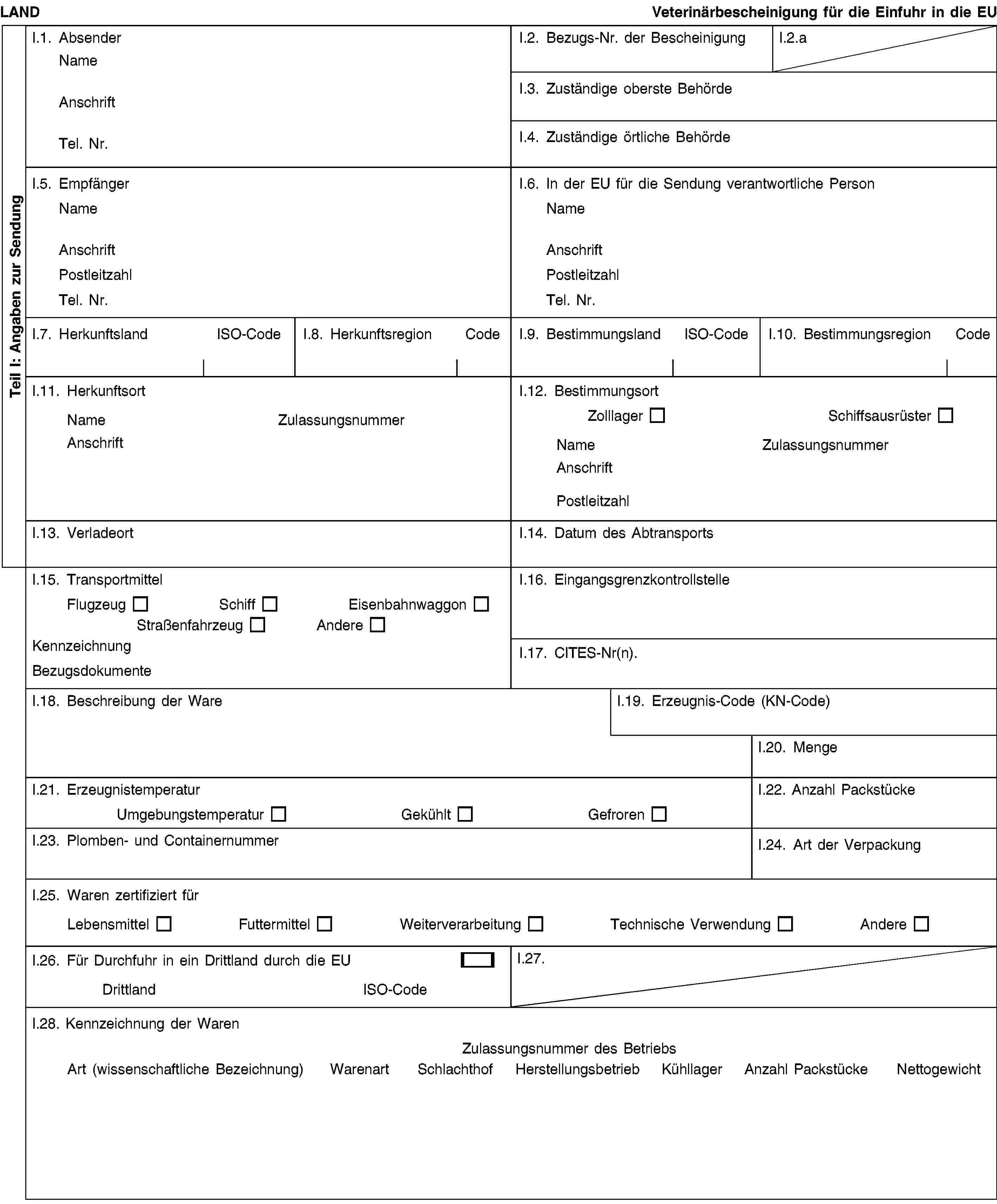 Teil I: Angaben zur SendungLANDVeterinärbescheinigung für die Einfuhr in die EUI.1. AbsenderNameAnschriftTel. Nr.I.2. Bezugs-Nr. der BescheinigungI.2.aI.3. Zuständige oberste BehördeI.4. Zuständige örtliche BehördeI.5. EmpfängerNameAnschriftPostleitzahlTel. Nr.I.6. In der EU für die Sendung verantwortliche PersonNameAnschriftPostleitzahlTel. Nr.I.7. HerkunftslandISO-CodeI.8. HerkunftsregionCodeI.9. BestimmungslandISO-CodeI.10. BestimmungsregionCodeI.11. HerkunftsortNameZulassungsnummerAnschriftI.12. BestimmungsortZolllagerSchiffsausrüsterNameZulassungsnummerAnschriftPostleitzahlI.13. VerladeortI.14. Datum des AbtransportsI.15. TransportmittelFlugzeugSchiffEisenbahnwaggonStraßenfahrzeugAndereKennzeichnungBezugsdokumenteI.16. EingangsgrenzkontrollstelleI.17. CITES-Nr(n).I.18. Beschreibung der WareI.19. Erzeugnis-Code (KN-Code)I.20. MengeI.21. ErzeugnistemperaturUmgebungstemperaturGekühltGefrorenI.22. Anzahl PackstückeI.23. Plomben- und ContainernummerI.24. Art der VerpackungI.25. Waren zertifiziert fürLebensmittelFuttermittelWeiterverarbeitungTechnische VerwendungAndereI.26. Für Durchfuhr in ein Drittland durch die EUDrittlandISO-CodeI.27.I.28. Kennzeichnung der WarenZulassungsnummer des BetriebsArt (wissenschaftliche Bezeichnung)WarenartSchlachthofHerstellungsbetriebKühllagerAnzahl PackstückeNettogewicht