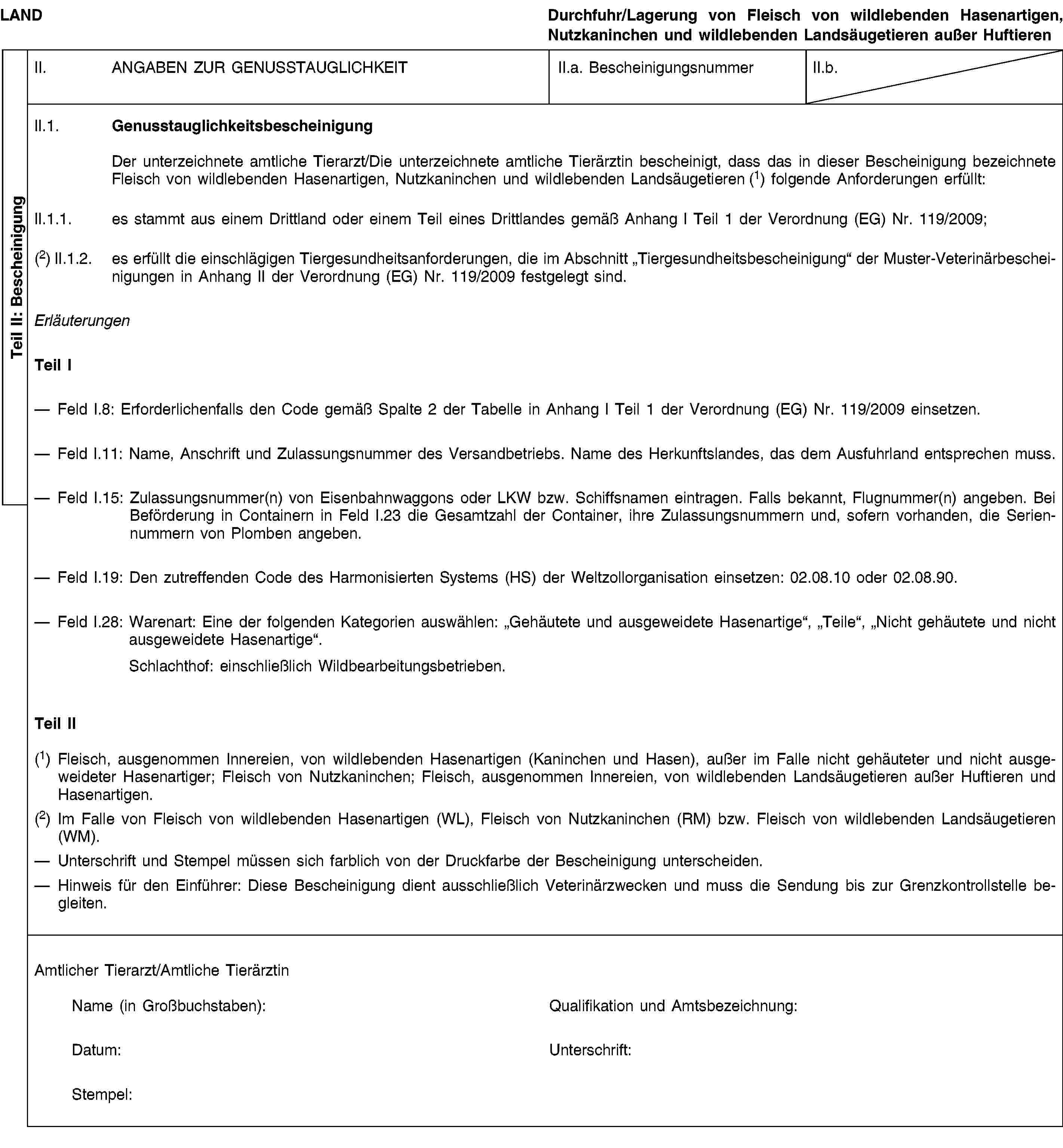 Teil II: BescheinigungLANDDurchfuhr/Lagerung von Fleisch von wildlebenden Hasenartigen, Nutzkaninchen und wildlebenden Landsäugetieren außer HuftierenII. ANGABEN ZUR GENUSSTAUGLICHKEITII.a. BescheinigungsnummerII.b.II.1. GenusstauglichkeitsbescheinigungDer unterzeichnete amtliche Tierarzt/Die unterzeichnete amtliche Tierärztin bescheinigt, dass das in dieser Bescheinigung bezeichnete Fleisch von wildlebenden Hasenartigen, Nutzkaninchen und wildlebenden Landsäugetieren (1) folgende Anforderungen erfüllt:II.1.1. es stammt aus einem Drittland oder einem Teil eines Drittlandes gemäß Anhang I Teil 1 der Verordnung (EG) Nr. 119/2009;(2) II.1.2. es erfüllt die einschlägigen Tiergesundheitsanforderungen, die im Abschnitt „Tiergesundheitsbescheinigung“ der Muster-Veterinärbescheinigungen in Anhang II der Verordnung (EG) Nr. 119/2009 festgelegt sind.ErläuterungenTeil IFeld I.8: Erforderlichenfalls den Code gemäß Spalte 2 der Tabelle in Anhang I Teil 1 der Verordnung (EG) Nr. 119/2009 einsetzen.Feld I.11: Name, Anschrift und Zulassungsnummer des Versandbetriebs. Name des Herkunftslandes, das dem Ausfuhrland entsprechen muss.Feld I.15: Zulassungsnummer(n) von Eisenbahnwaggons oder LKW bzw. Schiffsnamen eintragen. Falls bekannt, Flugnummer(n) angeben. Bei Beförderung in Containern in Feld I.23 die Gesamtzahl der Container, ihre Zulassungsnummern und, sofern vorhanden, die Seriennummern von Plomben angeben.Feld I.19: Den zutreffenden Code des Harmonisierten Systems (HS) der Weltzollorganisation einsetzen: 02.08.10 oder 02.08.90.Feld I.28: Warenart: Eine der folgenden Kategorien auswählen: „Gehäutete und ausgeweidete Hasenartige“, „Teile“, „Nicht gehäutete und nicht ausgeweidete Hasenartige“.Schlachthof: einschließlich Wildbearbeitungsbetrieben.Teil II(1) Fleisch, ausgenommen Innereien, von wildlebenden Hasenartigen (Kaninchen und Hasen), außer im Falle nicht gehäuteter und nicht ausgeweideter Hasenartiger; Fleisch von Nutzkaninchen; Fleisch, ausgenommen Innereien, von wildlebenden Landsäugetieren außer Huftieren und Hasenartigen.(2) Im Falle von Fleisch von wildlebenden Hasenartigen (WL), Fleisch von Nutzkaninchen (RM) bzw. Fleisch von wildlebenden Landsäugetieren (WM).Unterschrift und Stempel müssen sich farblich von der Druckfarbe der Bescheinigung unterscheiden.Hinweis für den Einführer: Diese Bescheinigung dient ausschließlich Veterinärzwecken und muss die Sendung bis zur Grenzkontrollstelle begleiten.Amtlicher Tierarzt/Amtliche TierärztinName (in Großbuchstaben):Qualifikation und Amtsbezeichnung:Datum:Unterschrift:Stempel: