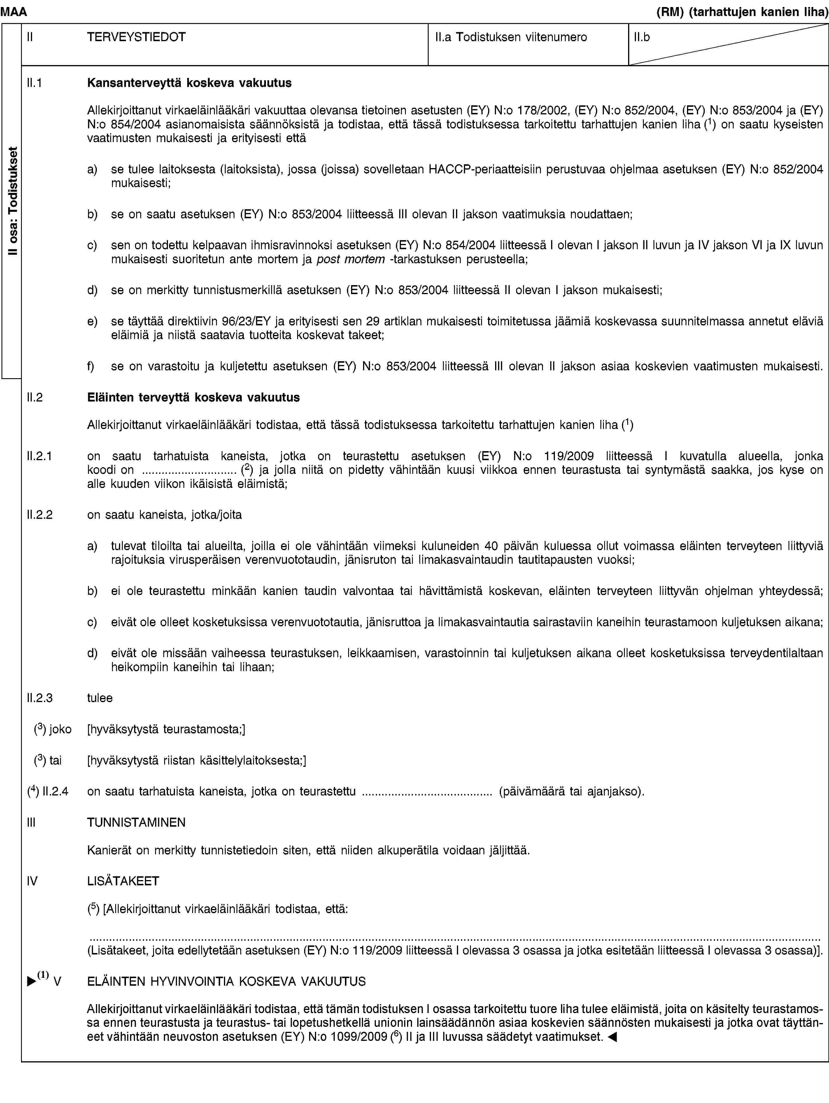 II osa: TodistuksetMAA(RM) (tarhattujen kanien liha)II TERVEYSTIEDOTII.a Todistuksen viitenumeroII.bII.1 Kansanterveyttä koskeva vakuutusAllekirjoittanut virkaeläinlääkäri vakuuttaa olevansa tietoinen asetusten (EY) N:o 178/2002, (EY) N:o 852/2004, (EY) N:o 853/2004 ja (EY) N:o 854/2004 asianomaisista säännöksistä ja todistaa, että tässä todistuksessa tarkoitettu tarhattujen kanien liha (1) on saatu kyseisten vaatimusten mukaisesti ja erityisesti ettäa) se tulee laitoksesta (laitoksista), jossa (joissa) sovelletaan HACCP-periaatteisiin perustuvaa ohjelmaa asetuksen (EY) N:o 852/2004 mukaisesti;b) se on saatu asetuksen (EY) N:o 853/2004 liitteessä III olevan II jakson vaatimuksia noudattaen;c) sen on todettu kelpaavan ihmisravinnoksi asetuksen (EY) N:o 854/2004 liitteessä I olevan I jakson II luvun ja IV jakson VI ja IX luvun mukaisesti suoritetun ante mortem ja post mortem -tarkastuksen perusteella;d) se on merkitty tunnistusmerkillä asetuksen (EY) N:o 853/2004 liitteessä II olevan I jakson mukaisesti;e) se täyttää direktiivin 96/23/EY ja erityisesti sen 29 artiklan mukaisesti toimitetussa jäämiä koskevassa suunnitelmassa annetut eläviä eläimiä ja niistä saatavia tuotteita koskevat takeet;f) se on varastoitu ja kuljetettu asetuksen (EY) N:o 853/2004 liitteessä III olevan II jakson asiaa koskevien vaatimusten mukaisesti.II.2 Eläinten terveyttä koskeva vakuutusAllekirjoittanut virkaeläinlääkäri todistaa, että tässä todistuksessa tarkoitettu tarhattujen kanien liha (1)II.2.1 on saatu tarhatuista kaneista, jotka on teurastettu asetuksen (EY) N:o 119/2009 liitteessä I kuvatulla alueella, jonka koodi on … (2) ja jolla niitä on pidetty vähintään kuusi viikkoa ennen teurastusta tai syntymästä saakka, jos kyse on alle kuuden viikon ikäisistä eläimistä;II.2.2 on saatu kaneista, jotka/joitaa) tulevat tiloilta tai alueilta, joilla ei ole vähintään viimeksi kuluneiden 40 päivän kuluessa ollut voimassa eläinten terveyteen liittyviä rajoituksia virusperäisen verenvuototaudin, jänisruton tai limakasvaintaudin tautitapausten vuoksi;b) ei ole teurastettu minkään kanien taudin valvontaa tai hävittämistä koskevan, eläinten terveyteen liittyvän ohjelman yhteydessä;c) eivät ole olleet kosketuksissa verenvuototautia, jänisruttoa ja limakasvaintautia sairastaviin kaneihin teurastamoon kuljetuksen aikana;d) eivät ole missään vaiheessa teurastuksen, leikkaamisen, varastoinnin tai kuljetuksen aikana olleet kosketuksissa terveydentilaltaan heikompiin kaneihin tai lihaan;II.2.3 tulee(3) joko [hyväksytystä teurastamosta;](3) tai [hyväksytystä riistan käsittelylaitoksesta;](4) II.2.4 on saatu tarhatuista kaneista, jotka on teurastettu … (päivämäärä tai ajanjakso).III TUNNISTAMINENKanierät on merkitty tunnistetiedoin siten, että niiden alkuperätila voidaan jäljittää.IV LISÄTAKEET(5) [Allekirjoittanut virkaeläinlääkäri todistaa, että:(Lisätakeet, joita edellytetään asetuksen (EY) N:o 119/2009 liitteessä I olevassa 3 osassa ja jotka esitetään liitteessä I olevassa 3 osassa)].V ELÄINTEN HYVINVOINTIA KOSKEVA VAKUUTUSAllekirjoittanut virkaeläinlääkäri vakuuttaa lukeneensa ja ymmärtäneensä direktiivin 93/119/EY ja todistaa, että tässä todistuksessa tarkoitettu liha tulee tarhatuista kaneista, joita on kohdeltu teurastamossa ennen teurastusta ja teurastus- tai lopetushetkellä direktiivissä 93/119/EY säädettyjen asiaa koskevien säännösten mukaisesti.