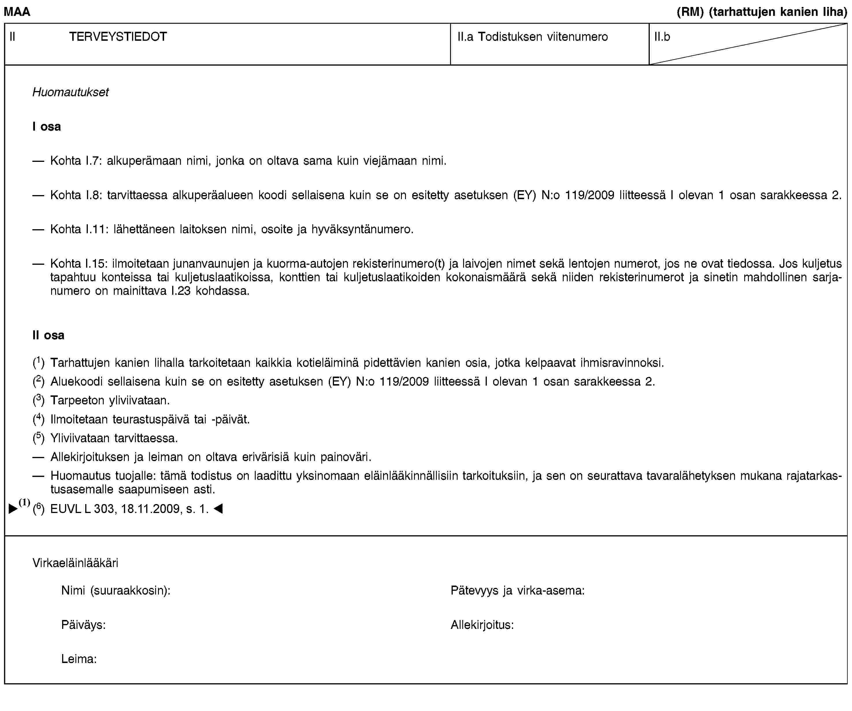 MAA(RM) (tarhattujen kanien liha)II TERVEYSTIEDOTII.a Todistuksen viitenumeroII.bHuomautuksetI osaKohta I.7: alkuperämaan nimi, jonka on oltava sama kuin viejämaan nimi.Kohta I.8: tarvittaessa alkuperäalueen koodi sellaisena kuin se on esitetty asetuksen (EY) N:o 119/2009 liitteessä I olevan 1 osan sarakkeessa 2.Kohta I.11: lähettäneen laitoksen nimi, osoite ja hyväksyntänumero.Kohta I.15: ilmoitetaan junanvaunujen ja kuorma-autojen rekisterinumero(t) ja laivojen nimet sekä lentojen numerot, jos ne ovat tiedossa. Jos kuljetus tapahtuu konteissa tai kuljetuslaatikoissa, konttien tai kuljetuslaatikoiden kokonaismäärä sekä niiden rekisterinumerot ja sinetin mahdollinen sarjanumero on mainittava I.23 kohdassa.II osa(1) Tarhattujen kanien lihalla tarkoitetaan kaikkia kotieläiminä pidettävien kanien osia, jotka kelpaavat ihmisravinnoksi.(2) Aluekoodi sellaisena kuin se on esitetty asetuksen (EY) N:o 119/2009 liitteessä I olevan 1 osan sarakkeessa 2.(3) Tarpeeton yliviivataan.(4) Ilmoitetaan teurastuspäivä tai -päivät.(5) Yliviivataan tarvittaessa.Allekirjoituksen ja leiman on oltava erivärisiä kuin painoväri.Huomautus tuojalle: tämä todistus on laadittu yksinomaan eläinlääkinnällisiin tarkoituksiin, ja sen on seurattava tavaralähetyksen mukana rajatarkastusasemalle saapumiseen asti.VirkaeläinlääkäriNimi (suuraakkosin):Pätevyys ja virka-asema:Päiväys:Allekirjoitus:Leima: