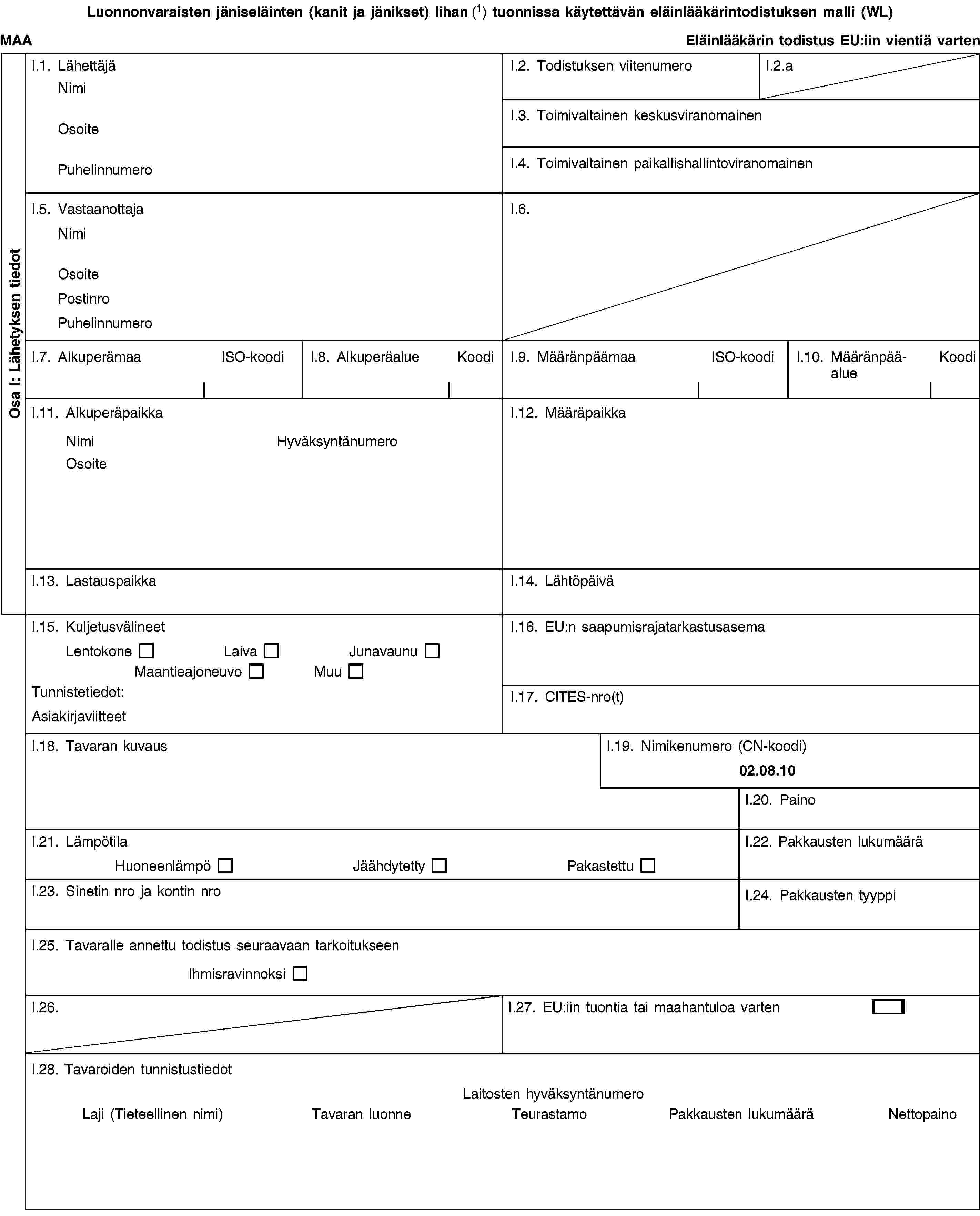 Osa I: Lähetyksen tiedotLuonnonvaraisten jäniseläinten (kanit ja jänikset) lihan (1) tuonnissa käytettävän eläinlääkärintodistuksen malli (WL)MAAEläinlääkärin todistus EU:iin vientiä vartenI.1. LähettäjäNimiOsoitePuhelinnumeroI.2. Todistuksen viitenumeroI.2.aI.3. Toimivaltainen keskusviranomainenI.4. Toimivaltainen paikallishallintoviranomainenI.5. VastaanottajaNimiOsoitePostinroPuhelinnumeroI.6.I.7. AlkuperämaaISO-koodiI.8. AlkuperäalueKoodiI.9. MääränpäämaaISO-koodiI.10. MääränpääalueKoodiI.11. AlkuperäpaikkaNimiHyväksyntänumeroOsoiteI.12. MääräpaikkaI.13. LastauspaikkaI.14. LähtöpäiväI.15. KuljetusvälineetLentokoneLaivaJunavaunuMaantieajoneuvoMuuTunnistetiedot:AsiakirjaviitteetI.16. EU:n saapumisrajatarkastusasemaI.17. CITES-nro(t)I.18. Tavaran kuvausI.19. Nimikenumero (CN-koodi)02.08.10I.20. PainoI.21. LämpötilaHuoneenlämpöJäähdytettyPakastettuI.22. Pakkausten lukumääräI.23. Sinetin nro ja kontin nroI.24. Pakkausten tyyppiI.25. Tavaralle annettu todistus seuraavaan tarkoitukseenIhmisravinnoksiI.26.I.27. EU:iin tuontia tai maahantuloa vartenI.28. Tavaroiden tunnistustiedotLaitosten hyväksyntänumeroLaji (Tieteellinen nimi)Tavaran luonneTeurastamoPakkausten lukumääräNettopaino