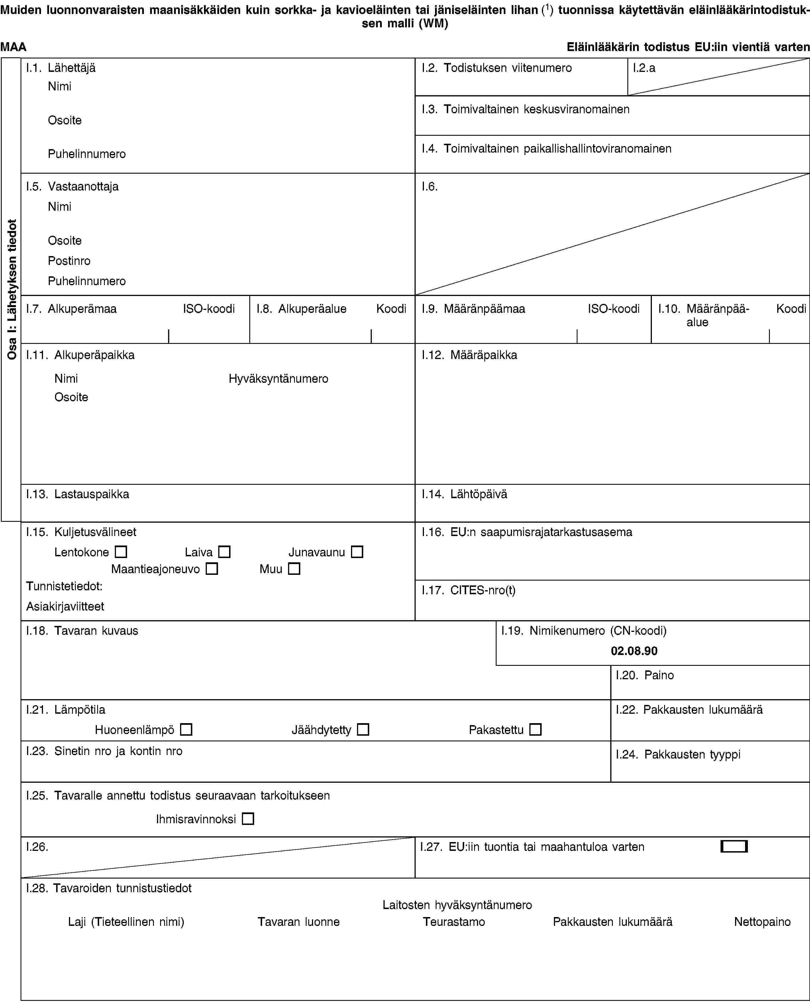 Osa I: Lähetyksen tiedotMuiden luonnonvaraisten maanisäkkäiden kuin sorkka- ja kavioeläinten tai jäniseläinten lihan (1) tuonnissa käytettävän eläinlääkärintodistuksen malli (WM)MAAEläinlääkärin todistus EU:iin vientiä vartenI.1. LähettäjäNimiOsoitePuhelinnumeroI.2. Todistuksen viitenumeroI.2.aI.3. Toimivaltainen keskusviranomainenI.4. Toimivaltainen paikallishallintoviranomainenI.5. VastaanottajaNimiOsoitePostinroPuhelinnumeroI.6.I.7. AlkuperämaaISO-koodiI.8. AlkuperäalueKoodiI.9. MääränpäämaaISO-koodiI.10. MääränpääalueKoodiI.11. AlkuperäpaikkaNimiHyväksyntänumeroOsoiteI.12. MääräpaikkaI.13. LastauspaikkaI.14. LähtöpäiväI.15. KuljetusvälineetLentokoneLaivaJunavaunuMaantieajoneuvoMuuTunnistetiedot:AsiakirjaviitteetI.16. EU:n saapumisrajatarkastusasemaI.17. CITES-nro(t)I.18. Tavaran kuvausI.19. Nimikenumero (CN-koodi)02.08.90I.20. PainoI.21. LämpötilaHuoneenlämpöJäähdytettyPakastettuI.22. Pakkausten lukumääräI.23. Sinetin nro ja kontin nroI.24. Pakkausten tyyppiI.25. Tavaralle annettu todistus seuraavaan tarkoitukseenIhmisravinnoksiI.26.I.27. EU:iin tuontia tai maahantuloa vartenI.28. Tavaroiden tunnistustiedotLaitosten hyväksyntänumeroLaji (Tieteellinen nimi)Tavaran luonneTeurastamoPakkausten lukumääräNettopaino