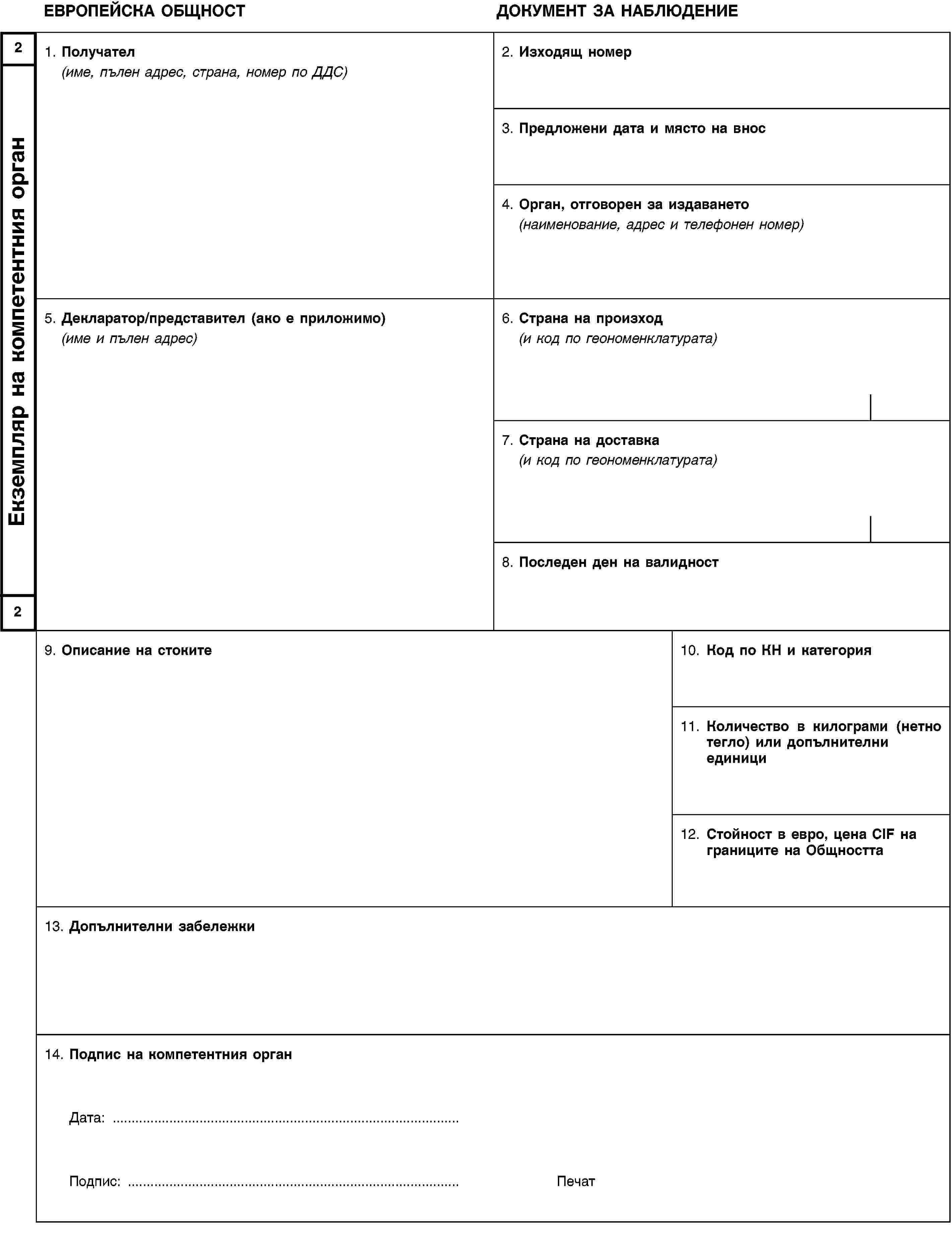 2Екземпляр на компетентния орган2ЕВРОПЕЙСКА ОБЩНОСТДОКУМЕНТ ЗА НАБЛЮДЕНИЕ1. Получател(име, пълен адрес, страна, номер по ДДС)2. Изходящ номер3. Предложени дата и място на внос4. Орган, отговорен за издаването(наименование, адрес и телефонен номер)5. Декларатор/представител (ако е приложимо)(име и пълен адрес)6. Страна на произход(и код по геономенклатурата)7. Страна на доставка(и код по геономенклатурата)8. Последен ден на валидност9. Описание на стоките10. Код по КН и категория11. Количество в килограми (нетно тегло) или допълнителни единици12. Стойност в евро, цена CIF на границите на Общността13. Допълнителни забележки14. Подпис на компетентния органДата: …Подпис: …Печат