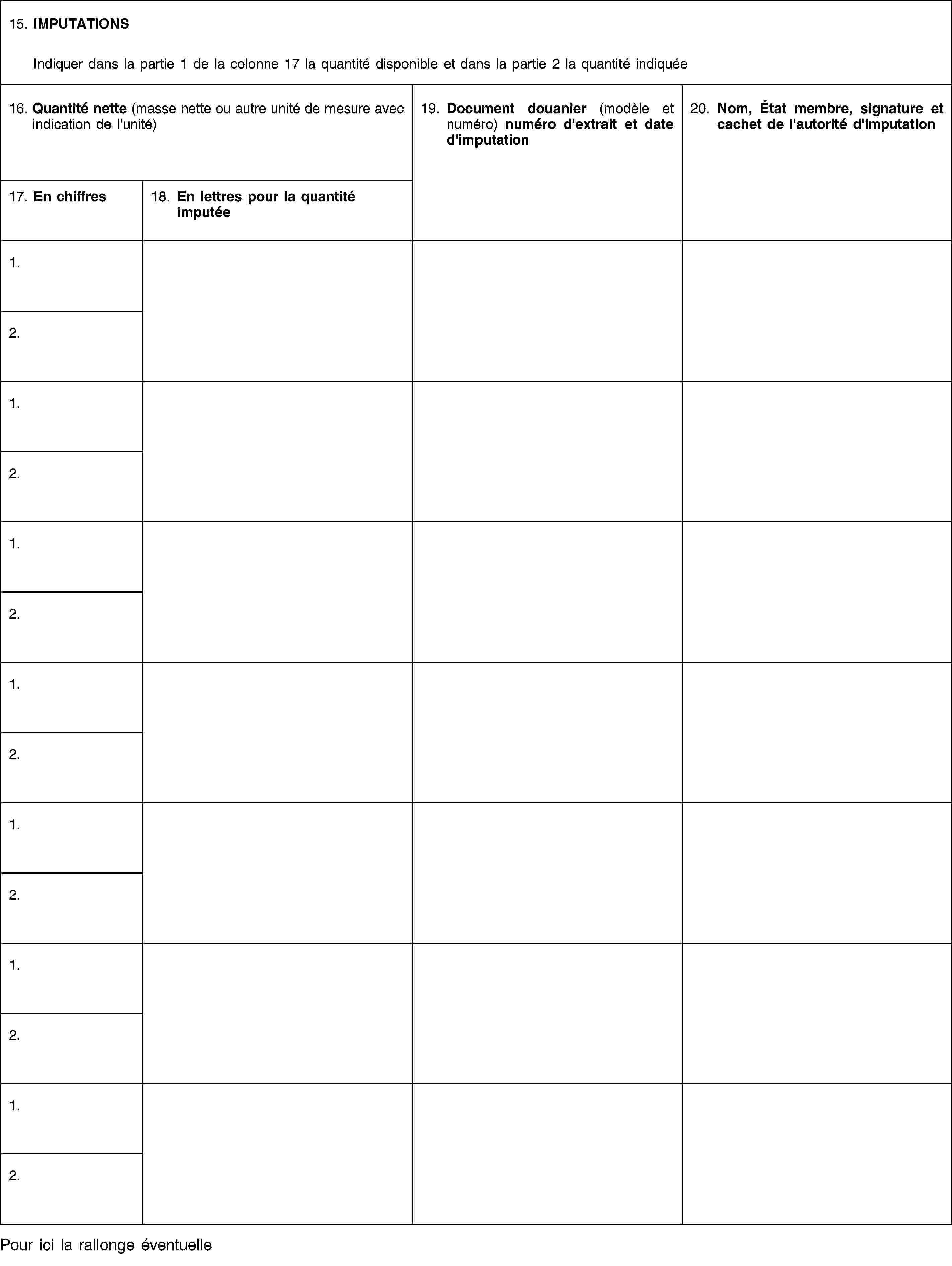 15. IMPUTATIONSIndiquer dans la partie 1 de la colonne 17 la quantité disponible et dans la partie 2 la quantité indiquée16. Quantité nette (masse nette ou autre unité de mesure avec indication de l'unité)19. Document douanier (modèle et numéro) numéro d'extrait et date d'imputation20. Nom, État membre, signature et cachet de l'autorité d'imputation17. En chiffres18. En lettres pour la quantité imputée1.2.1.2.1.2.1.2.1.2.1.2.1.2.Pour ici la rallonge éventuelle