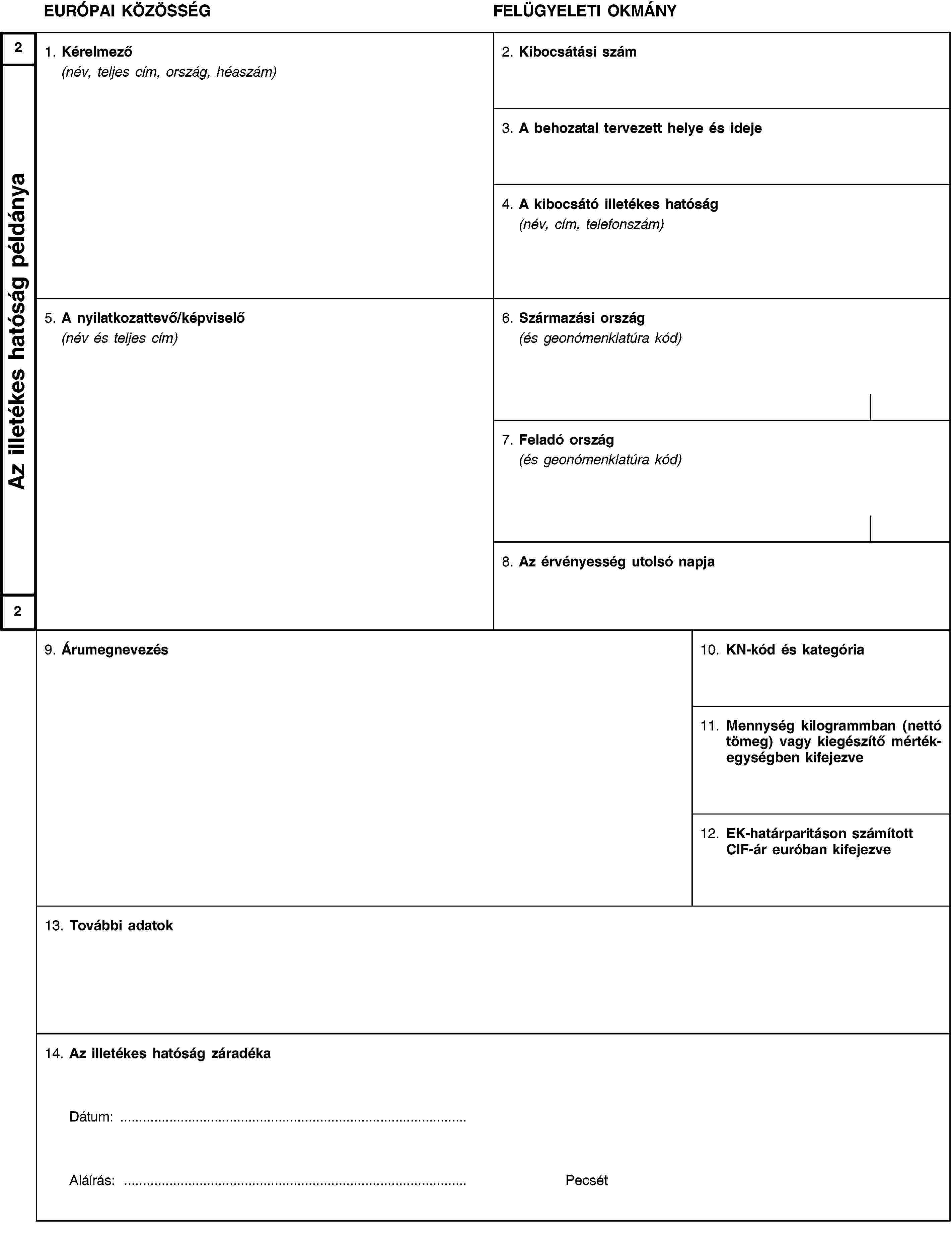 2Az illetékes hatóság példánya2EURÓPAI KÖZÖSSÉGFELÜGYELETI OKMÁNY1. Kérelmező(név, teljes cím, ország, héaszám)2. Kibocsátási szám3. A behozatal tervezett helye és ideje4. A kibocsátó illetékes hatóság(név, cím, telefonszám)5. A nyilatkozattevő/képviselő(név és teljes cím)6. Származási ország(és geonómenklatúra kód)7. Feladó ország(és geonómenklatúra kód)8. Az érvényesség utolsó napja9. Árumegnevezés10. KN-kód és kategória11. Mennység kilogrammban (nettó tömeg) vagy kiegészítő mértékegységben kifejezve12. EK-határparitáson számított CIF-ár euróban kifejezve13. További adatok14. Az illetékes hatóság záradékaDátum: …Aláírás: …Pecsét