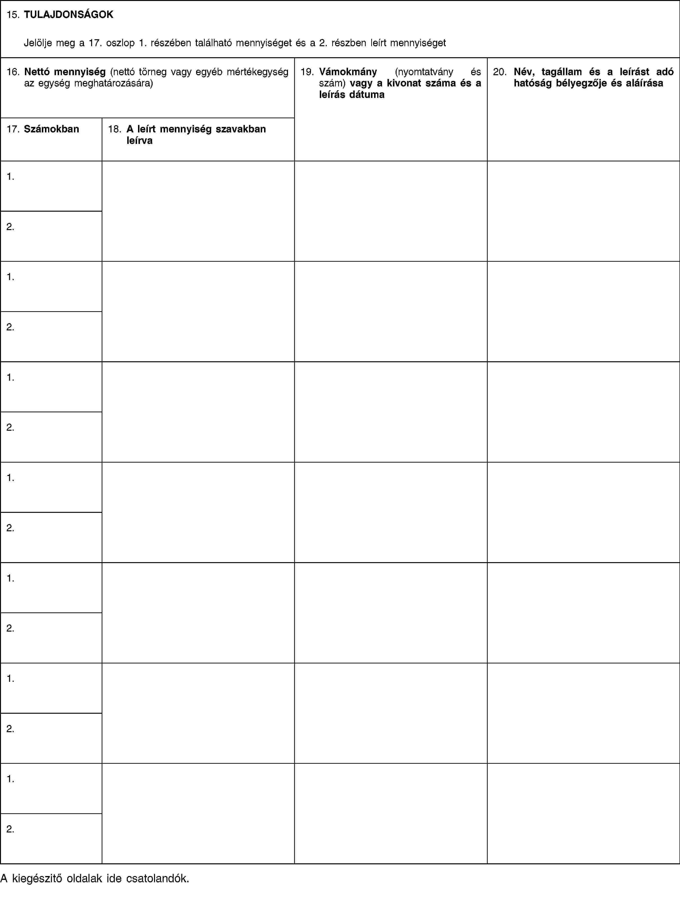 15. TULAJDONSÁGOKJelölje meg a 17. oszlop 1. részében található mennyiséget és a 2. részben leírt mennyiséget16. Nettó mennyiség (nettó törneg vagy egyéb mértékegység az egység meghatározására)19. Vámokmány (nyomtatvány és szám) vagy a kivonat száma és a leírás dátuma20. Név, tagállam és a leírást adó hatóság bélyegzője és aláírása17. Számokban18. A leírt mennyiség szavakban leírva1.2.1.2.1.2.1.2.1.2.1.2.1.2.A kiegészitő oldalak ide csatolandók.