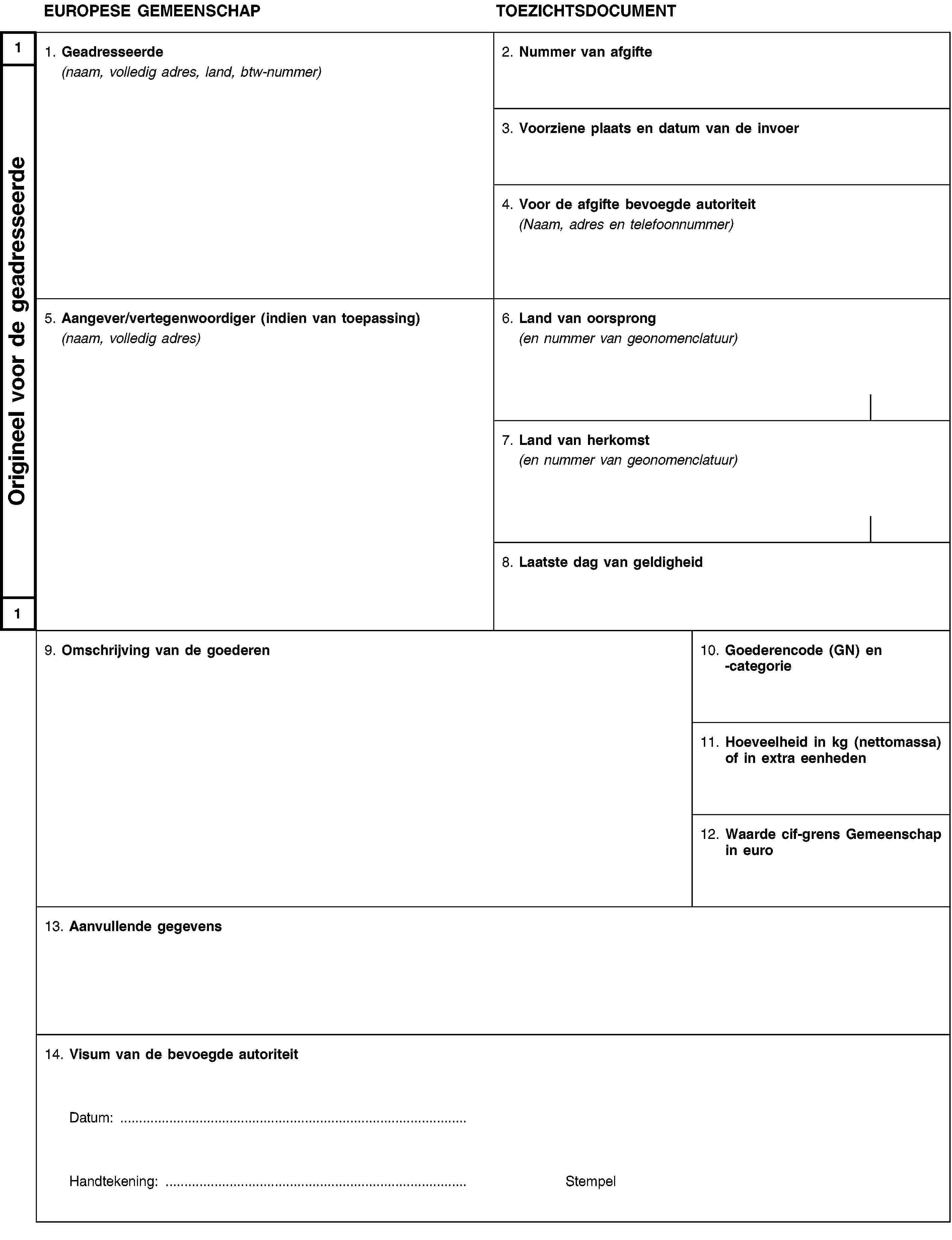 1Origineel voor de geadresseerde1EUROPESE GEMEENSCHAPTOEZICHTSDOCUMENT1. Geadresseerde(naam, volledig adres, land, btw-nummer)2. Nummer van afgifte3. Voorziene plaats en datum van de invoer4. Voor de afgifte bevoegde autoriteit(Naam, adres en telefoonnummer)5. Aangever/vertegenwoordiger (indien van toepassing)(naam, volledig adres)6. Land van oorsprong(en nummer van geonomenclatuur)7. Land van herkomst(en nummer van geonomenclatuur)8. Laatste dag van geldigheid9. Omschrijving van de goederen10. Goederencode (GN) en -categorie11. Hoeveelheid in kg (nettomassa) of in extra eenheden12. Waarde cif-grens Gemeenschap in euro13. Aanvullende gegevens14. Visum van de bevoegde autoriteitDatum: …Handtekening: …Stempel