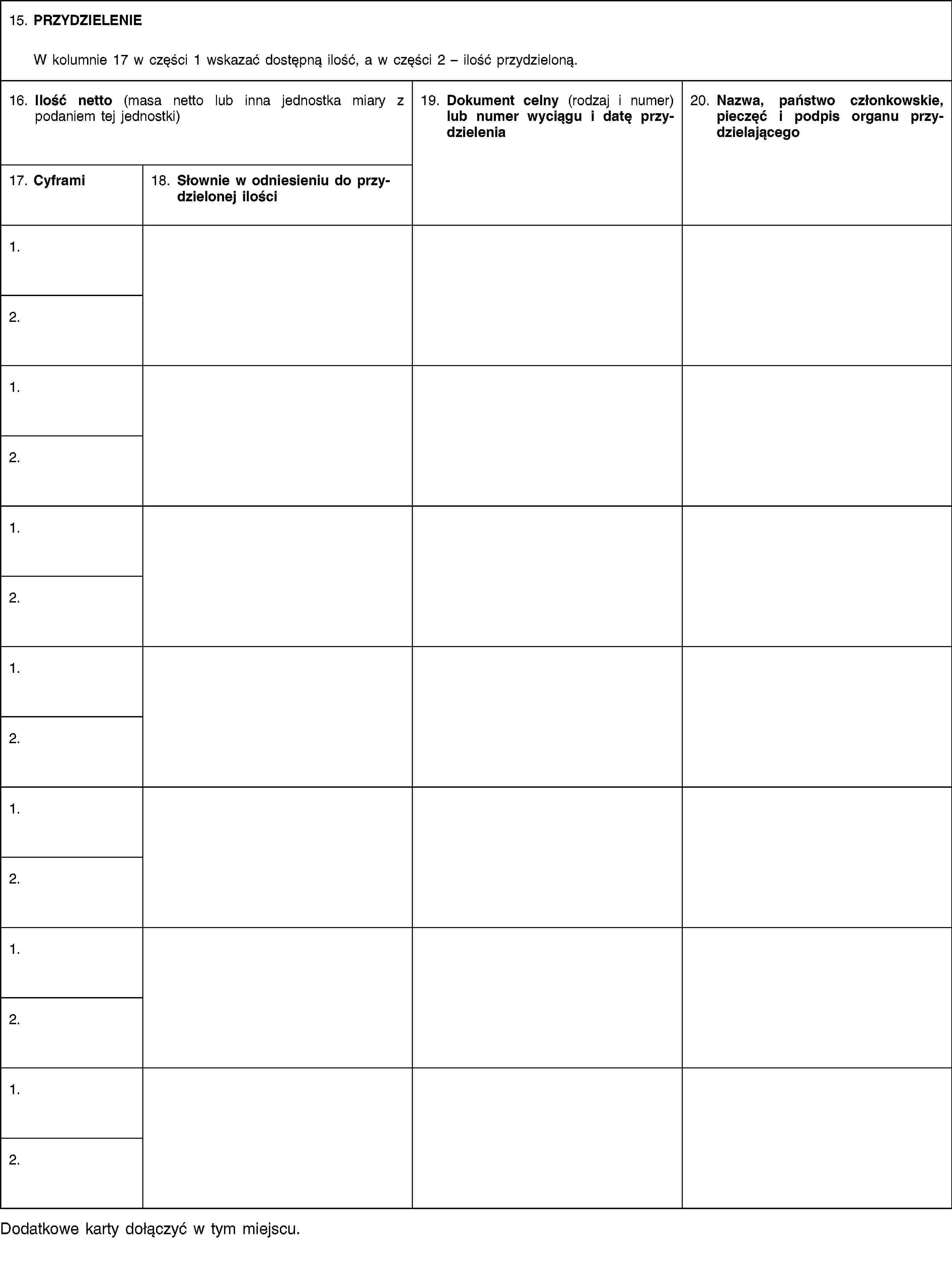 15. PRZYDZIELENIEW kolumnie 17 w części 1 wskazać dostępną ilość, a w części 2 – ilość przydzieloną.16. Ilość netto (masa netto lub inna jednostka miary z podaniem tej jednostki)19. Dokument celny (rodzaj i numer) lub numer wyciągu i datę przydzielenia20. Nazwa, państwo członkowskie, pieczęć i podpis organu przydzielającego17. Cyframi18. Słownie w odniesieniu do przydzielonej ilości1.2.1.2.1.2.1.2.1.2.1.2.1.2.Dodatkowe karty dołączyć w tym miejscu.