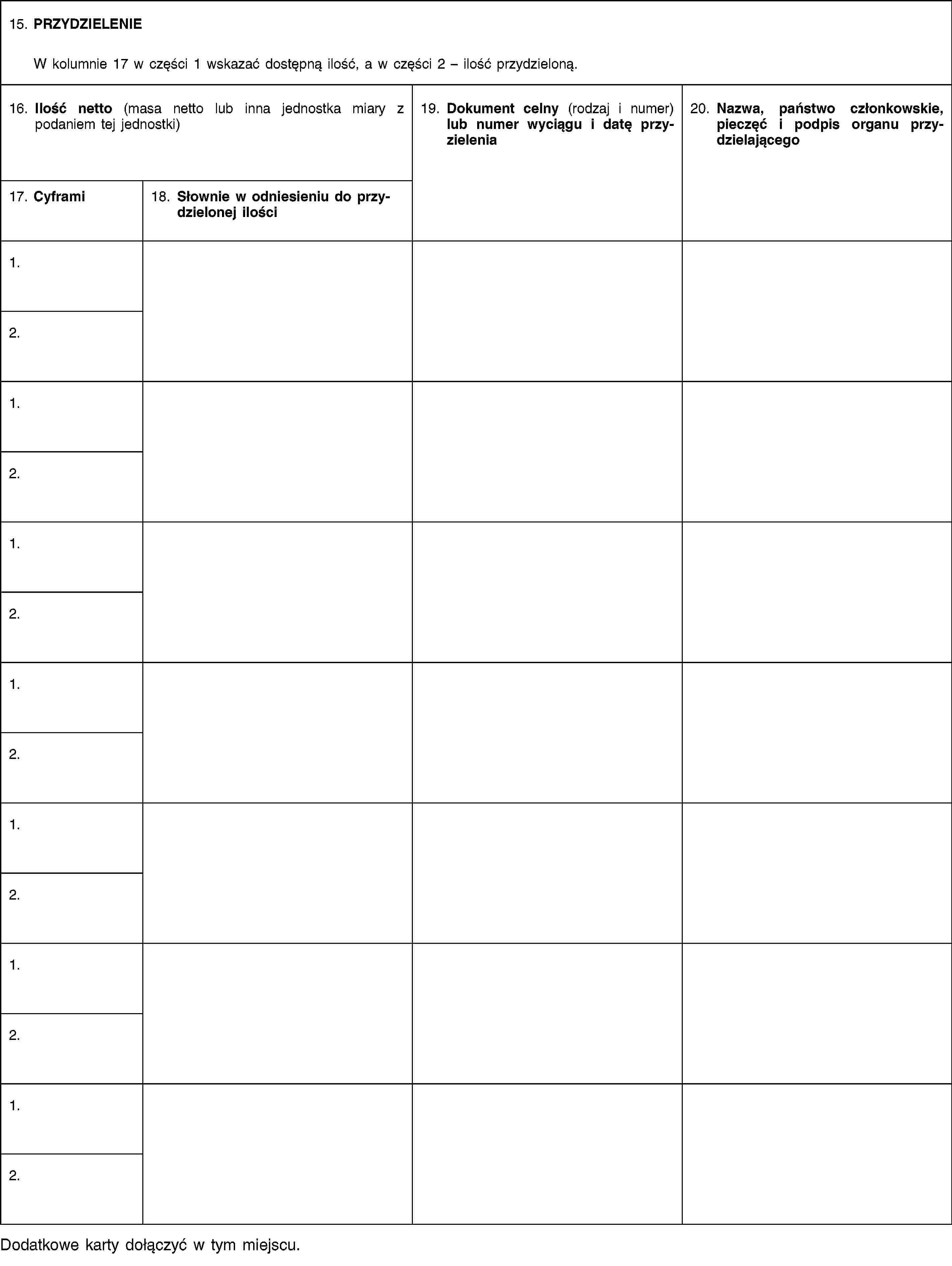 15. PRZYDZIELENIEW kolumnie 17 w części 1 wskazać dostępną ilość, a w części 2 – ilość przydzieloną.16. Ilość netto (masa netto lub inna jednostka miary z podaniem tej jednostki)19. Dokument celny (rodzaj i numer) lub numer wyciągu i datę przyzielenia20. Nazwa, państwo członkowskie, pieczęć i podpis organu przydzielającego17. Cyframi18. Słownie w odniesieniu do przydzielonej ilości1.2.1.2.1.2.1.2.1.2.1.2.1.2.Dodatkowe karty dołączyć w tym miejscu.
