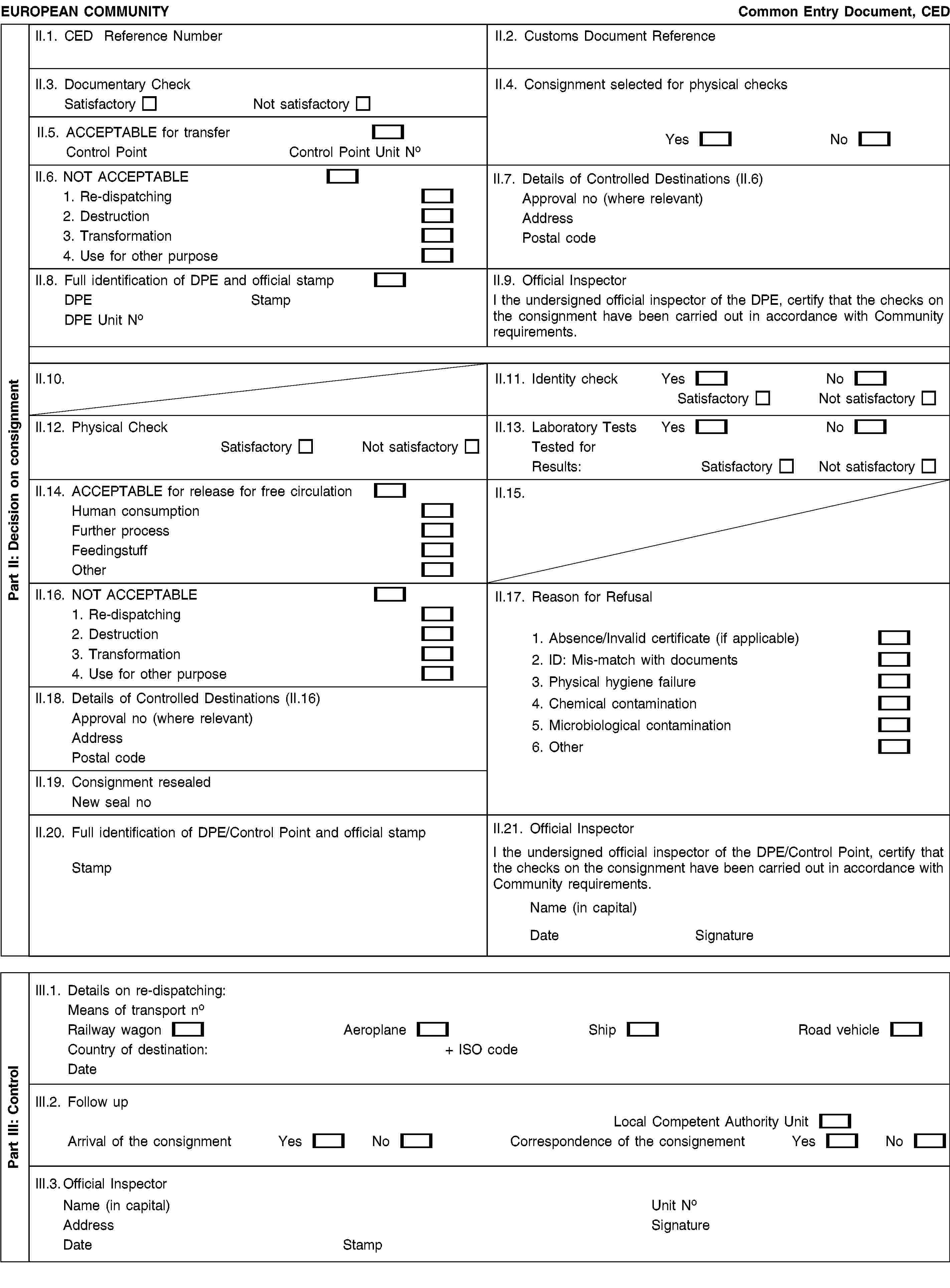 EUROPEAN COMMUNITYCommon Entry Document, CEDII.1. CED Reference NumberII.2. Customs Document ReferenceII.3. Documentary CheckSatisfactoryNot satisfactoryII.4. Consignment selected for physical checksYesNoII.5. ACCEPTABLE for transferControl PointControl Point Unit NoII.6. NOT ACCEPTABLE1. Re-dispatching2. Destruction3. Transformation4. Use for other purposeII.7. Details of Controlled Destinations (II.6)Approval no (where relevant)AddressPostal codeII.8. Full identification of DPE and official stampDPEStampDPE Unit NoII.9. Official InspectorI the undersigned official inspector of the DPE, certify that the checks on the consignment have been carried out in accordance with Community requirements.II.10.II.11. Identity checkYesNoSatisfactoryNot satisfactoryII.12. Physical CheckSatisfactoryNot satisfactoryII.13. Laboratory TestsYesNoTested forResults:SatisfactoryNot satisfactoryII.14. ACCEPTABLE for release for free circulationHuman consumptionFurther processFeedingstuffOtherII.15.II.16. NOT ACCEPTABLE1. Re-dispatching2. Destruction3. Transformation4. Use for other purposeII.17. Reason for Refusal1. Absence/Invalid certificate (if applicable)2. ID: Mis-match with documents3. Physical hygiene failure4. Chemical contamination5. Microbiological contamination6. OtherII.18. Details of Controlled Destinations (II.16)Approval no (where relevant)AddressPostal codeII.19. Consignment resealedNew seal noII.20. Full identification of DPE/Control Point and official stampStampII.21. Official InspectorI the undersigned official inspector of the DPE/Control Point, certify that the checks on the consignment have been carried out in accordance with Community requirements.Name (in capital)DateSignatureIII.1. Details on re-dispatching:Means of transport noRailway wagonAeroplaneShipRoad vehicleCountry of destination:+ ISO codeDateIII.2. Follow upLocal Competent Authority UnitArrival of the consignmentYesNoCorrespondence of the consignementYesNoIII.3. Official InspectorName (in capital)AddressDateStampUnit NoSignaturePart II: Decision on consignmentPart III: Control